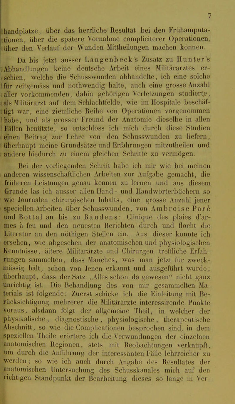 bandplatze, über das herrliche Resultat bei den Frühamputa- !tioncn, über die spätere Vornahme compliciterer Operationen, lüber den Verlauf der Wunden Mittheilungen machen können. Da bis jetzt ausser Lange nbeck's Zusatz zu Hunter's . Abhandlungen keine deutsche Arbeit eines Militärarztes er- • schien, welche die Schnsswunden abhandelte, ich eine solche Ifür zeitgemäss und nothwendig halte, auch eine grosse Anzahl .aller vorkommenden, dahin gehörigen Verletzungen studiert.e, ials Militärarzt auf dem Schlachtfelde, wie im Hospitale beschäf- ttigt war, eine ziemliche Reihe von Operationen vorgenommen 'habe, und als grosser Freund der Anatomie dieselbe in allen Fällen benützte, so entschloss ich mich durch diese Studien I einen Beitrag zur Lehre von den Schusswunden zu liefern, ■ überhaupt meine Grundsätze und Erfahrungen mitzutheilen und i andere hiedurch zu einem gleichen Schritte zu vermögen. Bei der vorliegenden Schrift habe ich mir wie bei meinen anderen wissenschaftlichen Arbeiten zur Aufgabe gemacht, die früheren Leistungen genau kennen zu lernen und aus diesem Grunde las ich ausser allen Hand - und Handwörterbüchern so wie Journalen chirurgischen bdialts, eine grosse Anzahl jener speciellen Arbeiten über Schusswunden, von Ambroise Par6 und Bottal an bis zu ßaudens: Clinique des plaies d'ar- mes a feu und den neuesten Berichten durch und Höcht die Literatur an den nöthigen Stellen ein. Aus dieser konnte ich ersehen, wie abgesehen der anatomischen und physiologischen Kenntnisse, ältere Militärärzte xmd Chirurgen trefiliche Erfah- rungen sammelten, dass Manches, was man jetzt für zweck- mässig hält, schon von Jenen erkannt und ausgeführt wurde; überhaupt, dass der Satz ,,Alles schon dagewesen nicht ganz unrichtig ist. Die Behandlung des von mir gesammelten Ma- terials ist folgende: Zuerst schicke ich die Einleitung mit Be- rücksichtigung mehrerer die Militärärzte interessirende Punkte voraus, alsdann folgt der allgemei«c Theil, in welcher der physikalische, diagnostische, physiologische, therapeutische Abschnitt, so wie die Complicationen besprochen sind, in dem S[)ezielien Theile erörtere ich die Verwundungen der einzelnen anatomischen Regionen, stets mit Beobachtungen verknüpft, um durch die Anführung der interessanten Fälle lehrreicher zu werden; so wie ich auch durch Angabe des Resultates der anatomischen Untersuchung des Schusskanales mich auf den richtigen Standpunkt der Bearbeitung dieses so lange in Ver-