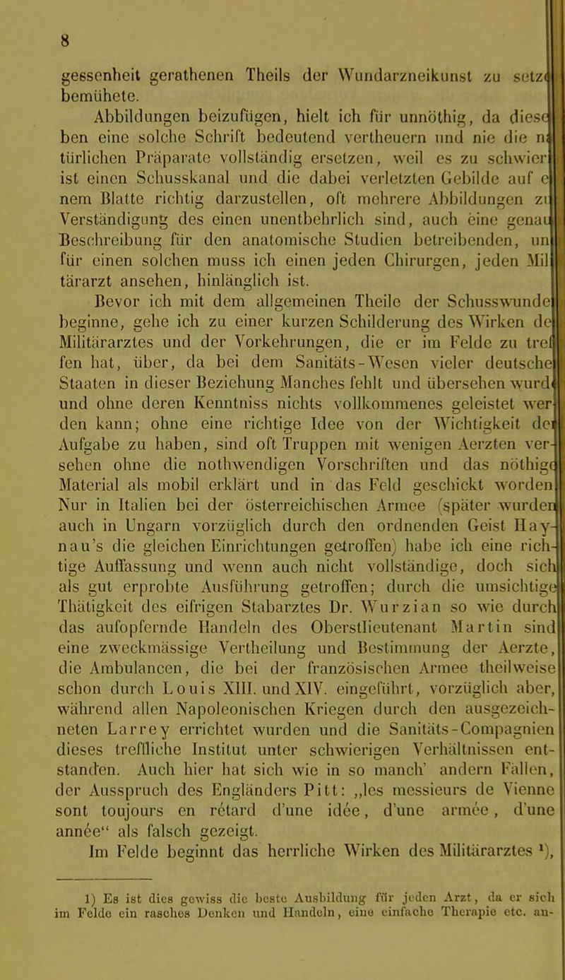 gessenheit gerathenen Theils der Wiindarzneikunst zu setz( bemühete, Abbildungen beizufügen, hielt ich für unnöthig, da diese bcn eine solche Schrift bedeutend vertheuern und nie die n; türlichen Präparate vollständig ersetzen, weil es zu schwier ist einen Schusskanal und die dabei verletzten Gebilde auf c nem Blatte richtig darzustellen, oft mehrere Abbildungen zi Verständigung des einen unentbehrlich sind, auch eine genui Beschreibung für den anatomische Studien betreibenden, im für einen solchen muss ich einen jeden Chii'urgen, jeden Mil tärarzt ansehen, hinlänglich ist. Bevor ich mit dem allgemeinen Theile der Schusswundc beginne, gehe ich zu einer kurzen Schilderung des Wirken de Militärarztes und der Vorkehrungen, die er im Felde zu trel fen hat, über, da bei dem Sanitäts-Wesen vieler deutsche Staaten in dieser Beziehung Manches fehlt und übersehen wurd und ohne deren Kenntniss nichts vollkommenes geleistet wer den kann; ohne eine richtige Idee von der Wichtigkeit dci Aufgabe zu haben, sind oft Truppen mit wenigen Aerzten ver- sehen ohne die nothwendigen Vorschriften und das nöthigc Material als mobil erklärt und in das Feld geschickt worden Nur in Italien bei der österreichischen Armee (später wurden auch in Ungarn vorzüglich durch den ordnenden Geist Hay- nau's die gleichen Einrichtungen getrolTcn) habe ich eine rich- tige Auffassung und wenn auch nicht vollständige, doch sich als gut erprobte Ausführung getroffen; durch die umsichtige Thätigkeit des eifrigen Stabarztes Dr. Wurzian so wie durch das aufopfernde Handeln des Oberstlieutenant Martin sind eine zweckmässige Vertheilung und Bestimmung der Aerzte, die Ambulancen, die bei der französischen Armee theilweise schon durch Louis XIII. und XIV. eingeführt, vorzüglich aber, während allen Napoleonischen Kriegen durch den ausgezeich- neten Larrey errichtet wurden und die Sanitäts-Compagnien dieses treflliche Institut unter schwierigen Verhältnissen ent- standen. Auch hier hat sich wie in so manch' andern Fällen, der Ausspruch des Engländers Pitt: „les messieurs de Vienne sont toujours en retard d'une idee, d'une armee, dune ann6e als falsch gezeigt. Im Felde beginnt das herrliche Wirken des Militärarztes 1) Es ist dies gewiss die beste Ausbildung ffir joden Arzt, da er sieb im Felde ein rasches Denken und Handeln, eine einfache Tbcrnpio etc. an-