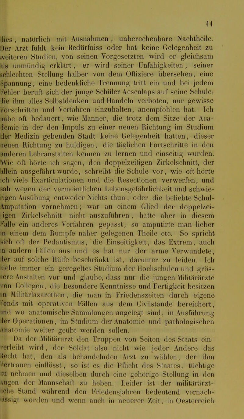 14 Dies , natürlich mit Ausnahmen , unberechenbare Nachtheile. Oer Arzt fühlt kein Bedürfniss oder hat keine Gelegenheit zu i.veitcren Studien, von seinen Vorgesetzten wird er gleichsam ils unmündig erklärt, er wird seiner Unfähigkeiten, seiner schlechten Stellung halber von dem Offiziere übersehen, eine Spannung, eine bedenkliche Trennung tritt ein und bei jedem »hier beruft sich der junge Schüler Acsculaps auf seine Schule, die ihm alles Selbstdenken und Handeln verboten, nur gewisse Vorschriften und Verfahren einzuhalten, anempfohlen hat. Ich labe oft bedauert, wie Männer, die trotz dem Sitze der Aca- leraie in der den Impuls zu einer neuen Richtung im Studium der Medizin gebenden Stadt keine Gelegenheit hatten, dieser leuen Richtung zu huldigen, die täglichen Fortschritte in den anderen Lehranstalten kennen zu lernen und einseitig wurden. Wie oft hörte ich sagen, den doppclzeitigen Zirkelschnitt, der illein ausgeführt wurde, schreibt die Schule vor, wie oft hörte ch viele Exarticulationen und die Resectionen verwerfen, und jah wegen der vermeintlichen Lebensgefährlichkeit und schwie- i'igen Ausübung entweder Nichts thun , oder die beliebte Schul- Amputation vornehmen; war an einem Glied der doppelzei- igen Zirkelschnitt nicht auszuführen, hätte aber in diesem :*'alle ein anderes Verfahren gepasst, so amputirte man lieber m einem dem Rumpfe näher gelegenen Theile etc. So spricht sich oft der Pedantismus, die Einseitigkeit, das Extrem, auch a andern Fällen aus und es hat nur der arme Verwundete, der auf solche Hülfe beschränkt ist, darunter zu leiden. Ich 'Ache immer ein geregeltes Studium der Hochschulen und grös- sere Anstalten vor und glaube, dass nur die jungen Militärärzte von Collegen, die besondere Kenntnisse und Fertigkeit besitzen im Militärlazarethen, die man in Friedenszeiten durch eigene ''onds mit operativen Fällen aus dem Civilstande bereichert, md wo anatomische Sammlungen angelegt sind, in Ausführung lier Operationen, im Studium der Anatomie und pathologischen iVnatomie weiter geübt werden sollen. Ua der Militärarzt den Truppen von Seiten des Staats ein- '^erleibt wird, der Soldat also nicht wie jeder Andere das Hecht hat, den als behandelnden Arzt zu wählen, der ihm Vertrauen einllösst, so ist es die Pflicht des Staates, tüchtige '■ü nehmen und dieselben durch eine gehörige Stellung in den .\ugen der Mannschaft zu heben. Leider ist der militarärzt- iche Stand während den Friedensjahren bedeutend vernach- »iissigt worden und wenn auch in neuerer Zeit, in Oestorreich