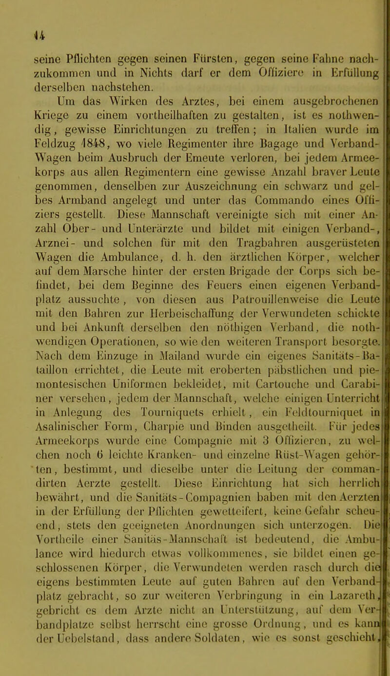u seine Pflichten gegen seinen Fürsten, gegen seine Faline nacli- zukomnien und in Nichts darf er dem Offiziere in Erfüllung derselben nachstehen. Um das Wirken des Arztes, bei einem ausgebrochenen Kriege zu einem vortheilhaften zu gestalten, ist es nothwen- 1 dig, gewisse Einrichtungen zu treffen; in Italien wurde im : Feldzug 1848, wo viele Regimenter ihre Bagage und Verband- j Wagen beim Ausbruch der Emeute verloren, bei jedem Armee- ' korps aus allen Regimentern eine gewisse Anzahl braver Leute genommen, denselben zur Auszeichnung ein schwarz und gel- bes Armband angelegt und unter das Commando eines Ofli- ziers gestellt. Diese Mannschaft vereinigte sich mit einer An- zahl Ober- und Unterärzte und bildet mit einigen Verband-, Arznei- und solchen für mit den Tragbahren ausgerüsteten Wagen die Ambulance, d. h. den ärzthchen Körper, welcher auf dem Marsche hinter der ersten Brigade der Corps sich be- iludet, bei dem Beginne des Feuers einen eigenen Verband- platz aussuchte , von diesen aus Patrouillenweise die Leute mit den Bahren zur HerbeischafFung der Verwundeten schickte und bei Ankunft derselben den nöthigen Verband, die noth- wendigen Operationen, so wie den weiteren Transport besorgte. Nach dem Einzüge in Mailand wurde ein eigenes Sanitäts-Ba- taillon errichtet, die Leute mit eroberten piibstlichen und pie- montesischen Uniformen bekleidet, mit Cartouche und Carabi- ner versehen, jedem der Mannschaft, welche einigen Unterricht in Anlegung des Tourniquets erhielt, ein Feldtourniquet ini Asalinischer Form, Charpie und Binden ausgetheilt. Für jedes Armeekorps wurde eine Compagnie mit 3 Offizieren, zu wel- chen noch ü leichte Kranken- und einzelne Rüst-Wagen gehör- ten, bestimmt, und dieselbe unter die Leitung der comman- dirten Aerzte gestellt. Diese Einrichtung hat sich herrlich bewährt, und die Sanitäts-Compagnien haben mit dcnAerzten in der Erfüllung der Pilichten gewetteifert, keine Gefahr scheu- end, stets den geeigneten Anordnungen sich unterzogen. Die Vortheile einer Sanitäs-Mannschal't ist bedeutend, die .Vmbu- lance wird hiedurch etwas volllvonnnenes, sie bildet einen ge- schlossenen Körper, die Verwundeten werden rasch durch die eigens bestimmten Leute auf guten Bahren auf den Verband- platz gebracht, so zur weiteren Verbringung in ein Lazareth, gebricht es dem Arzte nicht an Unterstützung, auf dem Ver- bandplatze selbst herrscht eine grosse Ordnung, und es kann der Uebelstand, dass andere Soldaten, wie es sonst geschieht.