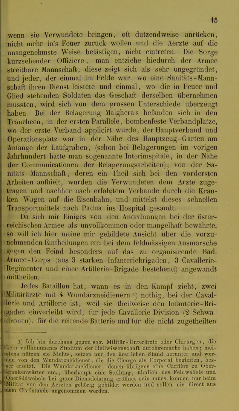 1ö wenn sie Verwundete bringen, oft dutzendweise anrücken, nicht mehr in's Feuer zurück wollen und die Aerzte auf die unangenehmste Weise belästigen, nicht eintreten. Die Sorge kurzsehender Offiziere, man entziehe hiedurch der Armee streitbare Mannschaft, diese zeigt sich als sehr ungegründet, und jeder, der einmal im Felde war, wo eine Sanitäts-Mann- schaft ihren Dienst leistete und einmal, wo die in Feuer und Glied stehenden Soldaten das Geschäft derselben übernehmen mussten, wird sieh von dem grossen Unterschiode überzeugt haben. Bei der Belagerung Malghera's befanden sich in den Träncheen, in der ersten Parallele, bombenfeste Verbandplätze, wo der erste Verband applicirt wurde, der Hauptverband und Operationsplatz war in der Nähe des Hauptzeug-Garten am Anfange der Laufgraben, (schon bei Belagerungen im vorigen Jahrhundert hatte man sogenannte Interimspitale, in der Nähe der Communicationen der Belagerungsarbeiten); von der Sa- nitäts - Mannschaft, deren ein Theil sich bei den vordersten Arbeiten aufhielt, wurden die Verwundeten dem Arzte zuge- tragen und nachher nach erfolgtem Verbände durch die Kran- ken-Wagen auf die Eisenbahn, und mittelst dieses schneUcn Transportmittels nach Padua ins Hospital gesandt. Da sich mir Einiges von den Anordnungen bei der öster- reichischen Armee als unvollkommen oder mangelhaft bewährte, so will ich hier meine mir gebildete Ansicht über die vorzu- 1 nehmenden Eintheilungen etc. bei dem feldmässigen Ausmarsche 1 gegen den Feind besonders auf das zu organisirende Bad. Armee-Corps (aus 3 starken Infanteriebrigaden, 3 Cavallerie- i Regimenter und einer Artillerie-Brigade bestehend) angewandt i mittheilen. Jedes Bataillon hat, wann es in den Kampf zieht, zwei JMilitärärzte mit 4 Wundarzneidienern i) nöthig, bei der Caval- llerie und Artillerie ist, weil sie theilweise den Infanterie-Bri- tgaden einverleibt wird, für jede Cavallerie-Division (^ Schwa- (dronen), für die reitende Batterie und für die nicht zugetheilten 1) Icli hin durcliaus gegen sog. Militilr- Unterärzte oder Chirurgen, die Ikcin vollkommenes Studium der Heilwissenschaft durchgemacht haben; mei- >8tens nützen sie Nichts, setzen nur den ärztlichen Stand herunter und wer- liden von den Wundarzneidiener, die die Charge als Corporal hcglciten, hes- ■scr ersetzt. Die Wundarzneidiener, denen übrigens eine Carribrc zu Ober- Utrankenwarter etc., überhaupt eine Stellung, ähnlich des Feldwebels und Oberfeldwebels hei guter Dienstleistung eröflhct sein muss, können nur beim iMilit r von den Aerzten gehörig gebildet werden und sollen nie direct aus idem Civilstando angenommen worden.