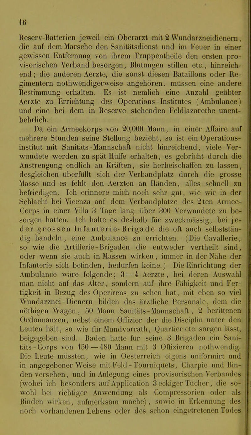 Reserv-Batterion jeweil ein Oberarzt mit 2 Wundarzneidienern, die auf dem Marsche den Sanitätsdienst und im Feuer in einer gewissen Entfernung von ihrem Truppentheile den ersten pro- visorischen Verband besorgen, Blutungen stillen etc., hinreich- end ; die anderen Aerzte, die sonst diesen Bataillons oder Re- gimentern nothwendigerweise angehören, müssen eine andere Bestimmung erhalten. Es ist neralich eine Anzahl geübter Aerzte zu Errichtung des Operations-Institutes (Ambulance) und eine bei dem in Reserve stehenden Feldlazarethe unent- behrlich. Da ein Armeekorps von 20,000 Mann, in einer AfFaire auf mehrere Stunden seine Stellung bezieht, so ist ein Operations- institut mit Sanitäts-Mannschaft nicht hinreichend, viele Ver- wundete werden zu spät Hülfe erhalten, es gebricht durch die Anstrengung endlich an Kräften, sie herbeischaffen zu lassen, desgleichen überfüllt sich der Verbandplatz durch die grosse Masse und es fehlt den Aerzten an Händen, alles schnell zu befriedigen. Ich erinnere mich noch sehr gut, wie wir in der Schlacht bei Vicenza anf dem Verbandplatze des 2ten Armee- Corps in einer Villa 3 Tage lang über 300 Verwundete zu be- sorgen hatten. Ich halte es deshalb für zweckmässig, bei je- der grossen Infanterie-Brigade die oft auch selbststän- dig handeln, eine Ambulance zu errichten. (Die Cavallerie, so wie die Artillerie-Brigaden die entweder vertheilt sind, oder wenn sie auch in Massen wirken, immer in der Nähe der Infanterie sich befinden, bedürfen keine.) Die Einrichtung der Ambulance wäre folgende; 3 — 4 Aerzte, bei deren Auswahl man nicht auf das Alter, sondern auf ihre Fähigkeit und Fer- tigkeit in Bezug des Operirens zu sehen hat, mit eben so viel Wundarznei-Dienern bilden das ärztliche Personale, dem die nöthigen Wagen, 50 Mann Sanitäts-Mannschaft, 2 berittenen Ordonnanzen, nebst einem Offizier der die Disciplin unter den Leuten hält, so wie für Mundvorrath, Quartier etc. sorgen lässt, beigegeben sind. Baden hätte für seine 3 Brigaden ein Sani- täts-Corps von 150 —180 Mann mit 3 Offizieren nothwondig. Die Leute müssten, wie in Oesterreich eigens uniforinirt und in angegebener Weise mit Feld - Tourniqüets, Charpie und Bin- den versehen, und in Anlegung eines provisorischen Verbandes (wobei ich besonders auf Application 3 eckiger Tücher, die so- wohl bei richtiger Anwendung als Compressorien oder als Binden wirken, aufmerksam mache), sowie in Erkennung des noch vorhandenen Lebens oder des schon eingetretenen Todes