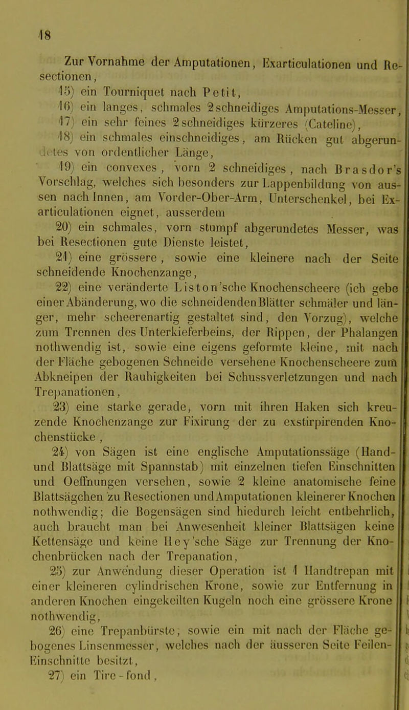 Zur Vornahme der Amputationen, Kxarticulationen und Re- sectionen, 15) ein Tourniquet nach Petit, 16) ein langes, schmales 2schneidiges Amputations-Messer, 47) ein sehr feines 2 schneidiges kürzeres -^Cateline), 18) ein schmales einschneidiges, am Rücken gut abgerun- detes von ordentlicher Länge, 19) ein convexes , Vorn 2 schneidiges, nach Brasdor's Vorschlag, welches sich besonders zur Lappenbildung von aus- sen nach Innen, am Vorder-Ober-Arm, Unterschenkel, bei Ex-> articulationen eignet, ausserdem 20) ein schmales, vorn stumpf abgerundetes Messer, was bei Resectionen gute Dienste leistet, 21) eine grössere, sowie eine kleinere nach der Seite schneidende Knochenzange, 22) eine veränderte Liston'sche Knochenscheere (ich gebe einer Abänderung, wo die schneidenden Blätter schmäler und län- ger, mehr scheerenartig gestaltet sind, den Vorzug), welche zum Trennen des Unterkieferbeins, der Rippen, der Phalangen nothwendig ist, sowie eine eigens geformte kleine, mit nach der Fläche gebogenen Schneide versehene Knochenscheere zum Abkneipen der Rauhigkeiten bei Schussverletzungen und nach Trepanationen, 23) eine starke gerade, vorn mit ihren Haken sich kreu- zende Knochenzange zur Fixirung der zu exstirpirenden Kno- chenstücke , 24) von Sägen ist eine englische Amputationssäge (lland- und Blattsäge mit Spannstab) mit einzelnen tiefen liinschnitten und Oeffnungen versehen, sowie 2 kleine anatomische feine Blattsägchen zu Resectionen und Amputationen kleinerer Knochen nothwendig; die Bogensägen sind hiedurch leicht entbehrlich, auch braucht man bei Anwesenheit kleiner Blattsägen keine Kettensäge und keine Hey'sehe Säge zur Trennung der Kno- chenbrücken nach der Trepanation, 25) zur Anwendung dieser Operation ist 1 Handtrepan mit einer kleineren cylindrischen Krone, sowie zur Entfernung in anderen Knochen eingekeilten Kugeln noch eine grössere Krone nothwendig, 26) eine Trepanbürste; sowie ein mit nach der Fläche ge- bogenes Linsonmesser, welches nach der äusseren Seite Feilen- Einschnitte besitzt, 27) ein Tire - fond .