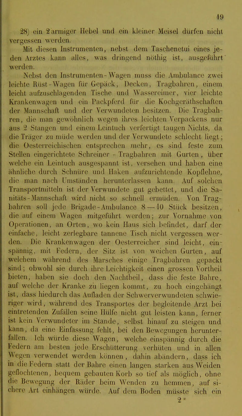 49 28) ein 2 armiger Hebel und ein kleiner Meisel dürfen nicht vergessen werden. Mit diesen Instrumenten, nebst dem Taschenetui eines je- den Arztes kann alles, was dringend nöthig ist, ausgeführt werden. Nebst den Instrumenten-Wagen muss die Ambulance zwei leichte Rüst-Wagen für Gepäck, Decken, Tragbahren, einem leicht aufzuschlagenden Tische untl Wassereimer, vier leichte Krankenwagen und ein Packpferd für die Kochgerälhschaften der Mannschaft und der Verwundeten besitzen. Die Tragbah- ren, die man gewöhnlich wegen ihres leichten Verpackens nur aus 2 Stangen und einem Leintuch verfertigt taugen Nichts, da die Träger zu müde ^\ erden und der Verwundete schlecht liegt; die Oestcrrcichischen ents])rechen mehr, es sind feste zum Stellen eingerichtete Schreinei - Tragbahren mit Gurten , über welche ein Leintuch ausgespannt ist, versehen und haben eine ähnliche durch Schnüre und Haken aufzurichtende Kopflehne, die man nach Umständen herunterlassen kann. Auf solchen Transportmitteln ist der Verwundete gut gebettet, und die Sa- nitäts - Mannschaft wird nicht so schnell ermüden. Von Trag- bahren soll jede Brigade-Ambulance 8—10 Stück besitzen, die auf einem Wagen mitgeführt Mcrdcn; zur Vornahme von Operationen, an Orten, wo kein Haus sich befindet, darf der einfache, leicht z(!rlegbare tannene Tisch nicht vergessen wer- den. Die Krankenwagen der Oesterreicher sind leicht, ein- spännig, mit Federn, der Sitz ist von weichen Gurten, auf welchem während des Marsches einige Tragbahren gepackt sind; obwohl sie durch ihre Leichtigkeit einen grossen Vortheil bieten, haben sie doch den Nachtheil, dass die feste Bahre, auf welche der Kranke zii liegen kommt, zu hoch eingehängt ist, dass hiedurch das Aufladen der Schwerverwundeten schwie- riger wird, während des Transportes der begleitende Arzt bei eintretenden Zufällen seine Hülfe nicht gut leisten kann, ferner ist kein Verwundeter im Stande, selbst hinauf zu steigen und kann, da eine Einfassung fehlt, bei den Bewegungen herunter- fallen. Ich würde diese Wagen, welche einspännig durch die Federn am besten jede Erschütterung verhüten und in allen Wegen verwendet werden können, dahin abändern, dass ich in' die Federn statt der Bahre einen langen starken aus Weiden geflochtenen, bequem gebauten Korb so tief als möglich, ohne die Bewegung der Räder beim Wenden zu hemmen, auf si- chere Art einhängen würde. Auf dem Boden müsste sich ein 2*