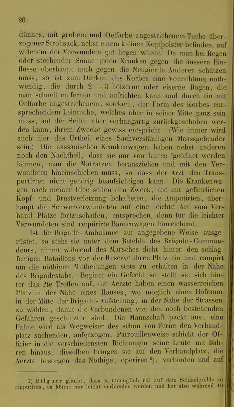 dünnes, mit grobem und Oelfaj-be angeslr ichcMK'in Tuche über- zogener Strohsack, nebst einem kleinen Kopfpolster belinden, auf welchem der Verwundete gut liegen würde. Da man bei Regen edel stechender Sonne jeden Kranken gegen die äussern Ein- flüsse überhaupt auch gegen die Neugierde Anderer schützen muss, so ist zum Decken des Korbes eine Vorrichtung noth- wendig, die durch 2 — 3 hölzerne oder eiserne Bogen, die man schnell entfernen und aufrichten kann nnd durch ein mit Oelfarbe angestrichenem, starkem, der Form des Korbes ent- sprechendem Leintuchc, welches aber in seiner Mitte ganz sein muss, auf den Seiten aber voi'hangartig zurückgeschoben wer- den kann, ihrem Zwecke gewiss entspricht. (Wie immer wird auch hier das Urthcil eines Sachverständigen Maassgebender sein.) Die nassauischen Krankenwagen haben nebst anderen noch den Nachtheii, dass sie nur von hinten 'geöffnet werden können, man die Matratzen herausziehen und mit den Ver- wundeten hineinschieben nmss, so dass der Arzt den Trans- portirten nicht gehörig beaufsichtigen kann. Die Krankenwa- gen nach meiner Idee sollen den Zweck, die mit gefährlichen Kopf- und Bruslverletzung behafteten, die Amputirten, über- haupt die Schwerverwundeten auf eine leichte Art vom Ver- band-Platze fortzuschaffen, entsprechen, denn für die leichter Verwundeten sind requirirte Bauernwagen hinreichend. Ist die Brigade-Ambulance auf angegebene Weise ausge- rüstet, so steht sie unter dem Befehle des Brigade-Comman- deurs, nimmt während des Marsches dicht hinter den schlag- fertigen Bataillons vor der Reserve ihren Platz ein und campirt um die nöthigen Mittheilungen stets zu erhalten in der Nähe des Brigadestabs. Beginnt ein Gefecht so stellt sie sich hin- ter das 2te Treffen auf, die Aerzte haben einen wasserreichen Platz in der Nähe eines Hauses, wo möglich einen Hofraum in der Mitte der Brigade-Aufstellung, in der Nähe der Strassen zu wählen, damit die Verbundenen von den noch bestehenden Gefahren geschützter sind. Die Mannschaft packt aus, eine Fahne wird als Wegweiser des schon von Ferne den Verband- platz suchenden, aufgezogen, Patrouillenweise schickt der Of- ficier in die verschiedensten Richtungen seine Leute mit Bah- ren hinaus, dieselben bringen sie auf den Verbandplatz, die Aerzte besorgen das Nöthige, operiren, verbinden und auf 1) Bilgucr glaubt, dass es unmöglich sei auf dem Sclilnclitfcldc 7.u amputiren, es könne nur leicht verbunden werden und hat also wShrend 10