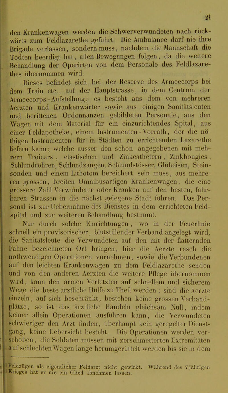 24 den Krankenwagen werden die Schwerverwundeten nach rück- wärts zum Feldlazarethe geführt. Die Ambulance darf nie ihre Brigade verlassen, sondern muss, nachdem die Mannschaft die Todten beerdigt hat, allen Bewegungen folgen, da die weitere Behandlung der Operirten von dem Personale des Feldlazare- thes übernommen wird. Dieses befindet sich bei der Reserve des Armeecorps bei dem Train etc., auf der Hauptstrasse, in dem Centrura der Armeecorps-xVufstellung; es besteht aus dem von mehreren Aerzten und Krankenwärter sowie aus einigen Sanitätsleuten und berittenen Ordonnanzen gebildeten Personale, aus den Wagen mit dem Material für ein einzurichtendes Spital, aus einer Feldapotheke, einem Instrumenten-Vorrath, der die nö- thisen Instrumenten für in Städten zu errichtenden Lazarethe liefern kann; welche ausser Jen schon angegebenen mit meh- rern Troicars , elastischen und Zinkcathelern , Zinkbougies , Schlundröhren, Schlundzangen, Schlundstosser, Glüheisen, Stein- sonden und einem Lithotom bereichert sein muss, aus mehre- ren grossen, breiten Omnibusartigen Krankenwagen, die eine grössere Zahl Verwundeter oder Kranken auf den besten, fahr- baren Strassen in die nächst gelegene Stadt führen. Das Per- sonal ist zur Uebernahme des Dienstes in dem errichteten Feld- spital und zur weiteren Behandlung bestimmt. Nur durch solche Einrichtungen, wo in der Feuerlinie schnell ein provisorischer, blutstillender Verband angelegt wird, die Sanitätsleutc die Verwundeten auf den mit der flatternden Fahne bezeichneten Ort bringen, hier die Aerzte rasch die nothwendigcn Operationen vornehmen, sowie die Verbundenen auf den leichten Krankenwagen zu dem Feldlazarethe senden und von den anderen Aerzten die weitere Pllege übernommen wird, kann den armen Verletzten auf schnellem und sicherem Wege die beste ärztliche Hülfe zu Theil werden ; sind die Aerzte oiiizeln, auf sich beschränkt, bestehen keine grossen Verband- plätze, so ist das ärztliche Handeln gleichsam Null, indem keiner allein Operationen ausführen kann, die Verwundeten schwieriger den Arzt finden, überhaupt kein geregelter Dienst- gang, keine Uebersicht besteht. Die Operationen werden ver- schoben, die Soldaten müssen mit zerschmetterten Extremitäten auf schlechten Wagen lange herumgerüttelt werden bis sie in dem l'eldzügcn als eigentlicher Fcldarzt nicht gewirkt. Wllhrcnd des 7jilhrigcii Krieges hat er nie ein Glied abnehmen la.sscn.