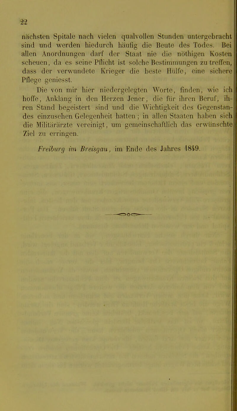 nächsten Spitale nach vielen qualvollen Stunden untergebracht sind und werden hiedurch häufig die Jieutc des Todes. Bei allen Anordnungen darf der Staat nie die nöthigen Kosten scheuen, da es seine Pflicht ist solche Bestimmungen zu treffen, dass der verwundete Krieger die beste Hülfe, eine sicherei Pflege geniesst. ' Die von mir hier niedergelegten Worte, finden, wie irh hoffe, Anklang in den Herzen Jener, die für ihren Beruf, ih- ren Stand begeistert sind und die Wichtigkeit des Gegenstan-ji des einzusehen Gelegenheit hatten; in allen Staaten haben sichll die Militärärzte vereinigt, um gemeinschaftlich das erwünschtell Ziel zu erringen. \\ Freihirg im Breisgau, im Ende des Jahres '1849. ii 1