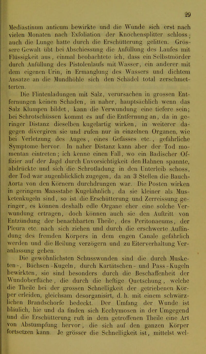 Mediastinum anticum bewirkte und die Wunde sich erst nach vielen Monaten nach Exfoliation der Knochensplitter schloss; auch die Lunge hatte durch die Erschütterung gelitten. Grös- sere Gewalt übt bei Abschiessung die Anfüllung des Laufes mit Flüssigkeit aus, einmal beobachtete ich, dass ein Selbstmörder durch Anfüllung des Pistolenlaufs mit Wasser, ein anderer mit dem eigenen Urin, in Ermanglung des Wassers und dichtem Ansätze an die Mundhöhle sich den Schädel total zerschmet- terten. Die Flintenladungen mit Salz, verursachen in grossen Ent- fernungen keinen Schaden, in naher, hauptsächlich wenn das Salz Klumpen bildet, kann die Verwundung eine tiefere sein; bei Schrotschüssen kommt es auf die Entfernung an, da in ge- ringer Distanz dieselben kugelartig wirken, in weiterer da- gegen divergiren sie und rufen nur in einzelnen Organen, wie bei Verletzung des Auges , eines Gefässes etc. , gefährliche Symptome hervor. In naher Distanz kann aber der Tod mo- mentan eintreten ; ich kenne einen Fall, wo ein Badischer Of- fizier auf der Jagd durch Unvorsichtigkeit den Hahnen spannte, abdrückte und sich die Schrotladung in den Unterleib schoss, der Tod war augenblicklich zugegen, da an 3 Stellen die Bauch- Aorta von den Körnern durchdrungen war. Die Posten wirken in geringem Maasstabe Kugelähnlich, da sie kleiner als Mus- ketenkugeln sind, so ist die Erschütterung und Zerreissung ge- ringer, es können deshalb edle Organe eher eine solche Ver- wundung ertragen, doch können auch sie den Auftritt von Entzündung der benachbarten Theile, des Peritonaeums, der Pleura etc. nach sich ziehen und durch die erschwerte Auffin- dung des fremden Körpers in dem engen Canale gefährlich werden und die Heilung verzögern und zu Eiterverhaltung Ver- anlassung geben. Die gewöhnlichsten Schusswunden sind die durch Muske- ten-, Büchsen-Kugeln, dm'ch Kartätschen - und Pass-Kugeln bewirkten, sie sind besonders durch die Beschaffenheit der Wundoberfläche, die durch die heftige Quetschung , welche die Theile bei der grossen Schnelligkeit der getriebenen Kör- per erleiden, gleichsam desorganisirt, d. h. mit einem schwärz- lichen Brandschorfe bedeckt. Der Urnfang der Wunde ist bläulich, hie und da finden sich Ecchymosen in der Umgegend und die lu'schütterung ruft in dem getroflenen Theile eine Art von Abstumpfung hervor, die sich auf den ganzen Körper fortsetzen kann. Je grösser die Schnelligkeit ist, mittelst wel-