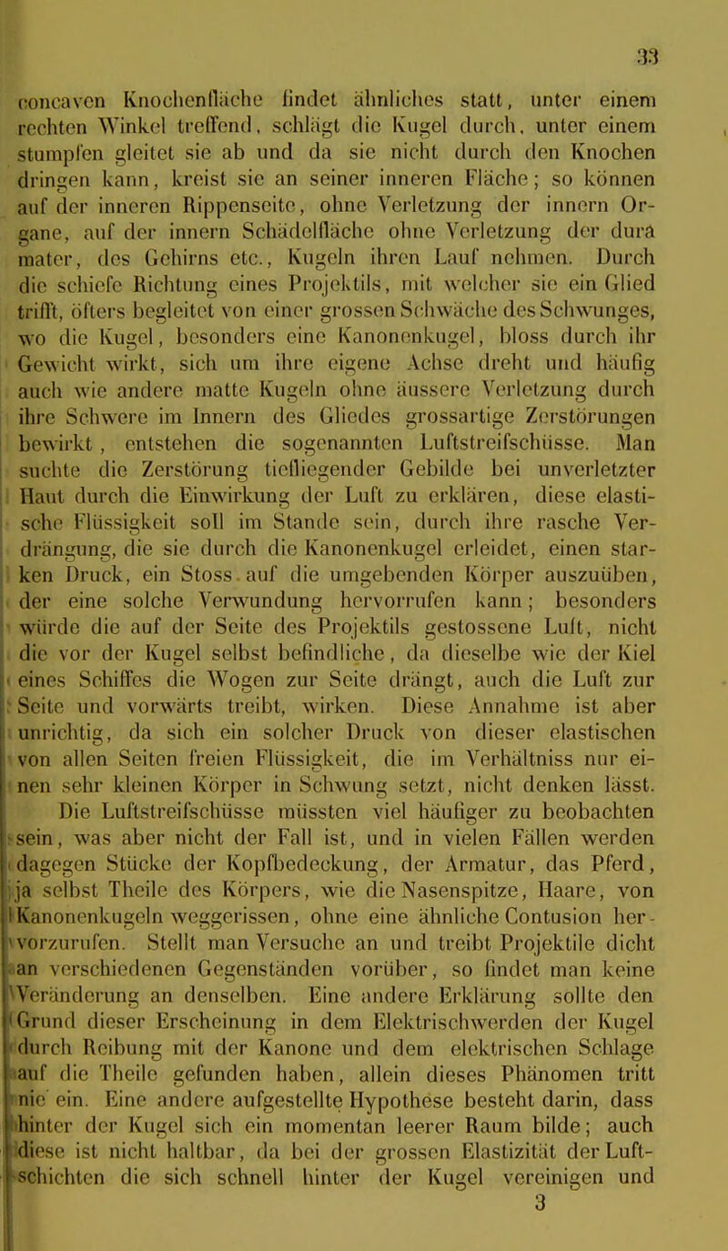 concavcn Knochcnlliiche lindel ahnliclios statt, unter einem rechten Winkel treffend, schlagt die Kugel durch, unter einem stumplen gleitet sie ab und da sie nicht durch den Knochen dringen kann, kreist sie an seiner inneren Fläche; so können auf der inneren Rippenseite, ohne Verletzung der innern Or- gane, auf der innern Schädeinäche ohne Verletzung der dura raater, des Gehirns etc., Kugeln ihren Lauf nehmen. Durch die schiefe Richtung eines Projektils, mit welcher sie ein Glied trifft, öfters begleitet von einer grossen Schwäche des Schwunges, wo die Kugel, besonders eine Kanonenkugel, bloss durch ihr • Gewicht wirkt, sich um ihre eigene Achse dreht und häufig [: auch wie andere matte Kugeln ohne äussere Verletzung durch ihre Schwere im Innern des Gliedes grossartige Zerstörungen bewirkt, entstehen die sogenannten Luftstreifschüsse. Man suchte die Zerstörung tielliegender Gebilde bei unverletzter i Haut durch die Einwirkung der Luft zu erklären, diese elasti- ^ sehe Flüssigkeit soll im Stande sein, durch ihre rasche Ver- drängung, die sie durch die Kanonenkugel erleidet, einen star- i ken Druck, ein Stoss auf die umgebenden Körper auszuüben, I der eine solche Verwundung hervorrufen kann; besonders 1 würde die auf der Seite des Projektils gestossene Luit, nicht . die vor der Kugel selbst befindliche, da dieselbe wie der Kiel «eines Schiffes die Wogen zur Seite drängt, auch die Luft zur ' Seite und vorwärts treibt, wirken. Diese Annahme ist aber iunrichtig, da sich ein solcher Druck von dieser elastischen won allen Seiten freien F'lüssigkeit, die im Verhältniss nur ei- tnen sehr kleinen Körper in Schwung setzt, nicht denken lässt. Die Luftstreifschüsse müssten viel häufiger zu beobachten ssein, was aber nicht der Fall ist, und in vielen Fällen werden (dagegen Stücke der Kopfbedeckung, der Armatur, das Pferd, j.ja selbst Theile des Körpers, wie die Nasenspitze, Haare, von ^Kanonenkugeln weggerissen, ohne eine ähnliche Contusion her- worzurufen. Stellt man Versuche an und treibt Projektile dicht »an verschiedenen Gegenständen vorüber, so findet man keine ^Veränderung an denselben. Eine andere Erklärung sollte den (Grund dieser Erscheinung in dem Eleklrischwerden der Kugel iidurch Reibung mit der Kanone und dem elektrischen Schlage »auf die Theile gefunden haben, allein dieses Phänomen tritt mie ein. Eine andere aufgestellte Hypothese besteht darin, dass »hinter der Kugel sich ein momentan leerer Raum bilde; auch idiese ist nicht haltbar, da bei der grossen Elastizität der Luft- schichten die sich schnell hinter der Kugel vereinigen und 3