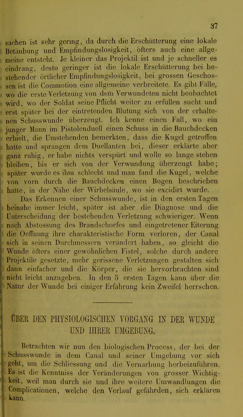 Sachen ist sehr gering, da durch die Erschütterung eine lokale ; Betäubung und Empfindungslosigkeit, öfters auch eine allge- meine entsteht. Je kleiner das Projektil ist und je schneller es eindrang, desto geringer ist die lokale Erschütterung bei be- . stehender örtlicher Empfindungslosigkeit, bei grossen Geschos- s sen ist die Coramotion eine allgemeine verbreitete. Es gibt Fälle, « wo die erste Verletzung von dem Verwundeten nicht beobachtet wird, w'O der Soldat seine Pflicht weiter zu erfüllen sucht und ' erst später bei der eintretenden Blutung sich von der crhalte- ;, nen Schusswunde überzeugt. Ich kenne einen Fall, wo ein |! junger Mann im Pistolenduell einen Schuss in die Bauchdecken i> erhielt, die Umstehenden bemerkten, dass die Kugel getrofl'en \. hatte und sprangen dem Duellanten bei, dieser erklärte aber [. ganz ruhig, er habe nichts verspürt und wolle so lange stehen bleiben, bis er sich von der Verwundung überzeugt habe; . später wurde es ihm schlecht und man fand die Kugel, welche von vorn durch die Bauchdecken einen Bogen beschrieben i hatte, in der Nähe der Wirbelsäule, wo sie excidirt wurde. Das Erkennen einer Schusswunde, ist in den ersten Tagen ) beinahe immer leicht, später ist aber die Diagnose und die Unterscheidung der bestehenden Verletzung schwieriger. Wenn I nach Abstossung des Brandschorfes und eingetretener Eiterung I die Oeffnung ihre charakteristische Form verloren, der Canal ^ sich in seinen Durchmessern verändert haben, so gleiclit die Wunde öfters einer gewöhnlichen Fistel, solche durch andere Projektile gesetzte, mehr gerissene Verletzungen gestalten sich dann einfacher und die Körper, die sie hervorbrachten sind ; nicht leicht anzugeben. In den 5 ersten Tagen kann über die ' Natur der Wunde bei einiger Erfahrung kein Zweifel herrschen. ÜBER DEN PHYSIOLOGISCHEN VORGANG IN DER WUNDE UND IHRER UMGEBUNG. Betrachten wir nun den biologischen Process, der bei der ^ Schusswunde in dem Canal und seiner Umgebung vor sich ; geht, um die Schliessung und die Vernarbung herbeizuführen. Es ist die Kenntniss der Veränderungen von grosser Wichtig- keit, weil man durch sie und ihre weitere Umwandlungen die ' omplicationen, welche den Verlauf gefährden, sich erklären kann.