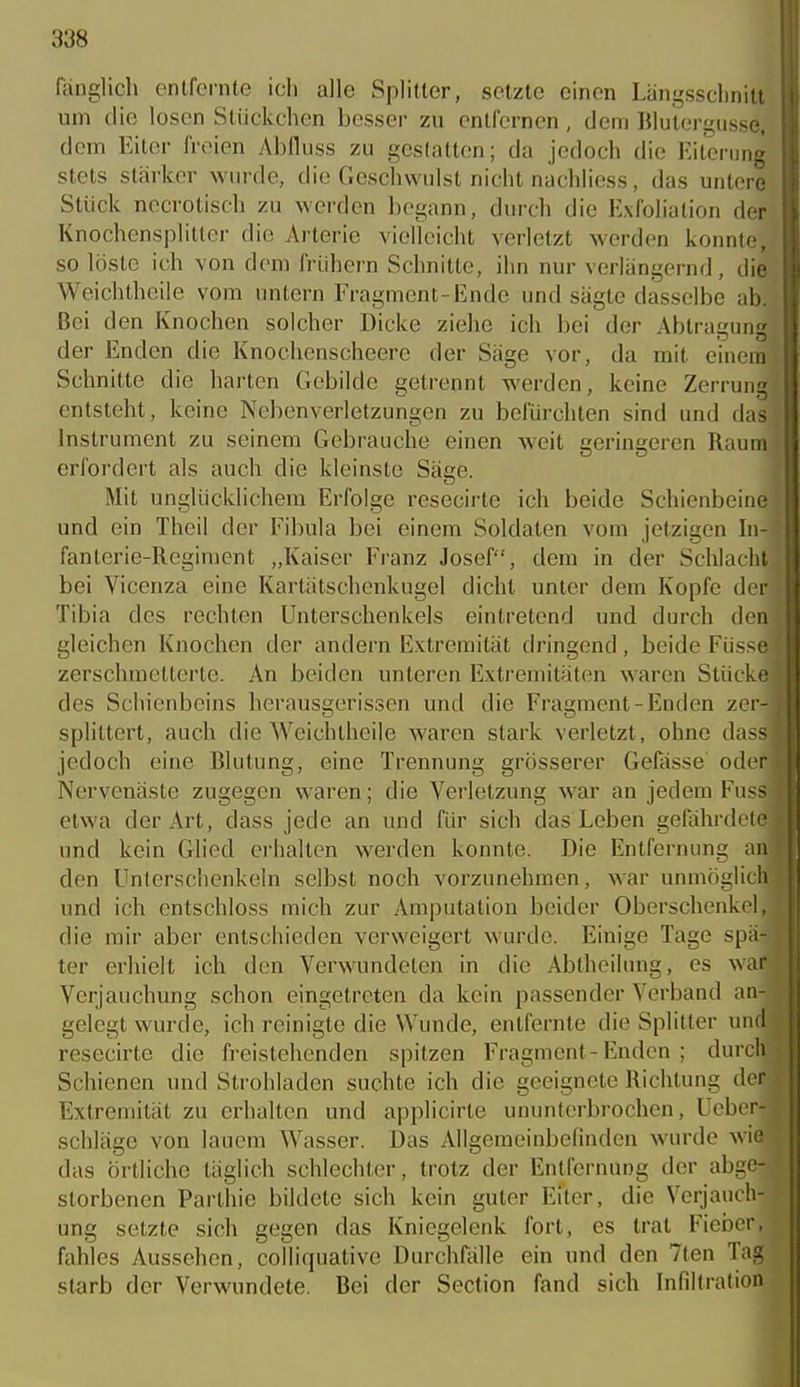 fönglich entfernte ich alle Splitter, setzte einen Längsschnitt um die losen Stückchen besser zu entfernen , dem Blutergüsse, dem Eiter freien Abfluss zu geslalten; da jedoch die Eiterung stets stärker wurde, die Geschwulst nicht nachhess, das untere Stück necrotisch zu werden begann, durch die Exfoliation der Knochensplitter die Arteric vielleicht verletzt werden konnte, so löste ich von dem frühem Schnitte, ihn nur verlängernd, die. Weichtheile vom untern Fragment-Ende und sägte dasselbe ab. Bei den Knochen solcher Dicke ziehe ich bei der Abtragung der Enden die Knochenscheere der Säge vor, da mit einem Schnitte die harten Grcbilde gelrennt werden, keine Zerrung entsteht, keine Nebenverletzungen zu befürchten sind und das Instrument zu seinem Gebrauche einen weit geringeren Raum erfordert als auch die kleinste Säge. Mit unglücklichem Erfolge resecirte ich beide Schienbeine und ein Theil der Fibula bei einem Soldaten vom jetzigen In- fanterie-Regiment „Kaiser Franz Josef, dem in der Schlacht, bei Vicenza eine Kartätschenkugel dicht unter dem Kopfe der' Tibia des rechten Unterschenkels eintretend und durch den gleichen Knochen der andern Extremität dringend, beide Füsse zerschmetterte. An beiden unteren Extremitäten waren Stücke des Schienbeins herausgerissen und die Fragment-Enden zer- splittert, auch die Weichtheile waren stark verletzt, ohne dass jedoch eine Blutung, eine Trennung grösserer Gefiisse oder Nervenäste zugegen waren; die Verletzung war an jedem Fuss etwa der Art, dass jede an und für sich das Leben gefährdete und kein Glied erhallen werden konnte. Die Entfernung an den Unterschenkeln selbst noch vorzunehmen, Avar unmöglic' und ich enlschloss mich zur Amputation beider Oberschenkel,^ die mir aber entschieden verweigert wurde. Einige Tage spä-- ter erhielt ich den Verwundeten in die Abtheilung, es warj Verjauchung schon eingetreten da kein passender Verband aa-| gelegt wurde, ich reinigte die Wunde, entfernte die Splitter undl resecirte die freistehenden spitzen Fragment-Enden ; durch Schienen und Sirohladen suchte ich die geeignete Richtung de Extremität zu erhalten und applicirle ununterbrochen, Ueber- schläge von lauem Wasser. Das Allgemeinbefinden wurde wie das örtliche täglich schlechter, trotz der Entfernung der abge-^ storbenen Parthie bildete sich kein guter Eiter, die Verjauch- ung setzte sich gegen das Kniegelenk fort, es trat Fieber, fahles Aussehen, colliquative Durchfälle ein und den 7ten Tag starb der Verwundete. Bei der Section fand sich Infiltration