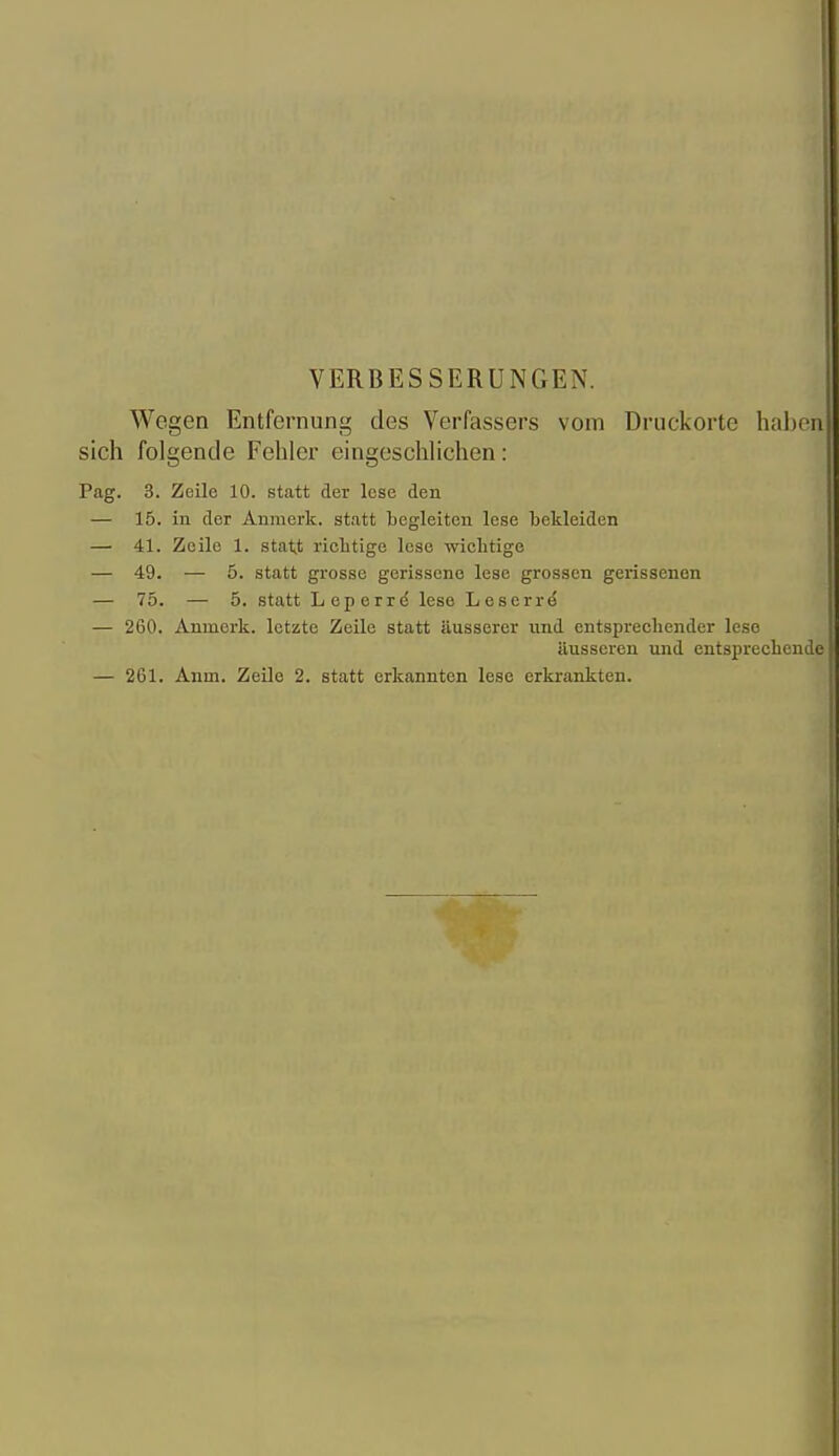 VERBESSERUNGEN. Wegen Entfernung des Verfassers vom Druckorte hal)on sich folgende Fehler eingeschlichen: Pag. 3. Zeile 10. statt der lese den — 15. in der Anmerk. statt begleiten lese bekleiden — 41. Zeile 1. statt ricbtige lese wicbtige — 49. — 5. statt grosse gerissene lese grossen gerissenen — 75. — 5. statt Leperrd lese Leserr^ — 260. Anmerk. letzte Zeile statt äusserer und entsprechender lese äusseren und entsprechende