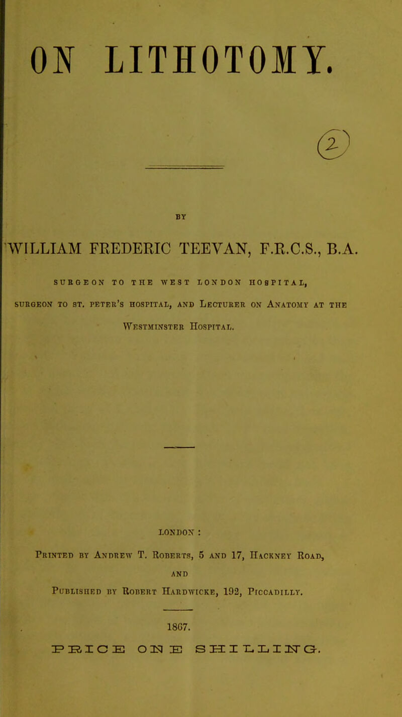 0^ LITHOTOMT. BY WILLIAM FREDERIC TEEVAN, F.R.C.S., B.A. SURGEON TO THE WEST LONDON HOSPITAI,, SURGEON TO ST. PETER'S HOSPITAL, AND LECTURER ON AnATOMY AT THE Westminster Hospital. LONDOX : Printed bt Andrew T. Roberts, 5 and 17, Hackney Road, and Published by Robert Hardwicke, 192, Piccadilly. 18G7.