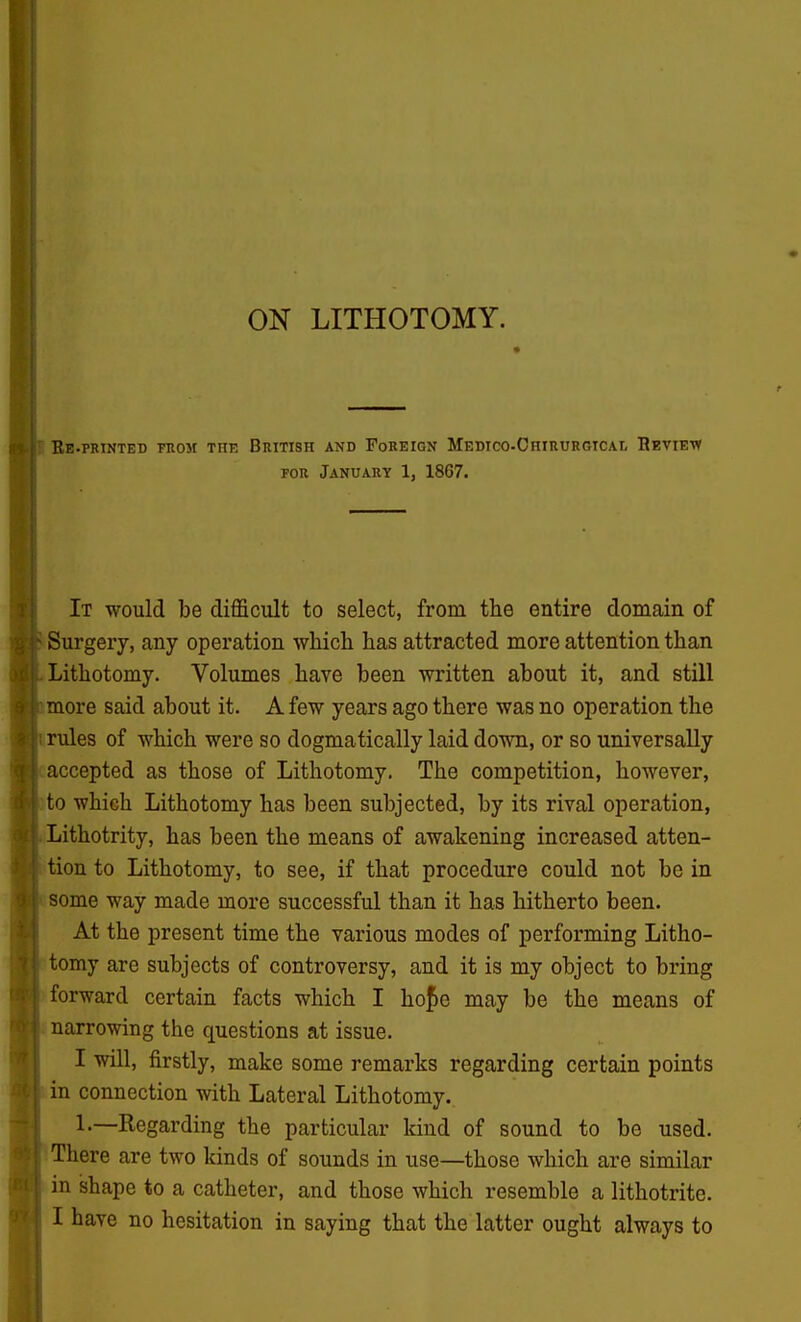 ON LITHOTOMY. Be-printed rnoM the British and Foreign Medtco-Chirurgical Review FOR January 1, 18G7. It would be difficult to select, from the entire domain of Surgery, any operation which has attracted more attention than Lithotomy. Volumes have been written about it, and still more said about it. A few years ago there was no operation the rules of which were so dogmatically laid down, or so universally accepted as those of Lithotomy. The competition, however, )to which Lithotomy has been subjected, by its rival operation, Lithotrity, has been the means of awakening increased atten- tion to Lithotomy, to see, if that procedure could not be in 1 some way made more successful than it has hitherto been. At the present time the various modes of performing Litho- tomy are subjects of controversy, and it is my object to bring forward certain facts which I hof e may be the means of . narrowing the questions at issue. I will, firstly, make some remarks regarding certain points in connection with Lateral Lithotomy.. 1.—Regarding the particular kind of sound to be used. There are two kinds of sounds in use—those which are similar in shape to a catheter, and those which resemble a lithotrite. I have no hesitation in saying that the latter ought always to