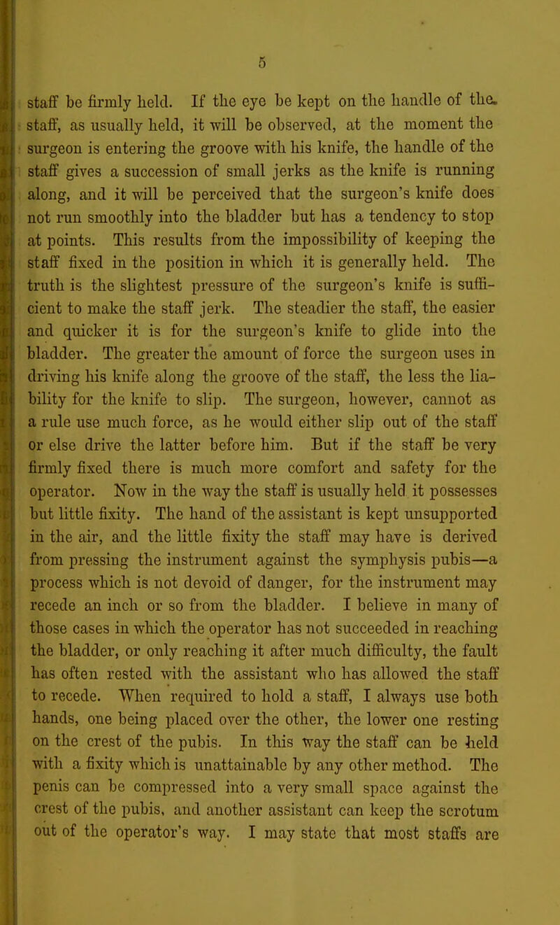 staff be firmly held. If the eye be kept on tlie handle of the. staff, as usually held, it will be observed, at the moment the surgeon is entering the groove with his knife, the handle of the staff gives a succession of small jerks as the knife is running along, and it will be perceived that the surgeon's knife does not run smoothly into the bladder but has a tendency to stop at points. This results from the impossibility of keeping the staff fixed in the position in which it is generally held. The truth is the slightest pressure of the surgeon's knife is suffi- cient to make the staff jerk. The steadier the staff, the easier and quicker it is for the surgeon's knife to glide into the bladder. The greater the amount of force the surgeon uses in driving his knife along the groove of the staff, the less the lia- bility for the knife to slip. The surgeon, however, cannot as a rule use much force, as he would either slip out of the staff or else drive the latter before him. But if the staff be very firmly fixed there is much more comfort and safety for the operator. Now in the way the staff is usually held it possesses but little fixity. The hand of the assistant is kept unsupported in the air, and the little fixity the staff may have is derived from pressing the instrument against the symphysis pubis—a process which is not devoid of danger, for the instrument may recede an inch or so from the bladder. I believe in many of those cases in which the operator has not succeeded in reaching the bladder, or only reaching it after much difficulty, the fault has often rested with the assistant who has allowed the staff to recede. When required to hold a staff, I always use both hands, one being placed over the other, the lower one resting on the crest of the pubis. In this way the staff can be held with a fixity which is unattainable by any other method. The penis can be compressed into a very small space against the crest of the pubis, and another assistant can keep the scrotum out of the operator's way. I may state that most staffs are