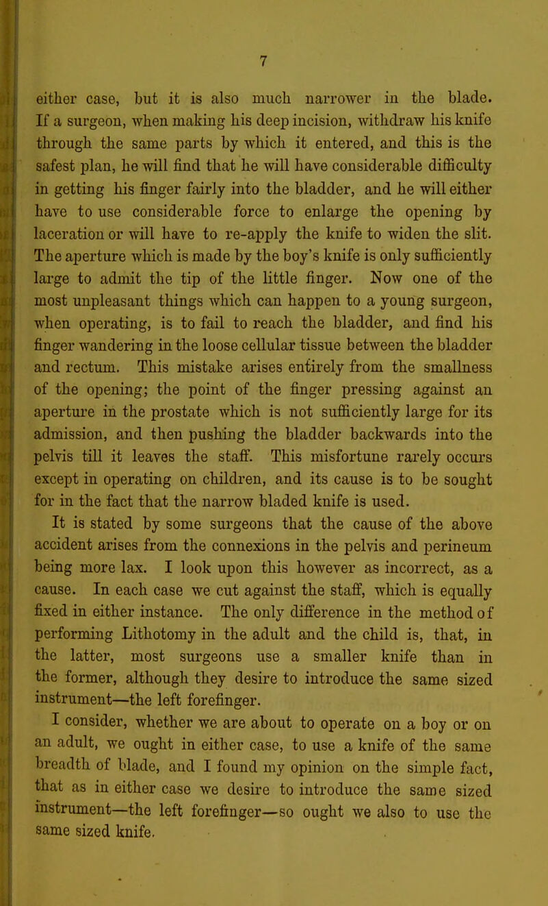 either case, but it is also much narrower in the blade. If a surgeon, when making his deep incision, withdraw his knife through the same parts by which it entered, and this is the safest plan, he will find that he will have considerable difficulty in getting his finger fairly into the bladder, and he will either have to use considerable force to enlarge the opening by laceration or will have to re-apply the knife to widen the slit. The aperture which is made by the boy's knife is only sufficiently lai'ge to admit the tip of the little finger. Now one of the most unpleasant things which can happen to a young surgeon, when operating, is to fail to reach the bladder, and find his finger wandering in the loose cellular tissue between the bladder and rectum. This mistake arises entirely from the smallness of the opening; the point of the finger pressing against an apertui'e in the prostate which is not sufficiently large for its admission, and then pushing the bladder backwards into the pelvis till it leaves the staff. This misfortune rarely occurs except in operating on children, and its cause is to be sought for in the fact that the narrow bladed knife is used. It is stated by some surgeons that the cause of the above accident arises from the connexions in the pelvis and perineum being more lax. I look upon this however as incorrect, as a cause. In each case we cut against the staff, which is equally fixed in either instance. The only difference in the method of performing Lithotomy in the adult and the child is, that, iu the latter, most surgeons use a smaller knife than in the former, although they desire to introduce the same sized instrument—the left forefinger. I consider, whether we are about to operate on a boy or on an adult, we ought in either case, to use a knife of the same breadth of blade, and I found my opinion on the simple fact, that as in either case we desire to introduce the same sized instrument—the left forefinger—so ought we also to use the same sized knife-