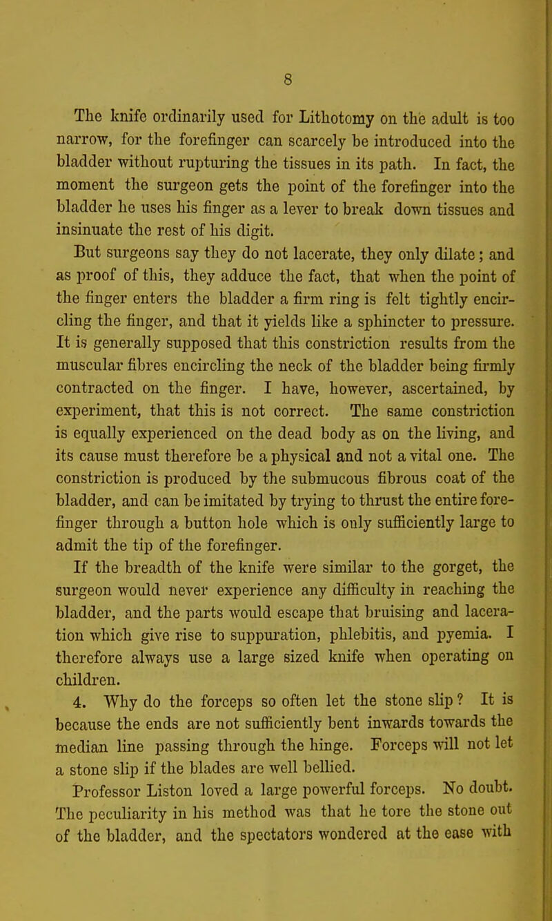 The knife ordinarily used for Lithotomy on this adult is too narrow, for the forefinger can scarcely be introduced into the bladder without rupturing the tissues in its path. In fact, the moment the surgeon gets the point of the forefinger into the bladder he uses his finger as a lever to break down tissues and insinuate the rest of his digit. But surgeons say they do not lacerate, they only dilate; and as proof of this, they adduce the fact, that when the point of the finger enters the bladder a firm ring is felt tightly encir- cling the finger, and that it yields like a sphincter to pressure. It is generally supposed that this constriction results from the muscular fibres encircling the neck of the bladder being firmly contracted on the finger. I have, however, ascertained, by experiment, that this is not correct. The same constriction is equally experienced on the dead body as on the living, and its cause must therefore be a physical and not a vital one. The constriction is produced by the submucous fibrous coat of the bladder, and can be imitated by trying to thrust the entire fore- finger through a button hole which is only sufficiently large to admit the tip of the forefinger. If the breadth of the knife were similar to the gorget, the surgeon would never experience any difficulty in reaching the bladder, and the parts would escape that bruising and lacera- tion which give rise to suppuration, phlebitis, and pyemia. I therefore always use a large sized knife when operating on children. 4. Why do the forceps so often let the stone slip ? It is because the ends are not sufficiently bent inwards towards the median line passing through the hinge. Forceps will not let a stone slip if the blades are well bellied. Professor Listen loved a large powerful forceps. No doubt. The peculiarity in his method was that he tore the stone out of the bladder, and the spectators wondered at the ease with