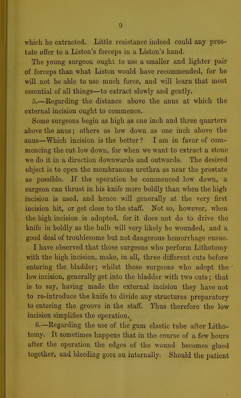 which he extracted. Little resistance indeed could any pros- tate offer to a Listen's forceps in a Listen's hand. The young surgeon ought to use a smaller and lighter pair of forceps than what Liston would have recommended, for he will not be able to use much force, and will learn that most essential of all things—to extract slowly and gently. 5.—Regarding the distance above the anus at which the external incision ought to commence. Some surgeons begin as high as one inch and three quarters above the anus; others as low down as one inch above the anus—Which incision is the better ? I am in favor of com- mencing the cut low dowi, for when we want to extract a stone we do it in a direction downwards and outwards. The desired object is to open the membranous urethra as near the prostate as possible. If the operation be commenced low down, a surgeon can thrust in his knife more boldly than when the high incision is used, and hence will generally at the very first incision hit, or get close to the staff. Not so, however, when the high incision is adopted, for it does not do to drive the knife in boldly as the bulb will very likely be wounded, and a good deal of troublesome but not dangerous hemorrhage ensue. I have observed that those surgeons who perform Lithotomy with the high incision, make, in all, three different cuts before entering the bladder; whilst those surgeons who adopt the low incision, generally get into the bladder with two cuts; that is to say, having made the external incision they have not to re-introduce the knife to divide any structures preparatory to entering the groove in the staff. Thus therefore the low incision simplifies the operation. 6.—Regarding the use of the gum elastic tube after Litho- tomy. It sometimes happens that in the course of a few hours after the operation the edges of the wound becomes glued together, and bleeding goes on internally. Should tJie patient