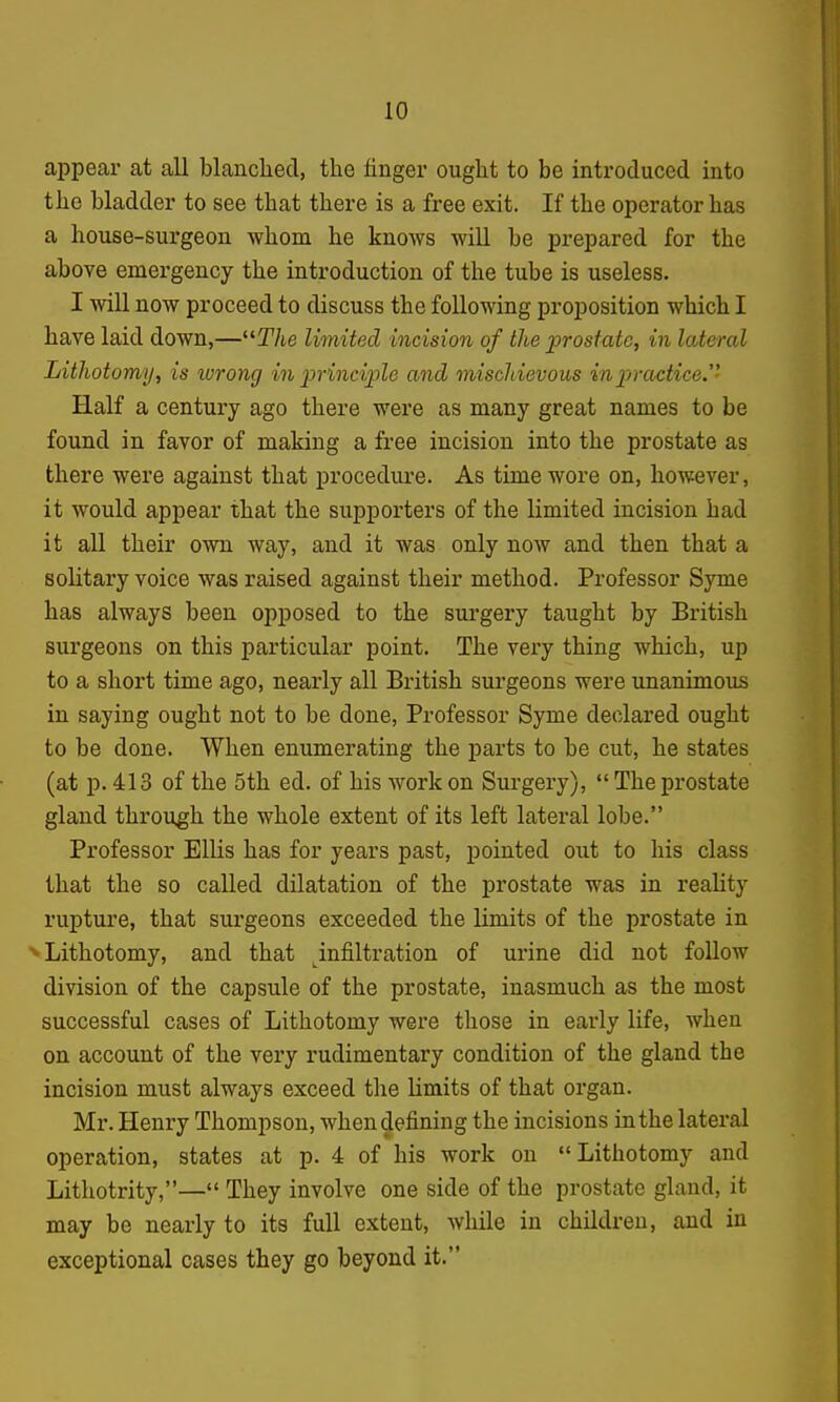 appear at all blanched, the finger ought to be introduced into the bladder to see that there is a free exit. If the operator has a house-surgeon whom he knows will he prepared for the above emergency the introduction of the tube is useless. I will now proceed to discuss the following proposition which I have laid down,—T/ie limited incision of the prostate, in lateral Lithotomy, is wrong in principle and mischievous in practice.- Half a century ago there were as many great names to be found in favor of making a free incision into the prostate as there were against that procedure. As time wore on, however, it would appear that the supporters of the limited incision had it all their own way, and it was only now and then that a solitary voice was raised against their method. Professor Syme has always been opposed to the surgery taught by British surgeons on this particular point. The very thing which, up to a short time ago, nearly all British surgeons were unanimous in saying ought not to be done. Professor Syme declared ought to be done. When enumerating the parts to be cut, he states (at p. 413 of the 5th ed. of his work on Surgery), The prostate gland through the whole extent of its left lateral lobe. Professor Ellis has for years past, pointed out to his class that the so called dilatation of the prostate was in reahty rupture, that surgeons exceeded the limits of the prostate in ■^Lithotomy, and that ^infiltration of urine did not follow division of the capsule of the prostate, inasmuch as the most successful cases of Lithotomy were those in early life, when on account of the very rudimentary condition of the gland the incision must always exceed the limits of that organ. Mr. Henry Thompson, when defining the incisions in the lateral operation, states at p. 4 of his work on Lithotomy and Lithotrity,— They involve one side of the prostate gland, it may be nearly to its full extent, while in children, and in exceptional cases they go beyond it.