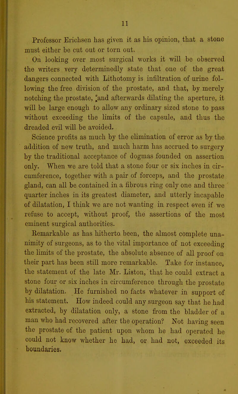 Professor Ericlisen has given it as his opinion, that a stone must either be cut out or torn out. On looking over most surgical works it will be observed the writers very determinedly state that one of the great dangers connected with Lithotomy is infiltration of urine fol- lowing the free division of the prostate, and that, by merely notching the prostate, ^and afterwards dilating the aperture, it will be large enough to allow any ordinary sized stone to pass without exceeding the limits of the capsule, and thus the dreaded evil will be avoided. Science profits as much by the elimination of error as by the addition of new truth, and much harm has accrued to surgery by the traditional acceptance of dogmas founded on assertion only. When we are told that a stone four or six inches in cir- cumference, together with a pair of forceps, and the prostate gland, can all be contained in a fibrous ring only one and three quarter inches in its greatest diameter, and utterly incapable of dilatation, I think we are not wanting in respect even if we refuse to accept, without proof, the assertions of the most eminent surgical authorities. Kemarkable as has hitherto been, the almost complete una- nimity of surgeons, as to the vital importance of not exceeding the limits of the prostate, the absolute absence of all proof on their part has been still more remarkable. Take for instance, the statement of the late Mr. Listen, that he could extract a stone four or six inches in circumference through the prostate by dilatation. He furnished no facts whatever in support of his statement. How indeed could any surgeon say that he had extracted, by dilatation only, a stone from the bladder of a man who had recovered after the operation? Not having seen the prostate of the patient upon whom he had operated he could not know whether he had, or had not, exceeded its boundaries.