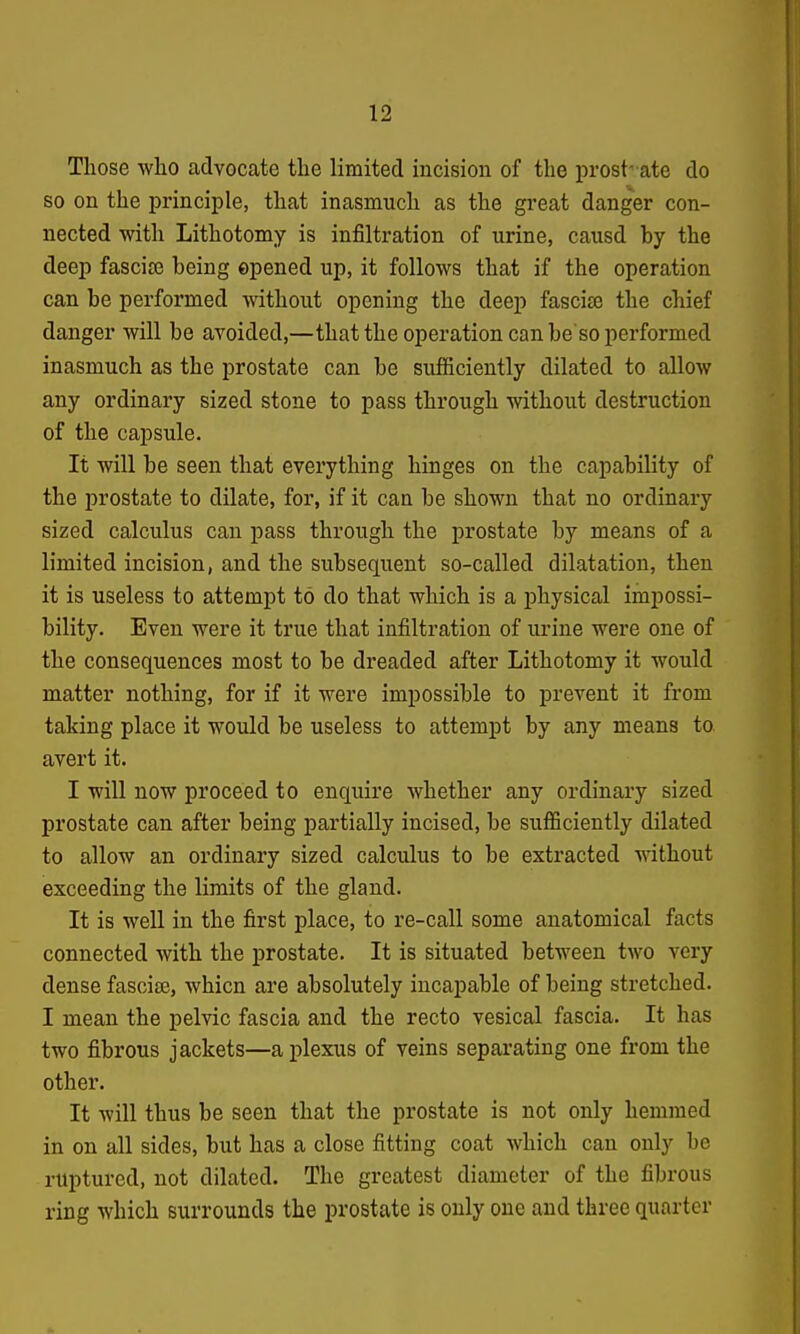 Those who advocate the limited incision of the prostr ate do so on the principle, that inasmuch as the great danger con- nected with Lithotomy is infiltration of urine, causd by the deep fascise being opened up, it follows that if the operation can be performed without opening the deep fascice the chief danger will be avoided,—that the operation can be so performed inasmuch as the prostate can be sufficiently dilated to allow any ordinary sized stone to pass through without destruction of the capsule. It will be seen that everything hinges on the capability of the prostate to dilate, for, if it can be shown that no ordinary sized calculus can pass through the prostate by means of a limited incision, and the subsequent so-called dilatation, then it is useless to attempt to do that which is a physical impossi- bility. Even were it true that infiltration of urine were one of the consequences most to be dreaded after Lithotomy it would matter nothing, for if it were impossible to prevent it from taking place it would be useless to attempt by any means to avert it. I will now proceed to enquire whether any ordinary sized prostate can after being partially incised, be sufficiently dilated to allow an ordinary sized calculus to be extracted without exceeding the limits of the gland. It is well in the first place, to re-call some anatomical facts connected with the prostate. It is situated between two very dense fascite, whicn are absolutely incapable of being stretched. I mean the pelvic fascia and the recto vesical fascia. It has two fibrous jackets—a plexus of veins separating one from the other. It will thus be seen that the prostate is not only hemmed in on all sides, but has a close fitting coat which can only he ruptured, not dilated. The greatest diameter of the fibrous ring which surrounds the prostate is only one and three quarter