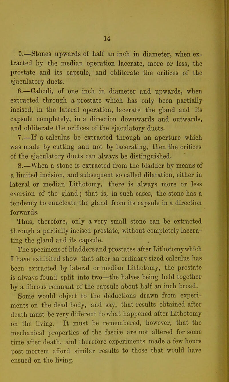 u 5. —Stones upwards of half an inch in diameter, when ex- tracted by the median operation lacerate, more or less, the prostate and its capsule, and obliterate the orifices of the ejaculatory ducts. 6. —Calculi, of one inch in diameter and upwards, when extracted through a prostate which has only been partially incised, in the lateral operation, lacerate the gland and its capsule completely, in a direction downwards and outwards, and obliterate the orifices of the ejaculatory ducts. 7. —If a calculus be extracted through an aperture which was made by cutting and not by lacerating, then the orifices of the ejaculatory ducts can always be distinguished. 8. —When a stone is extracted from the bladder by means of a limited incision, and subsequent so called dilatation, either in lateral or median Lithotomy, there is always more or less eversion of the gland; that is, in such cases, the stone has a tendency to enucleate the gland from its capsule in a direction forwards. Thus, therefore, only a very small stone can be extracted through a partially incised prostate, without completely lacera- ting the gland and its capsule. The specimens of bladders and prostates after I/ithotomy which I have exhibited show that after aa ordinary sized calculus has been extracted by lateral or median Lithotomy, the prostate is always found split into two—the halves being held together by a fibrous remnant of the capsule about half an inch broad. Some would object to the deductions drawn from experi- ments on the dead body, and say, that results obtained after death must be very diilerent to what happened after Lithotomy on the living. It must be remembered, however, that the mechanical properties of the fasciae are not altered for some time after death, and therefore experiments made a few hours post mortem aiford similar results to those that would have ensued on the living.