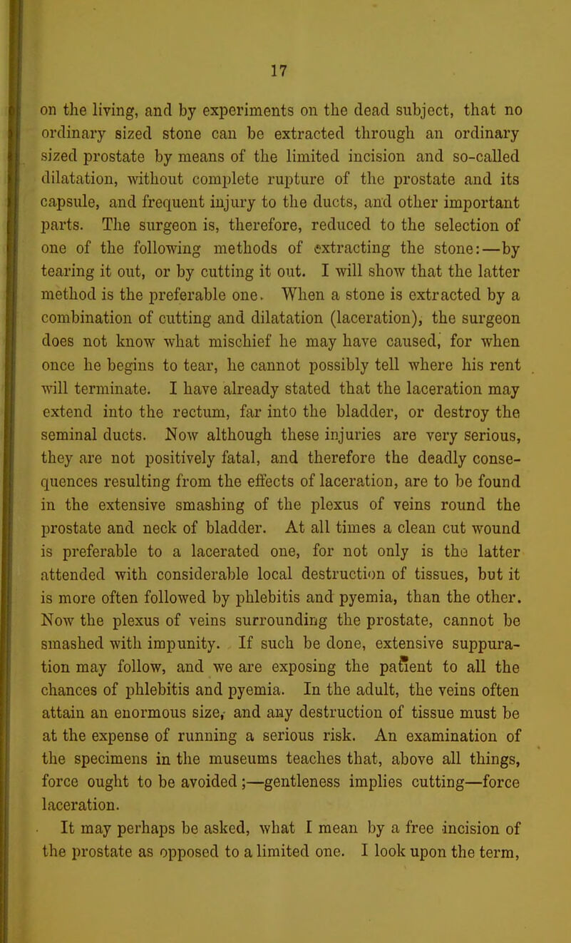 on the living, and by experiments on the dead subject, that no ordinary sized stone can be extracted through an ordinary sized prostate by means of the limited incision and so-called dilatation, without complete rupture of the prostate and its capsule, and frequent injury to the ducts, and other important parts. The surgeon is, therefore, reduced to the selection of one of the following methods of extracting the stone:—by tearing it out, or by cutting it out. I will show that the latter method is the preferable one. When a stone is extracted by a combination of cutting and dilatation (laceration), the surgeon does not know what mischief he may have caused, for when once he begins to tear, he cannot possibly tell where his rent will terminate. I have already stated that the laceration may extend into the rectum, far into the bladder, or destroy the seminal ducts. Now although these injuries are very serious, they are not positively fatal, and therefore the deadly conse- quences resulting from the effects of laceration, are to be found in the extensive smashing of the plexus of veins round the prostate and neck of bladder. At all times a clean cut wound is preferable to a lacerated one, for not only is the latter attended with considerable local destruction of tissues, but it is more often followed by phlebitis and pyemia, than the other. Now the plexus of veins surrounding the prostate, cannot be smashed with impunity. If such be done, extensive suppura- tion may follow, and we are exposing the patient to all the chances of phlebitis and pyemia. In the adult, the veins often attain an enormous size,- and any destruction of tissue must be at the expense of running a serious risk. An examination of the specimens in the museums teaches that, above all things, force ought to be avoided;—gentleness implies cutting—force laceration. It may perhaps be asked, what I mean by a free incision of the prostate as opposed to a limited one. I look upon the term.