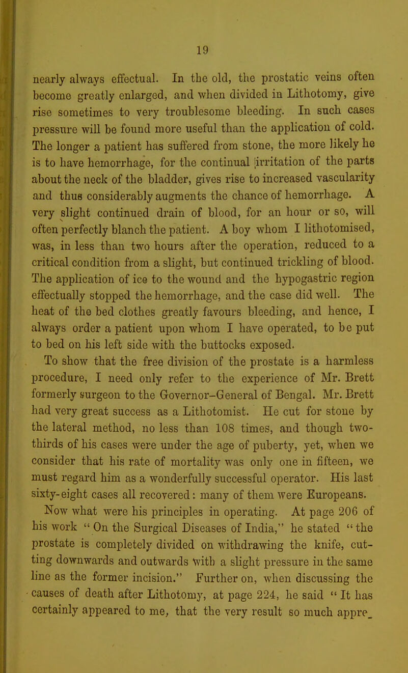 nearly always effectual. In the old, the prostatic veins often become greatly enlarged, and when divided in Lithotomy, give rise sometimes to very troublesome bleeding. In such cases pressure will be found more useful than the application of cold. The longer a patient has suffered from stone, the more likely he is to have hemorrhage, for the continual irritation of the parts about the neck of the bladder, gives rise to increased vascularity and thus considerably augments the chance of hemorrhage. A very slight continued drain of blood, for an hour or so, will often perfectly blanch the patient. A boy whom I lithotomised, was, in less than two hours after the operation, reduced to a critical condition from a slight, but continued trickling of blood. The application of ice to the wound and the hypogastric region effectually stopped the hemorrhage, and the case did well. The heat of the bed clothes greatly favours bleeding, and hence, I always order a patient upon whom I have operated, to be put to bed on his left side with the buttocks exposed. To show that the free division of the prostate is a harmless procedure, I need only refer to the experience of Mr. Brett formerly siurgeon to the Governor-General of Bengal. Mr. Brett had very great success as a Lithotomist. He cut for stone by the lateral method, no less than 108 times, and though two- thirds of his cases were under the age of puberty, yet, when we consider that his rate of mortality was only one in fifteen, we must regard him as a wonderfully successful operator. His last sixty-eight cases all recovered: many of them were Europeans. Now what were his principles in operating. At page 206 of his work  On the Surgical Diseases of India, he stated the prostate is completely divided on withdrawing the knife, cut- ting downwards and outwards with a slight pressure in the same line as the former incision. Further on, when discussing the causes of death after Lithotomy, at page 224, he said  It has certainly appeared to me, that the very result so much appre_