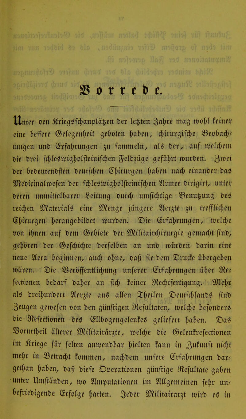 S5 0 r r tpt Untev ben Äncgöfc^au^)fö^en t>cv legten 3o|)re maij wo^)! feiner eine BelJcre (S^efej^en'^eit geboten ^ahm, d^irnrgtfc^e Seobad^? tungen unt> C^rfat^vungen fammetn, aH ber, anf )ve(c(;em feie t>rei fc^fe^njtg^olileintfc^en ^cfb^üge gefüfjvt tvurben. 3^^^^ t»er bebentenbficn beutfc^en dfjivuvgen ^ben nac^ cmanbcr t>a^ SD?et)kina(ivcfen t»er fcp(e«$n)ig^o()lctn{fc{;cn 3lvmee bivüjirt, imtcr tevcn mmittctbaxn Leitung bnrc^ nmftc(;tige Senn^nng beö reichen 9)fatevialö eine 9}fcnge jüngere %cv^te §u treff(ic()en (I|){rurgen l^erange6ift>et tt)urben. ©te Erfahrungen, JDef^c öon ü;ncn auf bem ©ebtete ber 5D?if{taird;irnrg{e geniad)t ft'nb, ge|)ören ber ®efd;t^te berfelben an unb tvürben barm eine neue Stera Beginnen, au4> o|>ne, ba^ fte bem Drucfe übergeben wäxm. 2)ie 33eri5ffentlid^itng unferer (5rfa|>rungcn über 9^e? fectionen bebarf ba^er an fiä) feiner S^edjtfertigung. 5)?e|)r aU brei^unbert Slerjte au^ al(en Stfjeifen ©eutfdjlanb^ finb .3eugen gewefen mi ben günjligen 9?efu(taten, n^elc^e befonber^ bie 0?efectionen be^ (Jttbogengefenfeö geHefert l^aben. '£)a^ SSorurt^eif öfterer ÜJJifitairärjte, tvelc^e bie ©elenfrefectionen int Kriege für feften antvenbbar Rieften fann in ,3ufunft nirf;t me^r in Setrac^t fommen, nac^bem unfere Erfafirungen bar? gctfian ^aben, ba^ biefe Operationen günjlige S'JefuItate gaben -unter Umjlänben, n)0 Stmputationen im 5(Kgemeinen fel^r un? befriebigenbe Erfolge Ratten, ^eber SD^ifitairar.^t n^irb e^ in