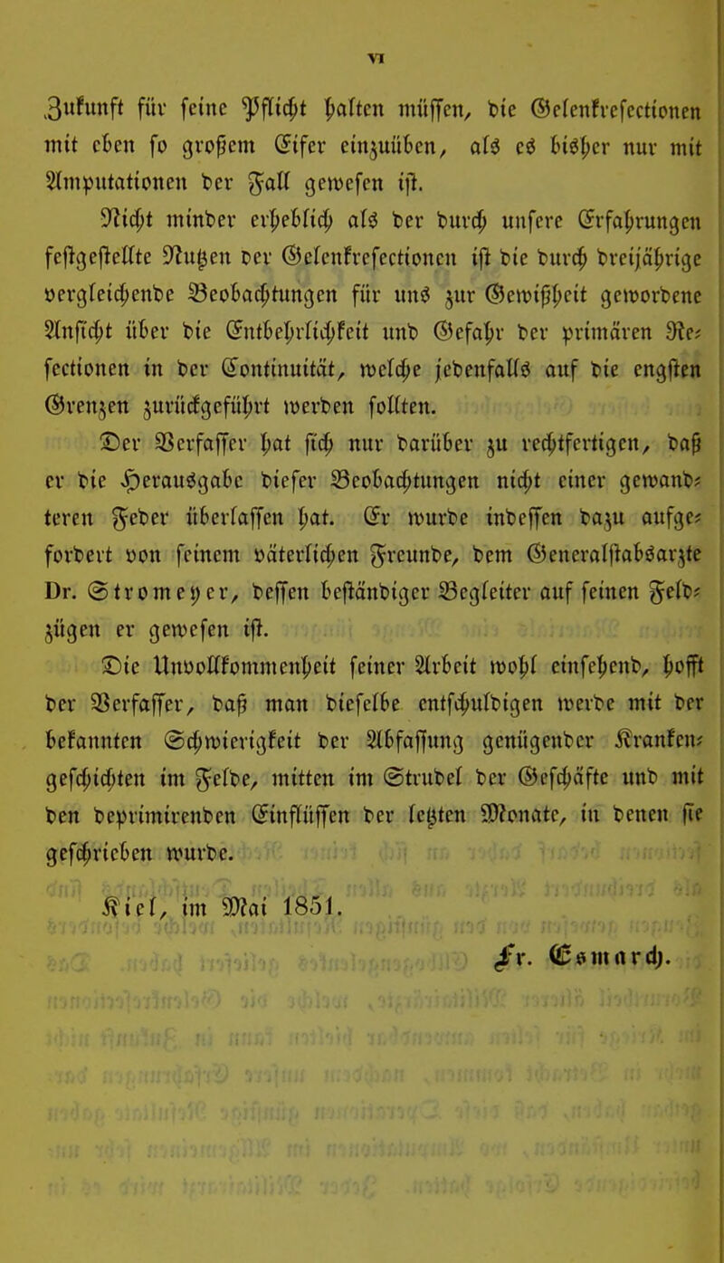 VI 3ufunft füv feine ^flic^t galten muffen, bie ©cfenfvefecttonen mit ekn fo großem öifer einjuüBen, alö Höl;cr nur mit 2tni)Jutat{onen ber ^aU getvefen yiid)t minbev ev^eUid) aU ber buvc^ unfcre (Erfahrungen feftgejlettte D^u^en Der ©efenfrefectioncn ifl bie burd^ breijäfirige öergreic^enbe 33eo6a^tungcn für imi jur ©en^tp^cit gcitjorbenc 3Inftc^t ükr bie (JntBe^rlic^Feit unb ©efa^r ber primären 9?e; fectionen in ber ^Kontinuität, iDcfc^e |ebenfaUö ouf bie engjlen ©renjctt 5urüc!gcfül;rt lüerben foKten. ;Der SSerfaffer l)at fi^ nur barüBer ju rechtfertigen, bo^ er bie >^erauögatie biefer 33co6achtungcn nic^t einer gewanb? teren ^ctiev überlaffen l)at (5r jvurbe inbeffen baju aufge? forbert öon feinem öäterlicfien ^^reunbe, bem ©eneraljhböarjte Dr. (Stromei)er, beffen kftänbiger Begleiter auf feinen %dt)f jügen er gewefen tf>. ©ie Unyottfommenheit feiner 2lr6eit einfe^enb, h^^fft ber SSerfaffer, baf man biefelbc entf^utbigen treibe mit ber Befannten ©c^n^ierigfeit ber älBfaffung genügenbcr 5?ranfen? gefchicpten im ^efbe, mitten im Strubel ber ®cf4)äfte unb mit ben beprimirenben (Jinpffen ber (elften 9)?onate, in benen fte geferrieten würbe. ^ief, im Sffiai 1851.