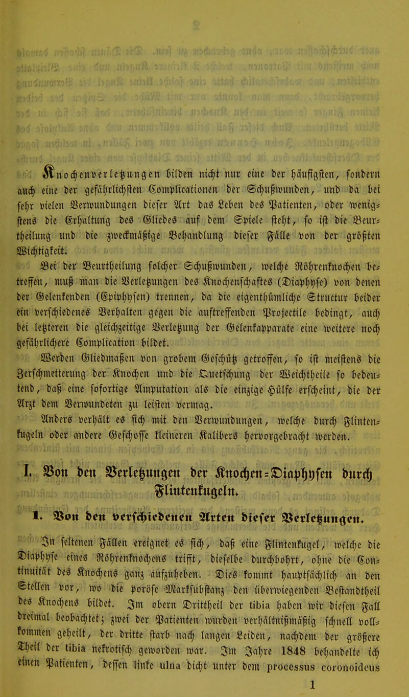 ^noc^cn»crIe^ungcn Bilbcn niä)t nur eine ber ^(üufigfien, fonbevu aud) eine bcr gefat^rltc^fien ßompitcationen ber ®(^u^wunben, xmb ba Ui [el;r »ielen SJemunbungen bicfer 2lrt baö Sekn bcö ^ßattentcn, ober njenig* pcnö bic ßr^dtung bcß ©Itebeö auf bem ®<JteIe (icf)t, fo bie 23curj t^citung unb bic injccfiuil^ige Sefjanblung biefer gdtle »on bcr größten Sic^tigfcit. 5Bei bcr Seurt^cilung foI<^er ©c^u^ivunben, m\6)t Otöl^renfno^eu tc# treffen, mu^ inau bie Sßerle^ungcn beö Änoc(;enfd;aftcg (Sr)ia))^t)fc) Don benen ber Oelenfenbcn (©).n>)l;l;[en) trennen, ba bie eigentl;ümli^c Structur teiber ein Dcrfc^iebcncö SSer^alten gegen bie auftreffenben $rojccti(e tebingt, aucf; bei le^teren bie gleic^jeitige Sßerle^ung ber @elenfa))paratc eine weitere mä) gefciljrlidjere Son^^Iication tilbet. Sterben ©liebmafen »on grotem ©efc^ii^ getroffen, fo i|l meifienS bic 3erfiä)mettcrung ber Änoäjcn unb bie Duetfd)ung ber SBeidjt^eiie fo tebeui tcnb, ba^ eine fofortigc 2lm))utation alö bie einzige |)ülfc erf^eint, bie ber ?lrjt bem SBernninbeten ju teifien »ermag. SÄnberö »erijdit e« ftcf; mit ben SeriDunbungen, n?eld^e bnrc^ gtinten^ fugein ober anbere ©efdjofc Heineren ÄalikrS ^ertoorgcBrac^t ivcrben. I. SSott bat SSerle^uttgen ber ^noä)m=T>iapf)\)\m burd^ 1. Sßon bett »crfc^tebcttctt Slrtctt btcfcr ^etlc|tin()cit. ■än'fcttenen gMen ereignet eö fid;, baf eine giintenfugcl, uield;e bic 2)ia|Jl;^fc eineg SRöfjrenfnodjenö trifft, biefelbe burd;tioI;rt, ol)\u bie Kon* timiim beö Äno(^enö ganj anfjul;ckn. SDie« fommt |aui)tfädj(ic^ an ben etellen »or, rtt) (btC iJoröfe aKarffutjlanj ben iitiernnegenben S3e|}anbtf;cil beö Änoc^cnö Bilbet. 5m oBern SDritti;eiI ber tibia I;aben wir biefen ^aü breimal kota^tct; jivei ber «Patienten »uurbcn »er(;altnifmd^ig fc^netl »ott* fommen gef)cilt, ber britte fiart nad; langen Seiben, nac^bem ber größere ^d^ bcr tibia nefrotifd; geworben war. 3m Saljre 1848 tetjanbeltc ic^ einen «Patienten, beffen linfc ulna bid;t unter bem Processus coronoidcus