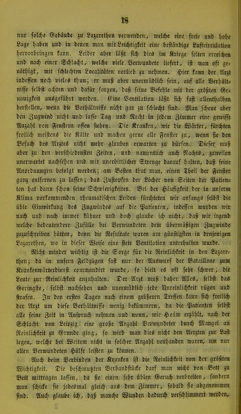 nur fold^c (Betäube Sajnrff^cn »crweubcn, teel(^e eine freie unb ^olje Sage I;aben unb in bcnen man mit £ei(^ti9feit eine ticj^dnbigc Suftrirculation ^crsortringcn fann. Sciber alter Iilft fi^ bic« im Äriegc feiten errcit^en unb nac^ einer ®äjM)t, »eld|)e »ielc Sernjunbete liefert, ifi man oft ges nßt^igt, mit fd){ed;ten Socalitäten norliet ju nehmen, ^ier fann ber ?Irjt inbcfen nod; »icle« tl;unj er mu§ atcr unermüblid; fein, auf olle Serljäft? niflc felbft ad;tcn unb bafur forgcn, ba^ feine Sefef)le mit ber größten ©e^ nauigfcit au«gefü^rt »erben, ©ine Ventilation lo^t jt^ faji allentl;al6en Ijerjlellen, wenn bie SSer^ältniffc nid)t gar ju fd;le^t finb. SKan f^cue aber ben 3u9*int' ic^it unb laffe Jag unb 9?a^t in jebcm ßinfiier eine gcwijfe 2lnjal;l »on. gcnficrn offen fielen. $Die Sranfen, h)ie bie SBdrter, fürd^ten freilid; meifieng bie Äätte unb mac&en gerne alle genfier ju, teenn jic ben S3ffuc^ bc« 5lrjteä uidpt meljr glautien erwarten ju bürfen. Diefer mu§ ater ju ben »crfd)icbenfieu Bfitt/ unb namentlich anä) 9ZacJ)tö, juweilen unerwartet nad;fel;en unb mit uncrluttlic^er Strenge barauf l;alten, ba§ feine 5lnorbnungeu ticfolgt werben 5 am Seften tl;ut man, einen J^eil ber genfter ganj entfernen ju kjfen;. baö gufii'i'ffn Söt^cr uon Seiten ber $atien? tcn ^at bann fd;on feine ©d;wicrigfciten. Sei ber ^ciupgfeit ber in unfernt Slima »orfommcnbcn rl;cumatifdjen Seiben fitrdjtcten wir anfangs felbfl bie üt'te ®inwirfung bcä ^ugwinbeö auf bie Patienten, inbcfcn würben wir nac^ unb nac^ immer fü^ner unb bo^ glaute id; nii^t, bag wir irgenb welche fccbeutenbere 3fällc Bei SSerwunbetcn bcm übermäßigen gugwinbc äUjufc^reiDcn l;(itten, benn bie SRefultatc waren am günfiigfien in benjenigtji Sajarettjen, Wo in bicfcr SBcife eine fiele Ventilation unterhalten würbe. . . 9lid;t minber wid)tig ifi bie ©orge für bie 9ieinlid;feit in ben Sajare? tl;en} ba in unfern gelbjügcn fafi nur ber 2luöwurf ber Sataillonc ju« firanfenwdrterbienfi commanbirt würbe, fo ^iclt eö oft fe^r fd)Wcr,, bie Seutc jur iReinltc^feit anpl^alten. S)cr 2lrjt muf ba:her Sltlcö, felbfi baö ©eringfic, felbfl nad;fe^en unb unermüblid; jebe Unreinli^fcit rügen uub firiifen. 3 t'C «rf^^ Jagen mä) einem größeren treffen fann fic^ freiließ ber 2Irjt um biefe a3erl;altniffe wenig tcfümmcrn, ba bie «Patienten felftfl alle feine 2^it in Slnf^ruc^ nehmen unb wenn, wie $eim erjä^lt, nac^ ber @ct)lad)t »on Scipjig eine große Slnja^l SScrwunbeter burd; ÜKangel an SRcinUi^feit ju ©runbc ging, fo wirb man bicä nic^t ben Slcrsten jur Safl legen, welche bei SBcitem nii^t in foId;er Slnja^il uorl;aubcn waren, um nur allen Verwunbcten $ülfc leifien ju fönncn. ■VI, Sluc^ beim aSerbinben ber Äranfen ifi bie SRcinlic^feit von ber größten SBic^tigfeit. 2)ic befd;mu^ten Vcrbanbftücfe barf man ni^t »on ©ett ju f&ett mittragen laffen, ba ftc einen fel;r üblen ®cru^ verbreiten, fonbern man fcf)icfe fte jebei^mal gtctc^ au8 bem 3immer, fobalb fic abgenommen flnbj ■mi) ßlaulJt id), baß manche SBunben baburc^i »erf*limmert werben.