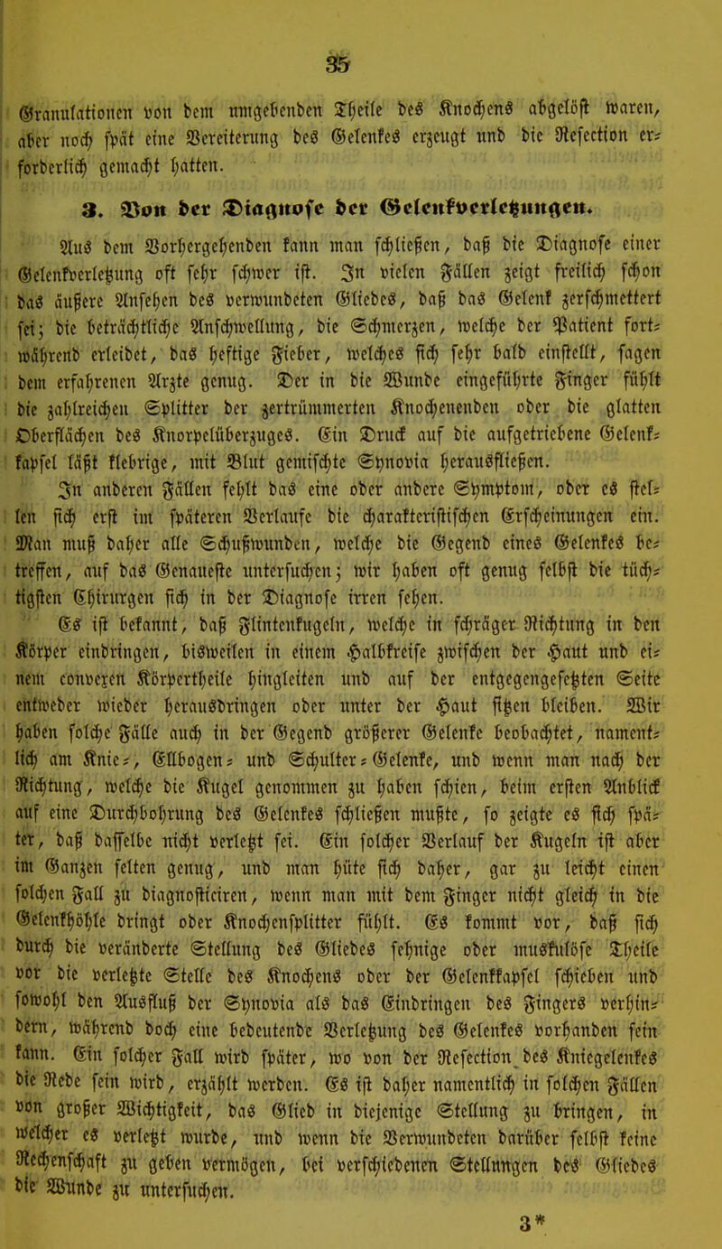 I ©raimlationcn »on bcm wntgcticnben J^eile be« Änoc^en« aBgctöfi »raren, I aBcr no(f> fpät eine Screitcruncj beö ©etenfeö erjeugt unb bic Ulefectton er# • fotberIi(^ gemacht I;atten. 2lu3 bcm SSort;erge^)enben fann man fc^lic^cn, baf bte SDiagnofe einer ■ ®elenf»erle|ung oft fe^r \<i)\vn ift. 3n »icicn gdüen jeigt frei(idf) fc^on ■ ba^ ciuferc Stnfe^en beö »ermmbeten ©liebeö, baf baS ®elenf jerf^mcttert fei; bie tcträcf)Hid;c Slnfdjuiellung, bie ©c^mcrjen, ivelc^c bcr Patient fort* »fi^rcnb crieibet, ba« heftige gieber, wetcfjeö ficf) fc^r balb einfteüt, fagcn ; bcm crfaljrcnen Strjte genug. 5Der in bie SBitnbc cingcftil;rte ginger fü^It : bic jal;lrcic^en ©vlitt« ber jertrümmcrten Änoe^encnben ober bie glatten Okrfla^en bcö Änor))c(ükrjugeö. ®in 2)rucE auf bie aufgetriebene ©elenf; : fat)fet Wft fiebrige, mit 93(ut gemif^te ©poma ^erauöflic^en. 3n anberen gcitlen fctjlt baö eine ober anbere ®^m^)tom, ober c3 pefs ! tc'n ft^ erfi int f^dtcren Verlaufe bie c^arafteriflif(^en grfc^einungert efn: SÄan niu^ baf;er alle ©(^ufiüwnben, ml^e bie (Scgenb cincö ©etenfeö Bc* treffen, auf baö ©enauefie unterfud/cn; tuir Ijaben oft genug felbji bic iüijt tigflen 6f;irurgen ftc^ in ber 5t)iagnDfe irren fc()en. ijt befannt, baf glintcnfugeln, \ml6)c in fc[;rnger Dii^tung in ben törpcr einbringen, iiöiuciten in einem |)albfrcife jrtjifdien ber ^aut unb eis nem cönüejen Äöri)crtl;eile f)inglciten unb auf ber cntgegcngefe^ten ®cite enttoebcr wieber t;erau8bringen ober unter bcr $aut fl^cn bleiben. SBir ^abcn foId)c gäile auä) in ber ©egenb größerer ©elenfc beobachtet, nament; Iii) am Änie;, SUbogen; unb ©cfjulter j ®elenfc, unb irenn man nad^ bcr Cli(^tung, mlä)t bie Äuget genommen ju I;abcn fc^^ien, beim erjten StnblicE auf eine $Durd)boI)rung beS ©cfcnfeö fcf)Iie§en mu^te, fo jeigtc e« jic^i f^jct^ tet, ba^ baffetbe nic^t »crte^t fei. giu folc^cr Verlauf bcr Äugeln ifl aber im ®anjcn feiten genug, unb man |üte ftc^ ba^er, gar ju Itii^t einen' fol(I)cn gall JU biaguojlicircn, menn man mit bcm %ina,tr ni^t gtei^ tn bie ®clcn!f)öl;te bringt ober ÄnDct;cnfpIitter fül)lt. fommt »or, baf jid; ■ bur^ bie »eränberte (Stellung bcö ©licbcö fc'hnigc ober muöfulöfc 2;f;eitc »or bic »erlebte ©teile bc« tnoc^enö ober ber ®elcnffa)jfct fc^ieben unb fonjoljl ben Stuöfluf bcr S^notoia als baö ginbringen beg ginger« »er^ittJ?-' bcm, njS^renb bo^ eine bcbeutenbc SSerlc^uug bcö ®clenfe6 »or^anbcn fein fann. gin foldjer gaE unrb fpÄtcr, roo »on ber äRefection, bcö Äntcgcicufeö bic 9kbc fein n^irb, crjälilt ivcrben. gö ijt bafjcr namcntli(^ in folc^en gdticn »ön großer SBi^tigfeit, baö ®lieb in bicjenigc ®tctlung ju bringen, in wcldicr e« »erlebt ujurbe, unb ttjcnn bic SBcrttJunbeten barubcr fclbfl feine 9lecf)enfchaft ju geben irermögcn, bei »erfcf)icbenen ©tcünngcn bc^' ©fiebe« bie SBimbe ju unterfud^cn. 3*