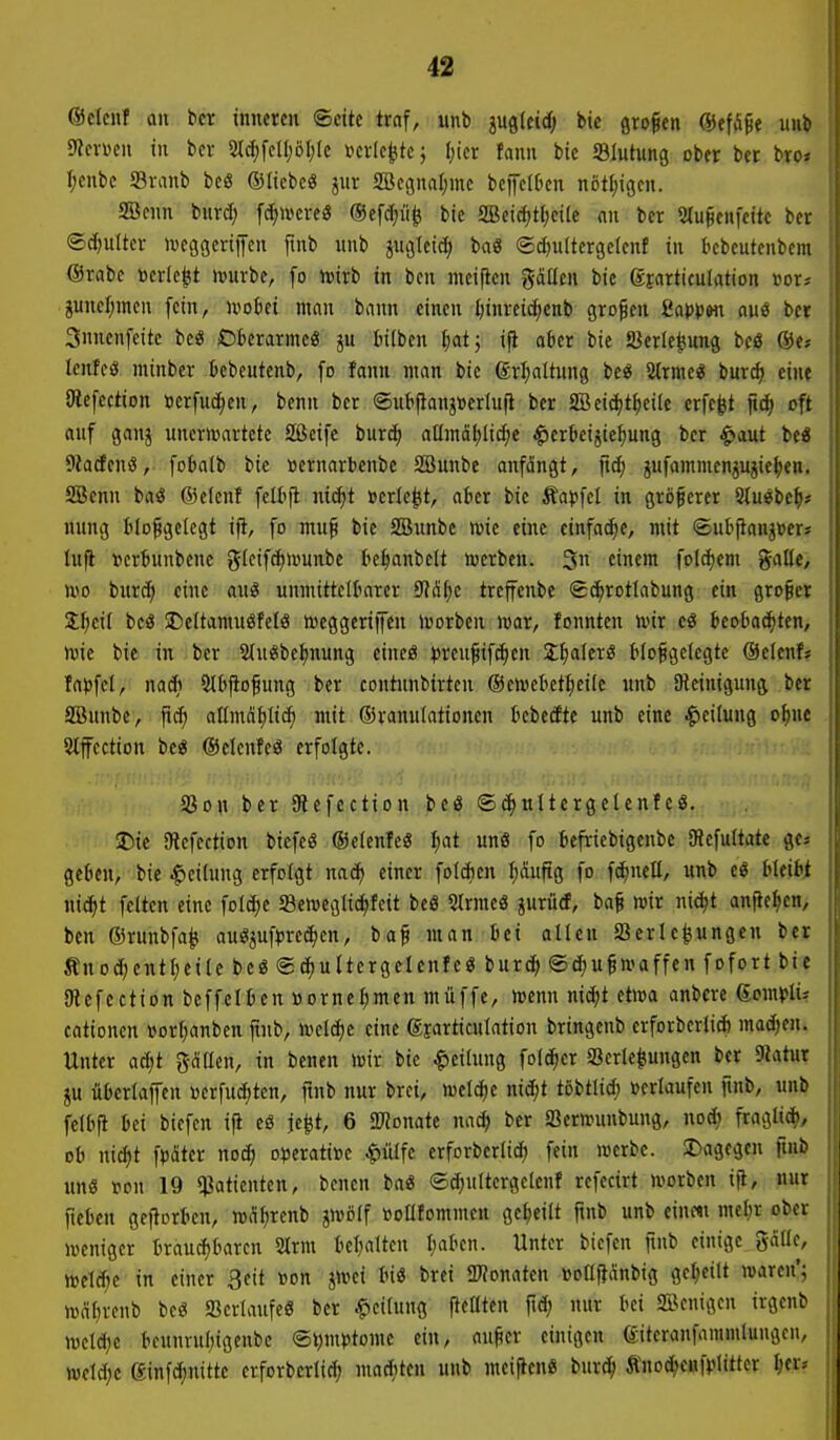 eselcnl an bcr inneren ©cite traf, tmb mkid) bic grofen ©effiße unb Slcvüen in bev «M(^fclI;öl)Ic iKvIe^tcj Ijicr fanu bie Blutung ober bct bro^ I;enbc S3ranb beS ©tiebcö SBegnaljmc bepOcn nöt[;igcn. aBfun burd; fct;»creö ®efd)ii^ bie SBeic^tfjcile nn ber 5tu§enfeite bev ®d)ultev iveggcriiycn ftnb unb ^ugleid) baö ©djultergelenf in kbeutenbem @rnbc mk^t >»urbe, [o wirb in bcn meijicn gäüen bie gjarticulation »or^ guncf;mcn fein, ivoki man bann einen ^invei^enb großen üapptn ouö ber Snnenfeite be« Oberarme« ä« W^^'c» 1)0*5 '|l o^er tite Serle^ung beö ®e; lenfeö minber ücbeutenb, fo fanu man bie grl;altung be« 2(rme« burc^ eine {Refection »erfiid^en, benn ber ©iittfianjtoerlufl ber 3Beid)t^eiIc erfc^t oft auf ganä unericartetc Sßcife burcf) aümotjlic^e ^erkijie^ung ber ^aut beö 9Ja(fenß, foklb bie »ernarbenbe SBunbc anfängt, jid; jufammenjujie^jen. SBenn baö ®e(enf fell>jl mä)t Bericht, ater bie Äa))fel in größerer Sluebe^i; nung Iilo^getcgt ifi, fo mu^ bie SBunbe >vie eine einfache, mit ©ubfian^Ber» Infi »crbunbene glcifc^ivunbe be^anbelt werben. 3« cin^it foldjem gatle, roo burd^ eine au« unmitteltnrer SJJ^^e treffenbe Sc^rotlabung ein großer S^ieil bcö SDcItamuöfelö meggeriiJeu trorben mar, fonnten mir teobac^ten, mic bie in ber Stu^be^nung eincö ^reufif^en SlialerS tlo^getcgte @elenf? fapfcl, nac^i ült'fiofung ber contunbirten ®emebetl)ei(e unb Dleinigung ber SBunbe, fid) allmnl)li(^ mit ©ranulationen kbecftc unb eine -Teilung o^ue Stffection be« ©elenfe« erfolgte. SJon ber 9lefection beö ©djultergelenfeö, Die SRcfection biefeg ®e(enfe« I;at unö fo befricbigenbe (Refultate ge» geben, bie Leitung erfolgt nad) einer foIAen f;äuftg fo fc^neü, unb eö bleibt nic^t feiten eine folc^c 5ßemegtid)feit beö SIrmeö jurürf, ba§ mir nic^t anfielen, ben ©runbfa^ auöjuf^rec^en, ba^ man bei allen SJerlc^ungeu ber ÄnodjentI;eile beg ©(^uItergelenfeö burc^ ©djugmaffen fofort bie Otefection beffelben »ornel)men müffe, menn md)t etma anbcrc domX'lU cationen »orljanben ftnb, meld)e eine ©larticulation bringenb erforberli* madjen. Unter ad)t gellen, in benen mir bic Teilung folc^er Verlegungen ber DJatut ju überlaffcn «erfuc^ten, ftnb nur brci, meiere nid;t tobtlid; »erlaufen ftnb, unb felbft bei biefen i^ eö je^t, 6 «DJonate md) ber Sermunbung, nod) fraglid), ob niä)t fpater nod) o^3crati»e Jöülfe erforberlic^ fein merbe. ^Dagegen ftnb unö »on 19 Patienten, benen ba« ©djultergelenf refecirt morben iji, nur ficben gejtorben, m^iljrenb jmolf üoatommen gel)eilt finb unb einest mel^r ober meniger braud)barcn 2lrm behalten baben. Unter biefen ftnb einige gälle, meldte in einer 3eit »on jmei biö brei 2«onaten »oafianbig geseilt marcn'; md^renb beö ajcrIattfeS ber Teilung fieaten fid; nitr bei SZBenigen irgenb mel^e teunrubigenbe ©ym^tome ein, au^cr einigen e-iteranfammlungen, meld;c Sinfc^nitte erforberlid; mac^Uen unb meiften« burc^i tnoc^eufplitter ^er»