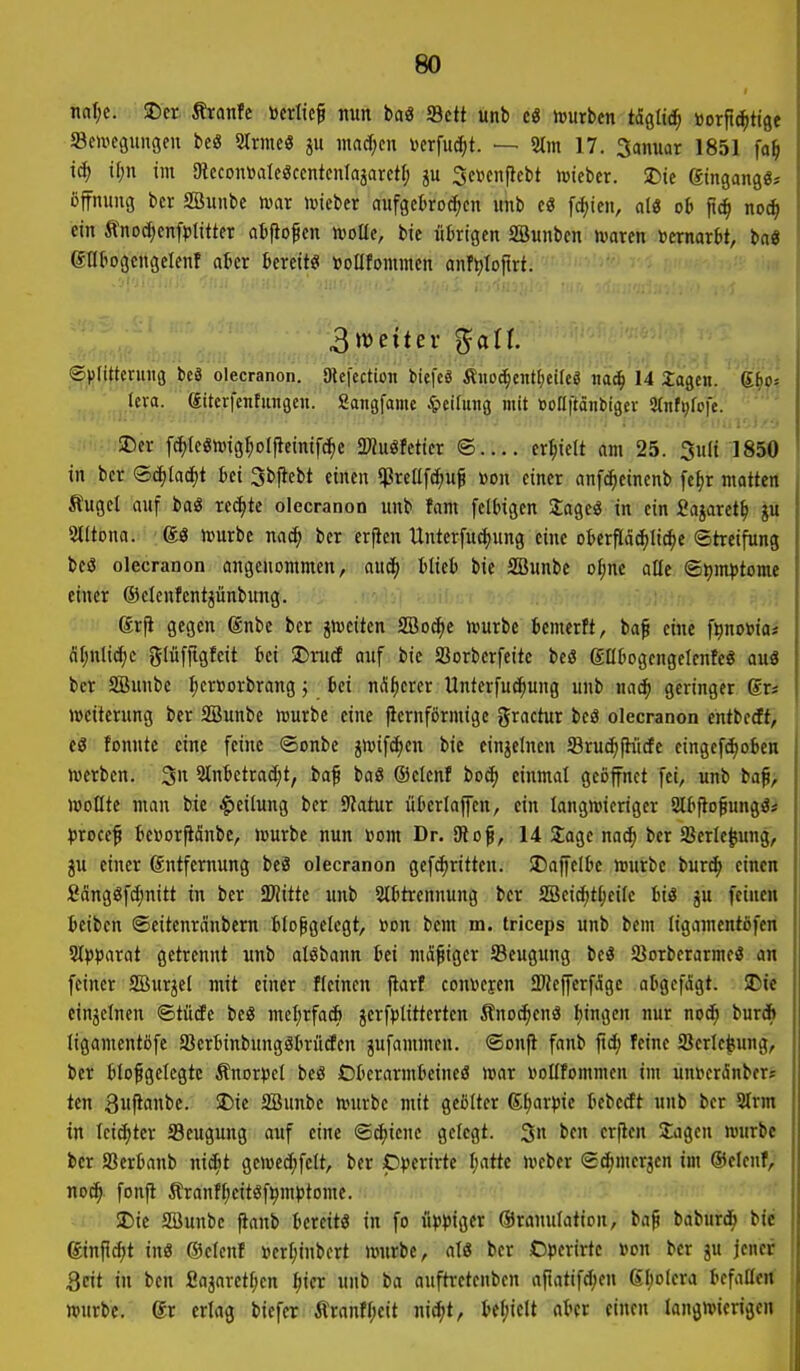 iiaf;e. S)cr tranfc »erlief nun baö 93ett unb cö mxitn tdgftd^ »orftc^ttge SBemegungcu bc« 5lrmeö mad;cn vcrfud;t. — 5Im 17. Sanuar 1851 fa^ il;n im SHecontoaleöcentenlajaretl; ju 3c»en|iebt »»ieber. 2)ie gingangö* Öffnung bcr SBunbc mx njieber aufgefcroi^en unb cö [d)ien, ci(S ob fic^ no^ ein tnodjenf^jlitter abftofcn ivotte, bie übrigen SBunben Jvarcn »ernarbt, ba« ßtlbogengelenf aber bereit« »ollfommen anf^toftrt. 3>t)eiter ^all ©piittening bcä olecranon. Olcfcction biefcö Äiio^enti)eife« na^ 14 iagen. ' gl?« lera. (literfcntiingen. Sangfome ^»eifung mit üofiftänbigcr 3(nfi;fcfe. 5Der fc^legtoig^olftcinif^e SWuöfetier erhielt am 25. 3u(t 1850 in bcr ®c^lacf)t bei 3bficbt einen ^reüfc^uf »on einer anf^einenb fe§r mattet! Äugel auf baö rechte olecranon unb fam felbigen Jageö in ein Sajarct^ ju Slttona. @3 tourbe mä) ber erfien Unterfudjung eine oberflädjli^e ©trcifung beö olecranon angenommen, aud) blieb bie SBunbe oI;ne aüt ©t)in})tome einer ©clenfentjünbung. grfi gegen gnbc ber jtociten 2Bod)e Ujurbc bemerft, baf eine f^no»ta* ;il;nti^c gluffigfcit bei SDnicf auf bie Sßorberfeite beö ßnbogcngclenteö au« bcr SBunbe l;cr»orbrang; bei ndf)crer Unterfud^ung unb nad^ geringer dr* Weiterung ber SBunbe njurbc eine jiernförmige gractur beö olecranon cntbecEf, e« fonute eine feine ®onbe jttjifd^en bie einjcinen Sru^^iiicfe eingefdioben werben. 3'^ 2lnbetrad;t, baf ba« ©clenf bod) einmal geijffnct fei, unb baf> ntoHte man bie |)cilung ber Statur übcriaffen, ein langwieriger 2Ibflofung«i procef bcvorfiäubc, würbe nun »om Dr. SRofi, 14 Sage na^ ber Serle^ung, ju einer Sntfernung be« olecranon gefc^ritten. Daffelbe würbe bur^ einen S(Sng«fd;nitt in ber 2J?itte unb Slbtrennung ber SBei^t^eile bi« gu feinen beiben ©eitenrcinbem bto^gelegt, üon bem m. triceps unb bcm ligamentöfen 21}5})arat getrennt unb al«bann bei mäßiger Seugung be« Sßorberarme« an feiner SBurjel mit einer fleinen flarf convesen fWeffcrfdge abgefdgt. SDie einzelnen ©tücfe be« mel;rfac& jerf^slitterten Änoc^en« Ijingen nur nod^ bur* ligamentöfe öerbinbungöbrücfen gufammen. ©onfl fanb ftd^ feine Serle^ung, ber blofgelegte finorvcl be« Oberarmbeine« war nollfommen im unterdnber? ten Bufianbc. SDie SBunbe würbe mit geölter ß^arpie bebcdft unb bcr 2lrm in leidster Seugung auf eine ®d)ienc gefegt. 3« ^'f crf^f Sagen würbe bcr Serbanb nic^t gewccf)felt, bcr pperirte l)atte Weber S^merjen im ©elenf, no^ fonfl Äranff;cit«f^m)3tome. SDie SBunbc fianb bereit« in fo iiwiö ©ranufation, baf baburdE) bie ©inPc^t in« ®elcnl »erf;inbcrt würbe, at« bcr iOperirte »on bcr ju jener 3cit in ben fiagaretf;cn ^icr unb ba auftreteuben aftatifd;en gljotera befaßert' würbe, gr erlag biefer Äranff;cit ni^t, bel;ielt aber einen langwierigen