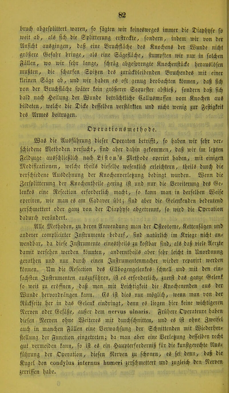 h-ucf) atgcfplittcvt mx(n, fo fägten wir feineetoeßc^ immer bie 2)ia})^^fe fo mit ai>, atel ftd; bie ©Klitterung erjhrecftc, fonbeni, inbem »ir »on ber 2lniic[;t ausgingen, baf eine SBruc^iflac^e bc« Änocf)enö ber SBunbc nic^t größere ®efal;r tringe, als eine ®ägefWd;e, (lum))ften mr nur in foli^en gälten, IDO toir [el)r lange, [c^rdg atgefprengte Änoc^eujlütfe ^erauötöfen niuftcn, bie fd;arfcn <B\)i^m beS gurüäbleii'enben Sruc^ienbeö mit einer fleinen ©cige a6, uub »vir ^aten cö oft genug teokc^tcn fönnen, ba^ ftrf) «on ber Srud;f(äc^c f))ötcr fein größerer ©equefter atfiie^, fonbern ba^ fid) talb uad; Teilung ber SBunbe tetrcic^tlic^e Salluömajfen »om Änocfien auö tilbetcn, tveldje bie SDitfe bejfeiku »erftärften unb mä)t n^enig jur gefHgfeit bcS SHrmeö beitrugen. Oi5ernttonömetf;obe. SSaö bie 2tu§fü|)rung biefer t)))eraton Betrifft, fo §aBcn t\>ix fe^r »er* fd;icbenc Petf^oben »crfud;t, fmb atier ba^in gcfommen, baf wir im testen gclbjuge auöfd>Iicfli(^ nad; Sijion'ö pctI;obe o^ierirt ^a6en, mit einigen 2)?obificationen, iveld;e tt;eilg biefelbc ioefentlid; erleidjtern, t^eilS burc^ bie »erfd)icbcne 5tuöbcl;nung ber Änoc^enuerle^ung t'ebingt würben. Sßenn bie 3crf))Iittcrung ber ÄnDd)entf;ci[c gering ift uub. nur bie SSereiterung bcg ®es Icufeö eine SHefcction erforberlid; mad;t, fo fann man in berfelOen SBeife Operiren, wie man eS am Sabawer üttj fmb akr bie ©elenfenbcn tebeutcnb äerfdjmcttert ober gauj Don ber 2)iapfj^fe abgetrennt, fo wirb bie Operation babur(^ »eränbcrt. .-. SlUc 3)Jctt;obcn, ju bereu Sluwenbung man ber Ofieotome, Jlcttcnfagen unb anberer compticirter 3f^rumcnte -tebarf, finb uatürtif^ im Äriege nic^t an? wcnbiar, ba bicfc 3n|h-umcutc eiueöt(;eilö ju foftkr finb, alö ba^ »iele 2(crjte bamit ocrfcI;cu werben fönutcn, anberntl;ci(ö ater fel;r leid;t in tlnorbnung gcratf;en unb nur burd; einen Suf^rumenteuma^er wicber reparirt werben fönnen. Um bie 9lefection beö SEkgengelenfeS f(^nell unb uiit ben ein* fad;|icn Snjirumenten auSjufüf;rcu, ijl eö erforberlid;, juerft baö ganjc ©elenf fo weit ju eroffnen, bap man mit Seic^tigfeit bie Änod;cneuben auS ber SBunbc t;erüorbrdngcn fanu, i|i bieä nur möglid;, wenn man rou ber aiüdfeite I;cr in baö ©cicuf einbringt, benn eö liegen ^icr feine widjtigercn Slcroen ober ©cfd^e, auf er bem nervus ulnaris. gn'il;ere Operateure ^aten biefen 9?eri3eu oijnc SBcitereg mit burd;fd;nitteu, unb e« ift oI;ne 3weifel aud; in manchen gcitten eine a3crwad;fuug ber ©c^nittenben mit SBieber^er* fleüuug ber gunction eingetreten} ba man at'er eine Sßerle^ung beffelten rec^t gut oermeiben fann, fo ifi eö ein ^aupterforbernif für bie funfigerecftte SluS* füfjruug ber Operation, biefen SZcruen ju fc^oncn, eö fei benn, baf bi« Äuget ben condylus internus humeri jerfdjmettert unb juglei^ ben ^flimn äcrrijfeu \)<ibc. '■■