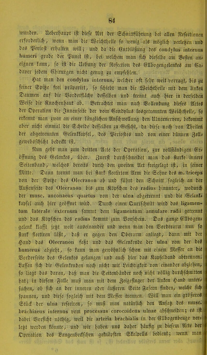 m immbcn. Uctcr^au^t ifi biefc 2lrt bcr edf^nittfiif^rung M oflen Ulefectioncn cvfovbcrlid;, ivcnu man bic 2Bcid;tI)cl(c [o ivcniij n(« möglid; »erleben uiit baö qjcvioji erl;a(ten imH; unb ba bic (gntOlö^ung bcg condylus internus humeri grabe bcr «Piinct ift, tei wctcl;em man fid; bicfclOc am Seflen an; eignen fann, fo ifi btc Uetnng' bcr SRefcctioti bcö gabogcngelenfcö am (Ea,- baDcr jebem Sfiirnrgen niäjt genug ju emvfcf)(cn. $at man ben condylus internus, njclcfjer oft fcl)r »eif »orragt, his jii feiner ©})i^e frei ?jrd))arirt, fo fd^iebt man bie 2öci(f)tl;et(e mit bcm linfen ©aumen auf bie a3orbcrfräd;c beffelben unb trennt aud) ^ier in bcrfclb^rt SBcife bic Änod;en[jaut at). 5Betrad;tet man nad; SoUenbung biefc« Sfcte« bcr £)))eration bie 3nnenfeitc ber tom Sonbt^htä losgetrennten 2Beid;t^eife, fo erfcnnt man givar an einer tauglichen 2(nfd)We(Iung ben tUnameruen, tefonimt ater nid;t einmal bic ©d;cibe beiJelben ju ®cfid;t, ba bicfe nod; i>on Sticifen bcr aligctrcnntcn ©etenffapfel, bcö $criojtcS unb »on einer blinnen 3etti« gc>ve6öfd;id;t bebecEt t|t. SfJun gcT;t man jum britten Stete bcr O))eration, jur »oUftanbigeu @rs Öffnung beö ©clcnfcS, iikr. S\m^ burd;fd;neibct man baö fiarfe innere ©citentmnb, ivcldjcö bereite burd; ben j>vciten 2lct freigctcgt iji, in feiner SlJiittc. >Dann trennt man bei ftarf ffcctirtem 2trm bie ©e^^nc bcö m. triceps V>on bcr ©)3i^e beö Olecranon ab unb fül;rt ben ©c^nitt fogtcif^ an bcu Sluficnfeite beö Olecranon big ^um Äöi)fd;cn bcö radius I;inuntcr, rooburc^l ber musc. anconaeus quartus »on bcr ulna abgetrennt unb bie (Selcnü fa^jfel auä) I;ier geöffnet wirb. SDurc^ einen Siuerfdjnitt ioirb baS ligamen- tum laterale externum fammt bem ligamentum armulare radii getrennt unb baö Äö))fc^en bcS radius fommt jum Sßorfd^ein. !Da8 ganje ©Ilbogen* gelcuf flafft jc|t locit auiSeinanbcr unb »oenn man ben Sorberarm nun fo fiarl ftectiren ld§t, ba^ er gegen ben Oberarm antiegt, bann mit ber ^anb baS Olecranon faft imb baö ©clenfcnbe ber ulna »on ber beS humerus abjiet;t, fo fann man geivö^nlic^ fd;on mit einem 2)Jeffer an tii SBorberfcitc beö ©elcnfeö gelangen unb aud; ^icr baö Sa))feI6anb abtrennen.^ Saffen fi^ bie ©clenfenbcn noc^ nic^t mit Sciditigfeit \>on einanber abjic^cn, fo liegt baS baran, ba^ man bie ©eitcnbdnbcr uod; nic^t üötlig bur^fc^nittcn t;at; in biefcm gattc mu§ man mit bem Beigeftngcr ber linfcn ^anb unt«* füllen, ob fid; an bcr inneren ober dufcren Seite %a\nn ftnbcn; wel(Sc ft^ fpannen, unb biefc fogleid; mit bem Ü}JciTcr trennen. SBifl man ein größere* ©tiid ber ulna refeciren, fo mup man natiirli^ ben Slnfa^ beö musc brachiaeus internus \m\x processus corocoidciis ulnac abfdjnctbcn; fö if Mkx a5orftd;t nöt^ig, mcit bie arteria brachialis in ber ßllbogenbeuge terti le^t Uterben fönntc, unb unv \)aU\\ un« ba^cr I;dufig ju biefcm 9tctc brt D^^eration beö Sangcnbectfcben gcfnö^^ftctt ©Iatj3cn(S bcbicnt; loenn man