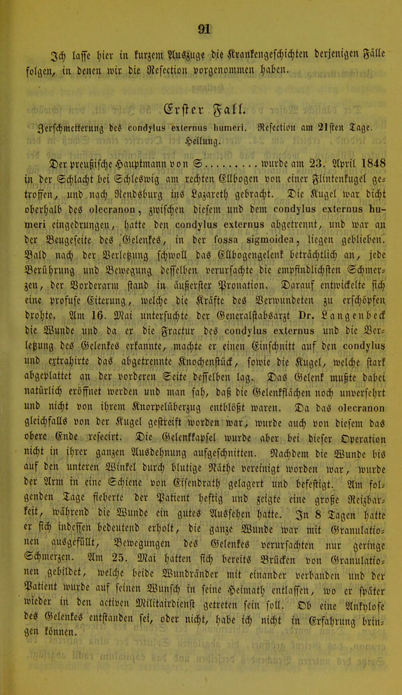 3c^ laffc (;icv in fur^cm ^u^iu^t bie tran!cngef^tc()tcn berjeniöcn gatle folgen, in liencu wix bie 3^cfcctioll »or(jcitommen I;abcu. 3erfc^mcttevuiH5 bc§ condylus exlernus humcii. 9lefectioit flm 21ftcn 2age. : .'!'; i;' .^teifuug. $)et ))rcu^ifd;c Hauptmann »on @ »vurbc am 23. ilpxü 1848 in bcr ©djlac^t hti (£cf)(eöivtg am redeten ©IIDogcn »on einer gltntcnfugcl gc? trofen, wnl) ncid; Oienböhirg inö Sajarct^i getiracl;t. $Die Äuget ivat bi^t okvf;alb bcö olecranon, jivifd)en bicfcni unb bem condylus externus liu- meri cingebninöcn, Ijattc ben condylus externus aOgetvcnnt, unb »war an bcr Sßcußefeite bcö ,'®ctenfeö, in bcr fossa sigmoidea, liegen geMiekn. Saib nad; ber SBevle^ung \ä)\voü baö ßEt)Dgengelcnf betrddjtlid^ an, jebc Scrü^vung unb SBcu^egung beffcltcn iicrurfad;tc bic cm))pnbl{d;flen ®d)mer; jen, bet SSorbcvarm flanb in du^erfiet ^ronation. SDarauf cntwicfelte fid; eine )5rofufe ©itciung, Ujelc^c bi? Gräfte beö SSernnmbeten ju erfdiopfen broI)te. 5lm 16. Tlai unterfud;te ber ©encraljiaböarjt Dr. SangenlucE bie SBunbc nnb ba er bic 0ractur beö condylus externus unb bie Sßer; le^ung beö ©elenfcö crfanntc, mad;te er einen (Jin[d)nitt auf ben condylus unb fjtra^irtc baö abgetrennte Änod;enpiid, folvie bie Äuget, h)etc^e (iarf atge^jtattct an bcr »orberen Seite bcfettien tag. SDag ©etenf mu^te boki natiirli^ eröffnet iverben unb man fal;, ba^ bie ©ctcnfflncfien noc^ un»erfet;rt unb nic^t »on itjrem Änor))etiit^erpg entbtö^t toaren. SDa baö olecranon gleid;faüö »on ber Äugel gcfhrcift ivorben mx, tourbe au^ »on biefem bag obere gnbe refecirt. $Die ©etcnftaijfet würbe aber bei biefer O^jeration ni(^t in i^rcr ganzen Sluöbe^nung aufgcfd^nittcn. s«ad;bcm bie SBunbc biö auf ben unteren aüinfel inxä) btutige mt^)t bereinigt uiorben ivar, unirbe ber 5trm in eine e^iene öon gifenbratt; gctagert unb bcfcftigt. 2lm fot-- genben 2;agc fieberte bcr ^Patient tjcftig unb jeigte eine grofe SRcijbar^ feit, tDä^rcnb bic SBunbe ein gutci? Stuöfef;cn tjatte. 3n 8 3;agcn tjattc er inbcpi bebcutenb erijott, bic ganjc SBunbc mx mit ©ranutatio; nen auögcfüttt, Scnjcgungen beö ©elcnfcö Dcrurfad;ten nur geringe ©^mcrjcn. 2tm 25. 2«ai tjutkn ftd; bereit« S3rü(fen »on ©ranulatio. nen gebitbct, M)t beibe SBunbr(\'nber mit einanber i)crbanbcn unb bcr JSatient tvnrbc auf feinen SBunfd; in feine .^cimatl; entlaffen, wo er f^tcr »icber in ben actiüen S»?ititairbien[i getreten fein fott. Ob eine 2(nfi)tofc be« ©cicntcö entftanben fei, ober nid;t, t;abc id; ntd;t in grfabrung briu; gen fönnen.