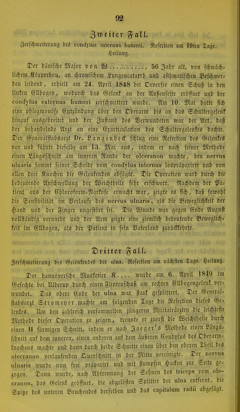 3cvf(^mcttevuiii3 bcä condylus inlcrnus humeri. Dlcftctioii am I9tcii lajje. SDcr bÄnifc^c SWajor Don SB , 56 3al;r <iU, m\ fdjtväd)- licf;cm ÄövverkUy an c^ronifcfjcm iungcncatant; «nb afll;matif^cn S5efd)tt>er; bcn Icibenb, crI;icU am 24. Steril 1848 Ui Omx\(t einen ®d;u^ in ben linfcn driliogen, iüobur(i^ baS ©clenf an ber 5tnfcnfcite eröffnet unb bcr condylus externus humeri jcrfc^mcttcrt nnivbe. 10. 2)?ai fjatte fic^ eine ^jljlcgmonofe (Snt^ünbung likr ben iOterarm tnS an baS ©c^ultcrgeleiif I;in(inf auögetreitct' unb bcr l^eö Serh)unbctcn' toax bcr 2(rt; baf bcr' tctjanbcinbe 5lrjt an eine Syarticnlation bcS ©Ä^nltcrgelcnfcg bn(^te. 2)cr (Scucraljlafi^arjt Dr. Sangentiecf fdjiug eine SRefection beö ©elenfeö Dor nnb fül;rte biefetBe qm 13. Mai auä, inbem er nacf) feiner SDletbote einen Sänggfcfjnitt dm' triiteren älanbe' bcr olceration maS)ti '/ ben nervus ulnaris [animt feiner ©c^cibc »bm condylus internus Ioöprä)3arirt'e ttnb »on aßen brei ^Inocfjen bie ©etenfenben atfcigtc. SCic C)t)cration n>arb burcf) bic tebcutcnbe Slnf^mcflnng bcr 2Bcid)tl)ctlc fcl)r crf^h)crt. Diad^bem bcr ^at ticnt aus ber ßfjloroformsS^arfofc cvU'ad;t war, jcigte cß ft^, baf folro^t bic ®enft(nlitat im Sßcriaufc 'liieg nervus ülnaris'j alö bic 23etecgli(^feit bcr ^anb unb bcr ginger ungcftßrt fei. 35ie SBnnbc war gegen 6nbc Slugufl vollftcinbig vcrnartt nnb ber 2trm jcigte eine jiemliiJ) tebcutcnbc SBcweglt^s feit im Sttbogcn, alö bcr Patient in fein Satcrlanb juriicffeierte. Dritter ^all. Berf^^miitterung beä ©elcntcnbc« bcr ulna. gicfcction am näc^ftcn Sagt. 4icilung. 3!)cr''r;annijicrf(^)c SKuSfeticr t würbe am 6.%rit^ Isfe im ©cfc^tc t'ci Ulberup burd; einen glinteufcfju^ am rec()tcn gütogengclcnt »er* wunbet. ©ai?, ofccrc ©nbc bcr ulna war. pari' gefftittcrt. ©er ©cneral* ftaböarjt ©tromc^cr mad^tc am folgcnbcn Sage bie SJtcfcction bicfcS ©c* lenfcß. Um ben jaljlrcic^ ijerfammctten jüngeren SWilitairÄrsten bic lei^tefte aWctIjobc bicfcr Cvcvation ju feigen, trennte er iucrji bic SBeict|tf)eilc burd^ einen Ii förmigen edjnitt, inbem er nad; Srtcger'ö 3)ictf;obc einen Sdngä* fd;nitt auf bcm inneren, .einen anberen auf bcm duneren gonbi;Iuö be« Ckrarm* tnodjcnß madjte unb bann burd; ktbc (äd;nittc einen nkr ben otu-ren II)cil bcö olecranon i^crlaufenben Ducrfdjuitt in bcr mitte Kvoinigte. $Der nervus uinaris würbe nun frei »jrdMvirt unb mit flum^tfcn ^acfen jur Seite ge* jogen. 25ann würbe, nad; iMOtrennung ber ect;ncn bcö Iriceps vom ole- cranon, bas ©cicnf geöffnet, bie attgcloflen S^^Iitter bcr nlna entfernt, bie ©)>i^c bc« unteren S3rud;cnbcö berfeU'cn unb ba« capitalum radii atgefagt.
