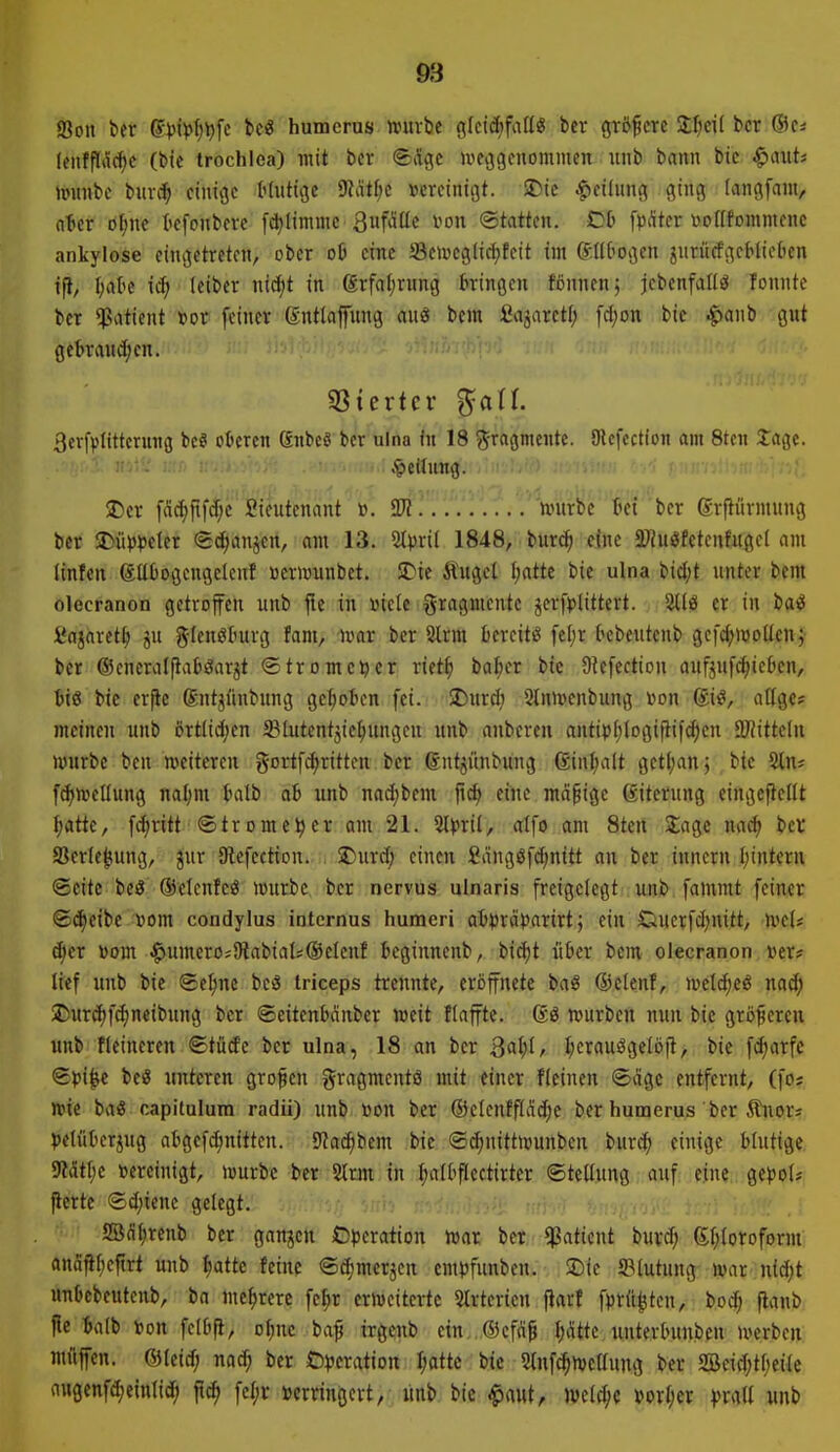 Soll ber (5ijii>^l)fc t»cö humcrus mtvbe glctdf)fiiü« ber größere Zljcü bcr ®Cä (enfffilc^c (bie trochlea) mit ber ©äflc ivfijgcnommcn itnb bann bie ^mU mnibe tnwi} einige Hutige Diattic »creinigt. $Dic |)ei(iing ging langfam, nter ofjne kfonbeve [c^limmc QufAüc i^ou (Statten. Ob [pAter vo((tDmmenc ankylose eingetreten, ober 06 eine üBetvcglicf^fcit int ©Il^ogen ^urücfgcHiebcn i% l;atie tc^ leiber nicfit in (grfai;rung bringen fijnnen; jcbenfallö fonnte bcr «Patient »0^ feiner entlaffung awS bem Sajarctf; fd;on bie .^anb gitt gebrauten. «öiertcr ßcrfviittcrung bc§ oberen gnbeö ber ulna fn 18 ^^tagntftte. (Jlcfcction am 8ten Jage. .'Teilung. SDer [a^llfJjc Sieutenant ». ÜJJ untrbc bei ber grftürmung ber $Dü)))3eter «Sd^anjen, am 13. 1848, bur^ eine 3)?ui?fetcnfugc( am linfen gttbogcngelcnf »eriüunbct. STie Äugel l;atte bie ulna bidjt unter bem olecranon getroffen unb fle in »iele Fragmente jerf^jlittert. er in baö fiajaret^ ju glenöburg fant, )var bcr 2trm bereite fe[;r bebeutcnb gefc(;n)oücn; bcr @encral(taböarjt ©trome^cr riet^ ba^er btc Oiefcction aufjufc^ieben, biß bic crftc Sntjünbung gehoben fei. üDurd; 2(n>venbung von giß, allgc* meinen unb ortlicJjen ffilutcntjic^ungeu unb anberen antivI)logiftifc^en aJHttclu würbe beu iveitcren gortfdtrittcn bcr dntjünbung 6inl;a(t gctl;anj bie Stn« fc^wellung nal;m batb ab unb nadjbcm eine mäßige ßitcrung eingeftctit |atte, fd;ritt• ®trome^cr am 21. Slprii, alfo am 8tcn läge na^ bcv Serte^ung, jur Slcfcctton. . S)urd) einen £angöfd;nitt an ber innern I;intcrn Seite beß ©elcnfcß würbe bcr nervus ulnaris freigelegt unb fammt feiner i£(^eibc »om condylus internus humeri aivrd))arirt j ein £iucrfd)nitt, wcl* c^cr toom ^umcro;i)labial;®eleuf bcginnenb, bid)t über bem olecranon »er? lief unb bic ®cl;nc bcß triceps trennte, eröffnete baß ©elcnf, welc^cß m6) J)ur(i)fd)neibung bcr ©citenbdnbcr weit flaffte. @ß würben nun bie größeren unb fleineren ©türfe bcr ulna, 18 an bcr Qaljl, l;craußgclö|l, bic fc^arfc Spi^e beß unteren großen gragmcntö mit einer flcinen <£ägc entfernt, (fos wie baß capitulura radii) unb «on ber ®clcnfflad)e ber hunaerus ber Äitor» |)eluberjug abgcfd)nitten. Sfac^bem bic ©c^nittwunben burci^ einige blutige 9?ätl;e vereinigt, würbe ber 2lrm in l;albflcctirter ©tellung auf eine ge))ol* ftertc ©djicne gelegt. ffidlircnb bcr ganjcn Operation war bcr ^aticnt buvd; Q;(;loroforni anäil[;eftrt unb f)attc feine ©(^mcrjcn empfunben. SDic ^Blutung war nid;t unbcbeutenb, ba mehrere fe^r erweiterte 5lrtcrien jiarf fprü^tcn, boj; flanb fle talb ion fclbfi, o^nc baf irgcnb e{n,,®efd^ I;iUtc unterbunbcn werben müfen. ©leid; nad^ ber Operation I;attc bic Slnfc^wellung ber SBeid;tt;eile a«genfd;einlid; ftc^ fel;r »crringcrt, unb bic ^aut, wcld;e vorfjcr prall unb