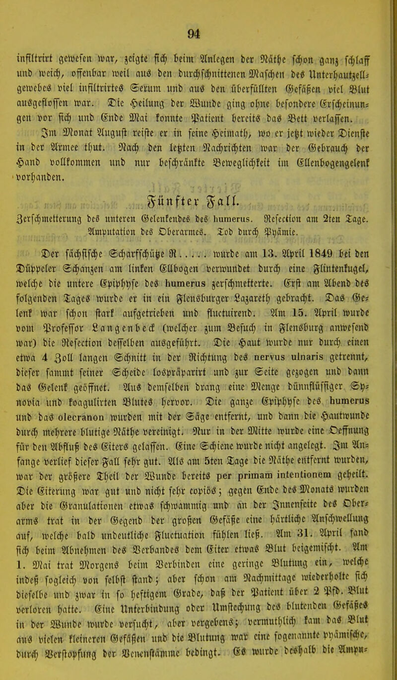m inftltrirt ßclucfcn mx, jcigtc ftd; beim Stnlcßcn bcr 9Jdt^)e fd;on ganj fc^Iaff Hub ivcid;, offcnkr mil auö ben burdjfdjnittencn fSRa\d)(n beö Untcr^tautjca-' geicctcä »ic( tuftltvivtc« ©enim itnb auö bcn üDerfüIItcn ©cfd^cn »icl ©lut auiSgefloffcn mr. !Dtc «Teilung ber Söunbc ging oI;ne Oefonbcrc ®rf(^cinun; gen »or jtd; iiub dnbe 2)iat fonntc Patient tevcit« baö 93ctt »criajfen. 3m Tlonat 2(uguji reifte er in feine .^eimatf;, too er je|jt lieber 35tenf}c in ber 2(rmee tt)ut. 9?a^ ben legten 9Jad;ric^ten war ber ®eDraud^ ber $anb »DÜfommen unb mir teft^ränlte Sctoegtidjfeit im gUenbogengelenf • »orljanben. fünfter ^aU. 3cvfd;mcttcrun3 bc8 unteren ©cIcnfcnbeS beS humertis. SKcfcction am 2tcn Za^t. 5tmputotion bcS Düerarmcg. Xob burc^ 5)3t;ämte. !Dcr fdd^jif^e ©d;arff^ü^e 91 würbe am 13. 5tfrit 1849 Ui ben I)itV)'cler ©d;nnjen am linfen Sübogen »erwunbet bur^ eine glintenfugcl, mel^e bie untere ßvi^'Ij^fc beS humerus jcrfc^metterte. ßrfi am Stknb beö folgcnben Sage« würbe er in ein glenöturger Sajaret^ gebracht. 2)aö ©e« tcnf War f^on jiarf aufgetrieben unb fiuctuircnb. 5lm 15. Steril würbe »om ^rofepr SangentccE (welker jnm Sefud; in Flensburg anwefenb war) bie SRcfection bejfeltcn auögefül;rt. SDie ^aut würbe nur burc^ einen etwa 4 3oll langen <Bd)nitt in ber Dtid;tung bciS nervus ulnaris getrennt, biefer fammt feiner ®d;eibe loöprdiJarirt unb jur ©eite gejogen unb bann baö ©elenf geöffnet. 2tu3 bemfelben brang eine Spenge bünnftüfftger nowa unb foagulirten fflIutcS f;enior. S)ic ganje ß^JipIj^fc beö humerus unb baö olecranon würben mit ber <Sdge entfernt, unb bann bie ^autwunbc burdj mehrere Mutige Mt\)i »creinigt. 9Jur in ber aWitte würbe eine Oeffnung für ben Slbflnf be« (giterö gclajfen. gine Schiene würbe nid;t angelegt. 3m 5tns fange »erlief biefer %aU fe^r gut. 2tlß am 5ten Jage bie SKdtfie entfernt würben, war ber grßfere 2:l;cil ber SBunbc bereit« per primam intentionem gereift. SDic giterung war gut unb nic^t fel;r eo^»iöö; gegen ®nbe bc« JKonatö würben aber bie ©ranulationen etwa« fdiwammig unb an bcr 3nnenfcite be« Ober? arm« trat in ber ©egenb ber großen ©efdfe eine Iiärtli^c Stnf^wcUung auf, welche balb unbeutlidie gluctuation füllen lie^. 9lm 31. 9tpril fanb ftc^ beim 2lbnef;men be« SSerbanbeö bem giter etwa« 5BIut beigcmif^t. 9Im 1. a^Jai trat 2)?orgenö beim SSerbinben eine geringe Slutung ein, welche inbe^ fogteid; »on felbfi jiant»; aber fc^on am 9Jac^mittage wieberI)Dlte ft^ biefelDc uub jwar in fo I;efttgcm OJrabc, ba§ ber qiatient über 2 »erloren ^atte. gine Itnterbinbung ober Umftcd^ung be« blutenben ©efcigc« in ber Söunbc Würbe »erfud;t, aber i^crgcbcn«; vermutiUid; fam ba« »tut au« leiden fteineren Oefdjien unb bic «Intung wat eine fogcnanntc »)t)amtfd;c, burd; «ßcrjtö|)f»ng bcr «eiKnfldmmc bebingt. 6« »nrbc bc«^aI6 bie 2lm)f«--
