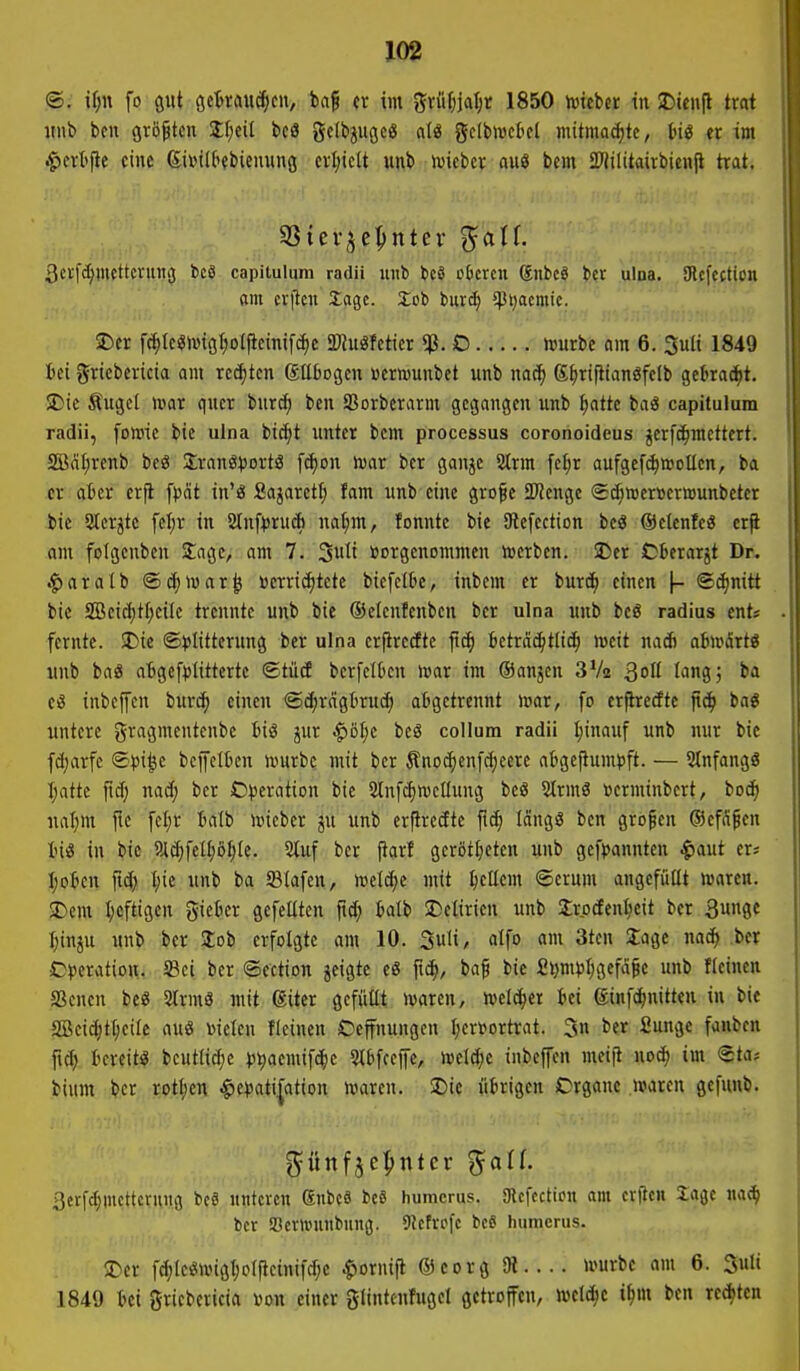 @, if)n fo gut ö«'&ti>wÄ;c/ er im gvüf)jat;t 1850 hjteber in !r)teii|l trat imb ben größten Stf;eil bcö gclbjugeö aU gelbivct'cl mitmachte, Inö er im ^crt'fie eine (SiviU'fbiemmg crl)iclt unb »vieber auö bcm S^lilitairbicnfl trat. S3tei-^e|>ntev ^atf. 3crf4wf^''^^W9 capituliim radii luib bcö cDcrcn Snbcö bcr ulna. SRcfcction am cvfieu Xagc. Xoi biird) 5pi)acmic. 2) cr f(^Ic«ivig^olflcinif(^c «ÖJuöfctier «p. O njurbc om 6. 3ult 1849 1) ei gricbcricia am rechten (gübogen »crwunbct unb m(i) K^rifitanSfclb gebrad)t. SDic Äugcl iDor quer burcf) ben SSorbcrarm gegangen unb ^atte baö capitulum radii, fotoic bic uina btc^t unter bcm processus coronoideus jerfc^racttert. SBätjrenb beö Srang^ortä [(i)on mx ber ganje 2trm fel;r aufgef^»oücn, ba er afccr erji [pat in'ö Sajarctf; fam unb eine grofe JRenge ©d^weröermunbeter bie Slcr^tc fel;r in Slnf^rudi nat;m, fonnte bie 9tefection beö ®clenfe8 cr^ am folgcnben Sage, am 7. ^\üi vorgenommen werben, ©er Obcrarjt Dr. .fjaratb ©c^mar^ »errichtete biefclk, inbem er burcf) einen |- ©^nitt bie SDBeici)tI;eiIc trennte unb bie ©elcnfenben bcr ulna unb bcö radius cnt« fcrnte. SDie ©l^Iitterung ber ulna erfirccftc fic^ beträchtlich meit nad) ai)»5rtö unb ba« aBgef^JÜttertc ©tüd bcrfcitcn war im ©anjcn SVa 3ott longj ba ei? inbcffcn burdh einen ©c^rägttrud; atigctrcnnt mar, fo erjlredte fic^ baö untere gragmentenbc big jur i^öl;c bc3 coIIum radii I;inauf unb nur bic fd;arfe ©j)i^c bcffelbcn murbc mit bcr Änod)en[d;eere ai»geflum)3ft. — StnfangS Ijatte fid; nad; bcr O^seration bic Slnfd^mcIIung beö Sirmö »erminbcrt, boc^ ual;m jlc fcljr 5alb mieber ju unb erflreäte jtch längs ben großen (Sefägen US in bic 9JlchfeIf;Dhic. 2tuf bcr ftarf gerotteten unb gcfpannteu ^aut er« Ijotcn ftd) ^ic unb ba Slafen, meiere mit ^cllcm ©cvnm angefüllt waren. 2) cm I;cftigen giefccr gefeilten fid; balb ^Delirien unb 2rodenl;eit ber 3unge ^iuju unb ber lob erfolgte am 10. 3uli, alfo am 3tcn Sage nach .ber Cjjeratiou. Sei ber ©ection jcigte eß ft^, ba^ bic £i}m»3l;gefä5e unb flcincn SBencn be« 2trmö mit (Siter gcfüttt waren, weichet bei (ginfdhnitten in bic S[Bcid;thcile auö »ielen ficinen Oeffnungcn I;crfortrat. 3 i>er ^^H^ fanben fid) bcreitij bcutlicljc ))^aemifchc 3lbfccffc, welche inbejfen meiii noch im ©ta* bium bcr rotten ^e^ati^ation waren. SDic übrigen Crganc waren gefunb. aetfchmcttcrung bcä «ntcrcn 6nbc9 be8 humcrus. SRcfccticu am crftcn Sage nach bcr a3cr>»unbung. 9?cfrcfc bcS humcrus. 3) cr fc^le«wigt)oIficinifd;e ^ornift ®corg SH würbe am 6. 3uli 1849 bei griebericia von einer gltntcnfugel gctrojfcn, welche ihm ben redh*«