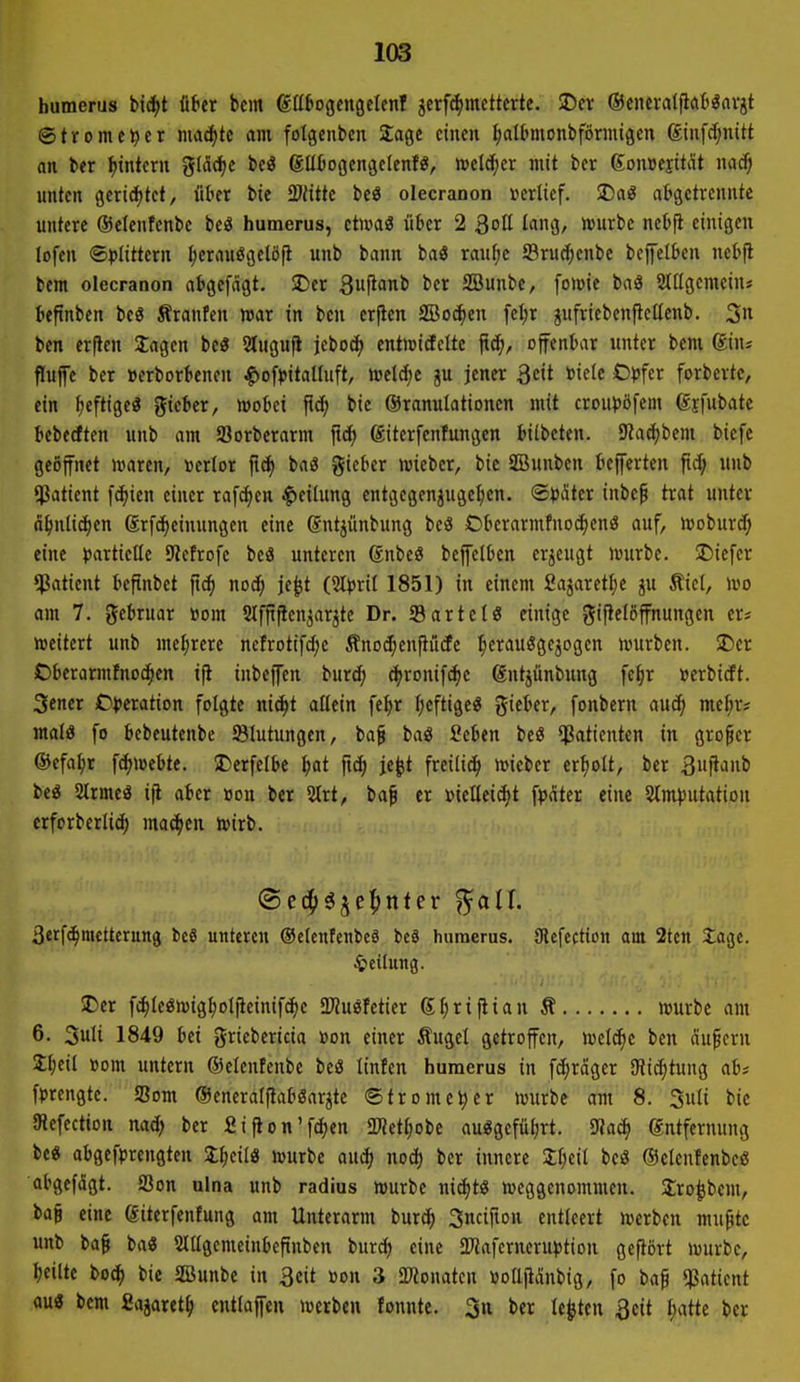 bumerus bid>t tihr bcm gtlbogcngelcnf jcrf^mctterte. SDcr ©encfatpcitt^avjt ©trome^cr maä)k am folgenben Stage einen |aII>monbfönnigen (Einfcf;nitt an ber ^intern glädje M güfcogengclcn!«, weld^cr mit ber 6on»ciität nad) unten gcrid)tet, ükt bie Tlitk bcö olecranon »erlief. SDaö abgetrennte untere ©elenfenbe beä humerus, ctmaö iiBer 2 Qoü lang, njurbe nebfi einigen lofcn (5))(ittern f)crauögclöfi unb bann baö ranl;c ©ruct;enbe befelkn nel>jl bcm olecranon abgcfdgt. SDer 3uP'>nt' l'cr SBunbe, fowie baö StUgcmcin« kftnbcn beö firanfen war in ben erflen SBoc^en fel;r jufricbenftellcnb. 5» ben erflen lagen bc« 2lugufi jeboc^ entmicfeltc ftc^, offenbar unter bent giu; Puffe ber »erborbenen ^ofpitallnft, mläje ju jener 3eit »ie(e O^jfer forberte, ein heftige« gieber, mobci ftcf; bie ©ranulationen mit crouiJöfem gjfubate bcbedten unb am Sorberarm ftc^ (Siterfenfungen biibeten. 9?acfjbem bicfe geöffnet waren, verlor ftcf) baä gicber miebcr, bie SBunben befferten fid; unb $atient festen einer rafc^cn Teilung entgegenjuge^ien. <Bpäkt inbe^ trat unter ä^mtic^en grfcfieinnngen eine ©ntjunbung beö Oberarmfnoc^cnö auf, Woburd; eine partielle 9Jcfrofe bcö unteren gnbc« beffclben crjeugt würbe. ÜDiefer ^Patient beftnbet fi^ nod; je^t i^pxH 1851) in einem fiajarettje ju Äiel, wo om 7. gebruar »om Slfjtffen^arjte Dr. SBartclö einige gifielöffnungen er? wettert unb mel;rere ncfrotifd;e Änod;enfiucfe l;erauöge3ogen würben. SDer Obcrarmfno(|cn iji inbcffen burd; d^ronifcfie gntjünbnng fe^r »erbicft. Sener iD^Jcration folgte ni^t allein fe^r l;eftigeg ^itUx, fonbern auc^ me^r? malö fo bebeutcnbe ^Blutungen, ba§ baö Seben beö Patienten in großer ®efa^r fd)Webte. 5Derfelbe i)at f\ä) je^t freili^ wieber erholt, ber 3uffaub be« 2lrmcö ijt aber oou ber 2lrt, ba^ er »iellei^t fpciter eine 2(m))utation erforberlic^ mac^ien wirb. 3erfc^metterung be8 unteren OclenfenbeS beS humerus. gicfcction am 2tcn Jage. Teilung. JDer fc|leöwig^olfieinifc^c 2JJuöfetier S^rifiian Ä würbe am 6. 3uli 1849 bei griebericia »on einer Äugel getroffen, welche ben äufcrn Jbfil »om untern ©eleufenbc beö linfen humerus in fd)räger SRi(^tung ab; fprcngte. S3om Oeneralfiabßarjte (Strome^er würbe am 8. 3uli bie Otefection nadj ber fiifion'fc^en SWet^iobe au«gefül)rt. ^aä) Entfernung bc« abgefprengten Il;eilö würbe auc^ nod) ber innere Jljeil be« ©elentenbeö abgefegt. S3on ulna unb radius würbe nic^t« weggenommen. Jro^bcm, bag eine ©iterfenfung am Unterarm burc^ Sncifton entleert werben mu^tc unb ba§ ba« SlUgcmeinbcftnben burd) eine aWafcrneru^jtion gefiört würbe, bciltc bo^ bie 2öunbe in 3eit »on 3 2«onatcn »oU^nbig, fo bap $aticnt au« bem Sajaret^ cntlaffeu werben fonnte. 3u ber legten 3eit l;atte ber