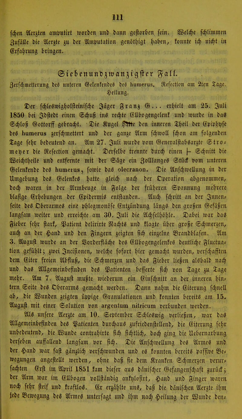 f(^en Ster^tfn am^jutirt njorbcu unb bann geflorten fein. SBctc^c fcf;Iinimen 3iifdae tic 2tcrjtc ju ttx Slmputation gcnöt^igt I;akn, founte id[) nic^t in ©rfa^rung tringcn. Berfd^mettcrung be8 unteren ©cfcnfenbe« beS humerus. 9lefcctton am 2tcn Jage. ^leffung. 25er f^teön)igI;Dl|leinif^e 3ägcr granj crijiclt am 25. 3uli 1850 tci ^t^ttt einen ®^uf in« rechte (Sllbogengelenf unb wnrbe in ba« ®cf>to^ ©ottorff gehabt. ■ SDie Äugei ^e ben inneren 2;I;ei( ber Q:pipl))}^e beS humerus jerfd^mettert unb ber gan^c Strm fc^iüoü fcf;Dn am fotgenben läge fe^t tebcutenb an. 5tm 27. würbe toom öicneralfiaböarjte ©tro* mc^er bie Stefection gemadjt. 2?crfelbc trennte burc^ einen f- ®d)nitt bie fflei^tf)eUe unb entfernte mit ber ®Sgc ein SoHIange« ©tüd »om unteren ©etenlenbe beö humetus, fonjie baö olecranon. 2)ie 5lnfd;»»eIIung in ber Umgebung beö ©elenfeö ^attc gleic^ mä) ber O^jeration aligcnommen, bo(^ njaren in ber Strmbeuge in golgc ber frufjcren ®^jannung mehrere tlaftge gr^ebungen ber ß^Jtbcrmiö entjlanben. 5tud; fdjrttt an ber Simcn- feite beä Okrarmcä eine ))^tegmonßfe Sntjflnbung Mng^ ben großen ©efiS^en langfam lueiter unb erreichte am 30. ^u\i bie 2I^feI^öl;Ic. Dabei mx baS gieber fc^r ftarf, $atient belirirte 9?a^tö unb flagtc über gropc ©(^mcrjen, auc^ an ber ^mi unb ben gingern jeigten einzelne 23ranbblafen. 2tm 3. Slugufl würbe an ber S3orberPa(^e beö gllbogengelcnfeö bcut(i4)c g(uctua* tion gefül;ltj jwci Sncifionen, tveld;c fofort I;ier gemacht njurben, »erfJ;afftcn bera giter freien Stbflu^, bie ©cfjmerien unb baö gieber liefen alöbalb nac^ unb baö SlUgcmeinbefinben beö Patienten befertc ftc^ »on SJage ju Jage me^r. 5lm 7. Stugufi mu^te »»ieberum ein ginfc^nitt an ber inneren f;ins tern Seite beä Oberarmö gemadjt njerbcn. !Dann na^m bie ©iterung fdjnell ah, bie SBunben jeigtcn il)>pige ©ranufattonen unb fonnten bereite am 15. 5Iugu[i mit einer Solution »on argentum nitricum t^crbunben njerben. 5tl3 unfere SIcrjte am 10. September ®d;Ieött)ig »erliefen, mx baö 5lllgemeinbefinben bei? Patienten burd^auö jufriebenficllenb, bic ßitcrung fe^r unbebcutenb, bie SBunbe cDntraf;irte ftc(; ft^tli^, boi^ ging bie Uebernarbung berfeben auffaUenb langfam »or ftc^. 5Dic 2tnfc[;n)ellung beö 5lrmeö unb ber ^anb mx fafl gänjli^ »erfcfjmmben unb eö fonnten bereit« ^jaffi»e Se« »egungcn angefiellt beerben, ofjne baf fle bem Sranfen Sc^merjcn »erur« fachten erfl im Stpril 1851 fam biefer auö bÄnifcf;cr ©efangcnfc^aft juriicf j ber 3trm mx im ßflbogen »ottjiänbig anf^Iofirt, ^anb unb ginger waren no(^ fe^r fteif unb frafttoö. ®r crj^i^Ite unö, baf bie bilinifd;cn Sterate if;m Jebe aBewegung beö Strmeö untcrfagt unb if;m nac^ Teilung ber SBunbe ben*