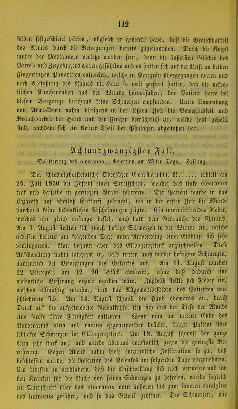 felDcn fc|löcfcf)icnt {)attcn, oi^kiä) er öcmcrit f;atc, baf bie »raud^tarfeit beö 2lvmeö buvd; bic Sovcgungcn ttcreitö juflcnommcn. J)urd; bie Äugel luu^tc bcv ÜJJcbianncvü i?cr(e^t mxhcn [ein, beim bie nugcrfleu ©lieber be« 2)Jtttc(; uub3ciöcfinöcrölvarcn gefüf)üoö unb e« I;atten fid; auf berSRcife an kibeii 3iuger[>)i^eu $anariticn eutuntfelt, i.»eW;e in ©angran iil^ergegangen waren unb nad; SU'flofung beö S^agelö bic $aut fo iveit jerfiört I;atten, ba^ bie ncfro* tifd;cu Änodjeuenben au8 bcr SBunbc f;cr\)orfaf;cu; bcr Patient ijatte hei biefem SJorgange burc^auö feine ©c(;mer3cn empfunben. Unter SInwenbung »on Stvmbdbern nal;m ütrigen« in ber legten Qeit bie Scn?eglid;feit unb ®raud;Oarfeit ber ^anb unb ber ginger tetrac^t(i(^ ^u, h?eld;c je^t geseilt jtnb, nad;bem jid; ein fteincr 3;^>eil ber ^^alagen atgefio^cn Ijat. ©Vlittcrung beS olecranon. SJlcfcction am 25ftcu 2age. Reifung. JDer fd)IeöiwgI)oIpetnifd;c Okrjdgcr ßonflanttn (R.er^teft-'am 25. 3w't 1850 tei Sbjicbt einen ©treiffc^uf, m\ä)cx bag linfc olecranon traf unb baffette in geringem @rabe fplittertc. SDer Patient nnirbe in baö Sajaretf; auf ©(i^Iof ©ottorff getrad)t, ivo in ber crjlen Sfit SBunbe burd;auö feine bebenflic^en ®v'fd;einungcn jcigtc. Sin intermittirenbeö gicter, wetd^eß if;n gleid; anfangs befiel, wiä) halt bem ®ekaud;c beS 6t;inin3. 2lnt 1. 2lugufi fleüten fi($ juerfi Ijcftige ©d)nierjen in ber SBunbe ein, wcldie inbejfen bereits am folgcnben Sage unter 5tnuienbung einer Sisbtafe fid; fe^r betringerten. 9Jun begann aber baß ßttbogengclenf anjufd;wellcn. ÜDiefe 2lnfd;ivclfung naf;m langfam ju, balb traten aud; wieber Ijeftigerc ©^merjcn, namentlid) bei Bewegungen beö ©etenfeö auf. 2tm 11. Sluguji würben 12 Slutcgel, am 12. 20 ©tflcf a^Hcivt, oljnc bap baburi^ eine wefenttid;e SBeferung erjielt worbcn wÄre. ^wölci'^ Peilte fid) gieber ein, wel^e« aömSIjlig junal;m, unb baS 2lIIgcmcinbefinben bes Patienten »er? fd;Ied;tcrte ftc^. 5Im 14. Slugufi fd;woa bie |)anb obematös an, burd^ $Drucf auf bie aufgetriebene ©clcnffapfet tief auö ber Siefc ber SBunbe eine feröfe flare glüffigfeit entleeren. SBenu man am untern gnbe be« aSorberarmS ulna unb radius gcgencinanber brütfte, flagtc ^Patient flbcir lebfjafte ©djmcrjen im gatogengelenf. 2lm 18. 2tugufl fdjWDÜ ber ganjc 2lrm fcf;r jtarf an, unb würbe iibcrau« em>)finblic^ gegen bie geringfie 5Bcs rül;rung. ®egen Slbenb naf)m bicfe entjiinblidjc 3nft(tration fo ju, baß befd;rojycn würbe, bic SJlefection beö ©elcnfe« am folgcnben Üagc voräunefimen. Um inbcffcu ju »erl;inbcrn, baf bic srufd^wctfung ftd; noc^ »ermcfjre unb um ben Äranfen für bic 9?ad;t von feinen ©djmerjen ju befreien, würbe fogtcic^ ein Ciuerfd;nitt über baö olecranon vom äufmcn biß jum inneren condylus m humcrus 6efiU;rt, unb fo baö ©ctenf geöffnet, ^it ed;mer5en, wie