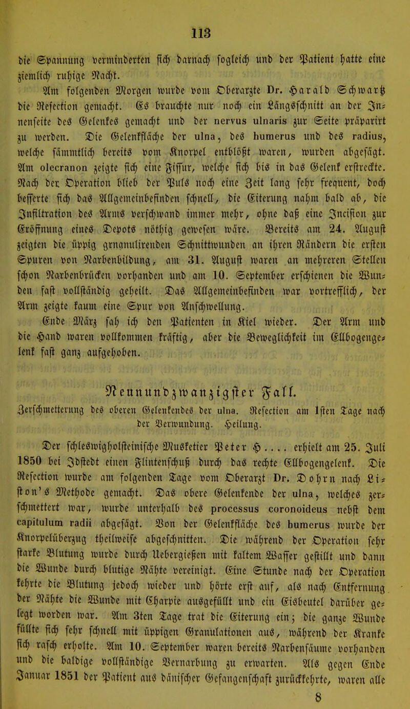 bie ©^jannung »crminbcrten ftc^ barnad^ fogtctc^ unb ber *ßaticnt ^atte eine jicmlid; ruhige 9?ad/t. 5lm fotgcubctt QJiorgen würbe »om Ofccrarjte Dr. ^»aralb ©cf)t»rtr^ bic Olefcction gcmad;t. t>rau(^te nur no6) ein 2äng^f(f;mtt an ber 3- nenfeite beö ®elcn!eö jjcnta^t unb ber nervus ulnaris jur ©eitc ))ra>)arirt l\i werben. >Die ©etenffldc^c ber ulna, M huraerus unb beS radius, welche fdmmtlicf) tereiti? »oni Änor^jel entMö^t waren, würben atgef^igt, 2lm olecranon jcicjte eine SijTur, welcfie fid^ tnö in baö ©elenf erflredte. ^aä) ber D>)eration Mieü ber norf; eine Qdt lang fc^r frequcnt, bocf; I'cffcrte ftc^ baö 5lflgemeiniicftnben fc^neß, bie Siterung nal;m Iialb ab, bie Sufiltration bei? Slrmö werfd^wnnb immer meljr, o^ne ba^ eine Sncipon jur groffnung eineö 2)ct)otö nötfjig gewefen wäre. Scrcitö am 24. Slugufl jeigten bie üwg grnnnulirenbcn ®d)nittwunben an i^rcn Oldnbern bie erficn «Spuren »on 9JarbenbiIbung, am 31. 5tugu|l waren an mehreren ©teilen fd;on SRarbentrücEen »ort^anben unb am 10. ©e^jtemter erfd^ienen bie SBun? ben fafi tJoIIfliSnbig geijeilt. SDaö 5tügcmeinkfinben war »ortrefflic^, ber 2lrm jeigte faum eine <5^)ur »on 5tn[d;wet(ung. gnbe Tl&x^ fai; id; ben Patienten in Äiel wieber. 2)er SIrm unb bie Jg)anb waren »oUfommen fräftig, akr bie S3ewegli^feit im (JUtogenge* lenf fafi ganj aufgeI;oben. 3er[cl;mcttcnnu3 bcö eueren ©cfenfciibcö ber ulna. 9lefectiüu am 1 fielt tage nacf) ber Söcnvuttbung. Leitung. 5C)er f^leöwigfjolfieinifc^c 2«uöfetier «ßeter $ erhielt am 25. 3uli 1850 Ui Sbfiebt einen glintenfc^u^ burc^ ba« rechte eabogengeienf. 2)ie IRefcction würbe am folgenben Slage »om Oberarzt Dr. 5DoI;rn nad; £is jion'« ü)?ctf;obe gemai^t. $Da« oiere ©elenfenbe ber ulna, welche« jer? fd;mettert war, würbe unterl)alü bc^ processus coronoideus net>fi bem capitulum radii atgcfdgt. Söon ber @elenffläd;c beö bumcrus würbe ber ,tnor»)clüberjug tl;ei(wci[e atgefc^inittcn. SDic wä^renb ber Operation [ef;r Parfe SBIutung würbe burc^ Uebergicpcn mit faltcm Slßafer gefüllt unb bann bie SBunbe burd; blutige m^k vereinigt. Sine ©tunbe nad; ber Overation fe^rte bie JBlutnng jebo^ wieber unb r;örtc erfl auf, atö nad; gntfernung ber 9?äl;te bie SBunbc mit (£f)axpk auögefütft unb ein giökutel barüt'cr ge* legt worben war. 5lm 3ten Üage trat bic Eiterung einj bie ganje 2Bunbc fuKte fid) fct;r fd;neü mit üppigen ©rauulationeu auö, wäl;rcnb ber Äranfe ftc^ raf^ erl;olte. ?Im 10. @c))temOer waren bereit« 9?arknfaume vorl;anben unb bic balbige »oUftdnbige «öcrnarbung ju erwarten. 2(1« gegen gnbc Sanurtr 1851 ber «ßatient nu« bnnifd;er @efangenfd;aft 3uviictfel;rte, waren aOc 8