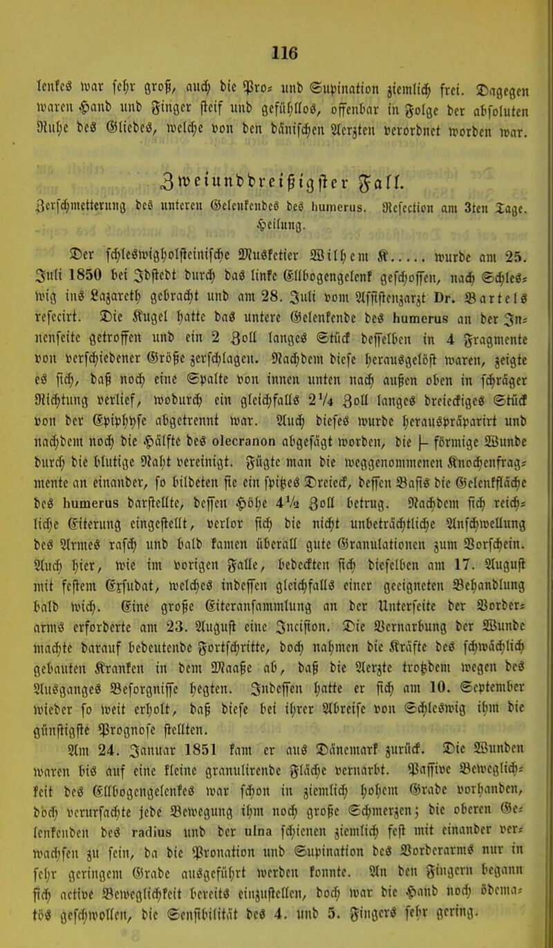 Icnfcö mx fer;v gro^, aucf; bic $ro-- unb ©u^Jination jiemlic^ frei, il^agegen mavcu ^anb unb gingcr jlcif unb gefäf^aoö, offenbar in golge bet abfolutcn 9lul;c beö ©licbeö, njcW;c von bcn bÄnifc^m 2tcrjten »crorbnct ivorben mar. 3metunbbret^t(}|1er ^all 3cr[(I;inetteniiig bcS unteren ©elenfcnbeö itd liumerus. Slcfection am 3ten ^agc. ^icifung. ©er fd)leön)i9l;oIjieinifcf;c 2)?u«fctier SBtII;cm Ä »urbe am 25. 3uli 1850 M 3bjlebt burc^ baS Itnfc gaiiogcngelenf gefdjoffen, nad^ ©d^Ie«* irig in« Sajarctf) gekackt unb am 28. 3uli »om Stfftficnjarjt Dr. «artclö refecirt. SDic Äugcl I;atte baö untere ©eleufenbe be« humerus an ber ncnfcite getroffen unb ein 2 3otI langcö ©tiirf bcfelben in 4 gragmcnte »DU »erfc^icbener ®rßf c jerfc^tagen. 9iad;bcm biefe ^crauggelofl »aren, geigte c3 |t^, ba^ nod; eine ©platte i?on innen unten mä) au^en oten in fd^rägcr SRic^tung »erlief, moburdj ein glcidjfallö 2V4 Qoü langeö breiecEigeg ©tiitf «on ber (S,p\pl)'t)\i abgetrennt mx. ^uS) biefeö i»urbe Ijerauö^Jrdparirt unb nad;bem nod) bic -^Älftc beö olecranon atgefdgt »orbcn, bie \- förmige SBunbe burd; bic ttutige 9iaf;t vereinigt, gügte man bic mcggcnommenen Änodjenfrags mcntc an einanbcr, fo Inibctcn jte ein fpi^cS ©reied, befcn 93aftg bic ©elenfffa^e bc« humerus barftelttc, bcffcn $öi;c 4Va Qoü tctrug. 9iac^bcm fic^ reic^s lidjc (gitcrung cingefiellt, verlor ftd; bic nic^t unbetrd^tli(^e ^tnfc^wetlung beg 5(TmcS rafd; unb tatb famen uBcraü gute ©ranutationcn jum SSorfd^cin. 2tuc^ Ijier, wie im toorigcn i^ciüt, tebcdten fic^ biefelbcn am 17. 2(ugu(i mit fcflem ßjfubat, mcl^eö inbejfen glcid)fal(ö einer geeigneten Se^anblung talb ivid;. 6inc gro^e ©itcranfammlung an ber Unterfeite ber JBorbers armö crforbcrtc am 23. Slugujl eine 3cifio- 33ernar6ung ber SBunbc maä)k barauf bebeutenbc gortfdirittc, bod; nahmen bic Ärdftc beö f^wadjlic^ getauten Äranfen in bcm SPJaafe ai, ba^ bic Slcrjtc tro^bem megen beö Slu^gangeö Seforgnijfe Regten. 3beffen I;attc er ftc^ am 10. ©cptemlKr lieber fo iceit crI)oIt, ba^ bicfc tei il)rer Slfcreife von ®d;Ieömig i^m bie gunfiigfic ^rognofc jlcitten. 2tm 24. 3anuar ,1851 fam er aus SDänemarf juriid. JDie SBunben waren tnö auf eine fleinc grannlircnbe %ilid)t »ernavbt. *)8ajfi»e 5BcmegIic&i feit bc8 föötiogcngclenfcö ivar fd;on in jicmlid; ^of;em ®rabe »orbanbcn, böd; vcrurfad;te jebc Seivcgung tl;m nod; gro^c ©d^mcrjcnj bic oberen ®c* Icnfcnbcn beö radius unb ber ulna fd;icncn jiemlic^ fefi mit einanbcr i>cr? tt>ad;fcn ju fein, ba bic $ronation unb ®u)5ination bc3 Sorbcrarmö nur in fc()r geringem ®rabc auögcfüfjrt werben fonntc. 2ln bcn 5ii?'n begann p; actiüc 93cweg(id;fcit bereit« eingufiellcn, bod; war bie ^anb nod; öbcma-- m gcfd;wpncn, bie ©cnfibilität bcö 4. unb 5. gingcv« fcbr gering.