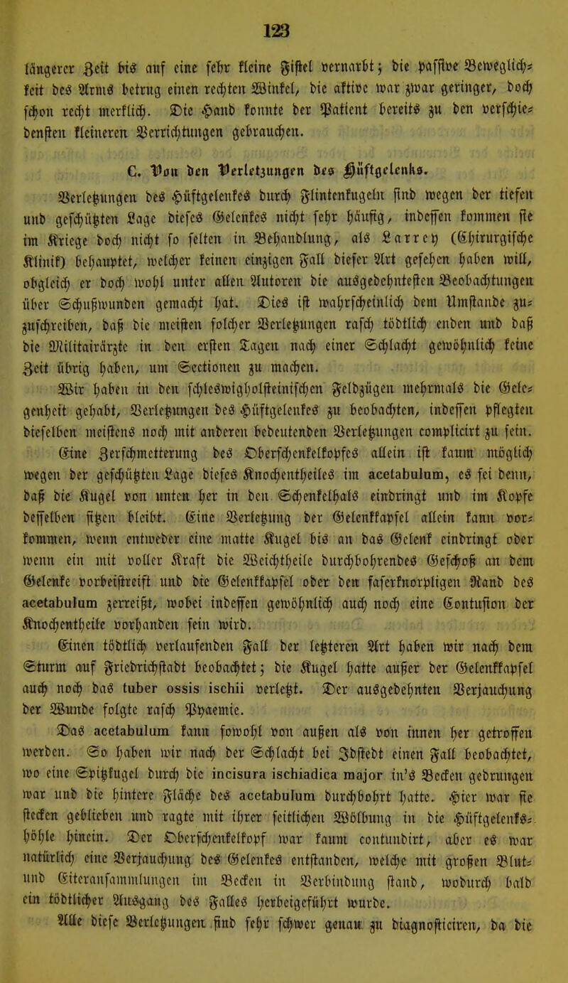 (Ängercr 3cit t»t« auf eine fe1)r «eine gipel »ernartt} bie }ja[flüc Sctve^lid;* feit beö 2ltmö htrug einen rechten SBinfel, bic afticc mt jiuar ßeringet, toä) fd)pn redjt merfti(|. SDtc ^anb founte ber «ßafient fccreit« ju ben »erfd)ie# ben^en flcineren 5ßerrid;tungen geln-au^eu. C. Van ben IJerletaungen bes ^üftgclcnhö. SScrlcIsungcn bcö ^iiftgeicnfc« burd> glintenfugcln ftnb wegen ber tiefen unb gef^ü^ten Sage biefe« ©elenfeö mä)t fc^r tiäuftg, inbcffcn foinmen ftc im Äricge boc^ nicf)t fo feiten in Scf;anb(ung, dö Sarre^ ((äl;irurgif^e tlinif) Iicl;au|)tet, midjcx feinen einzigen ^ciU biefev %xt gefe^)cn ^aben luill, obgloid) er bod) ivo^l unter allen Sinteren bie auägcbel)nteften 5ßcol>ad;tungcn ül'cr ©c^ufmunben gemacf)t ^at. SDieö ifi n)al;rfd^einlidj bem ümfianbe ju* ^nfd)rciben, ba^ bie meifien foldjer Scrle^nngen rafd) töbtlid) enben nnb bap bie ÜJtilitairdrjtc in ben erjien Jagen nac^ einer ©c^lad^t ge>vöt)nlid) feine Seit übrig Ijaim, um ©ectionen ju mad;en. SBir l)üt>eu in ben fd;lcön)igf)oljieinifd)cn getbjiigen me^rnialö bie @ele# genl)cit gehabt, Verlegungen beä .^üftgelenfeö jn beobad;ten, inbeffen ^iflcgten biefelben mei^cnö nocf) mit anberen tebeutenben ajerle^ungen com^jlicirt ju fein. 6tne ^crfdjmctternng beö Cberfdjcnfelfojjfeö aüein.ifl fatira niögti»^ tt>egen ber gefd;ü^ten Sage biefcö ÄnD^entf;cileö im acetabulnm, t9 fei benn,; baf bie Äugel rion unten Ijer in ben (£d;enfelbalö einbringt unb im Äo^fc bejfelben ji^en bleibt, föine Sßerlefiung ber ©elcnffapfel allein fann toor? fommen, u^enn entiueber eine matte Äugel biö an baö ©clcnf einbringt ober n^enn ein mit »oller Äraft bic SBeic^t^eile burc^bol;renbeö @cf(ä^o§ an bem ©clenfe »ort>ei|ireift unb bic ®clcnffa)5fel ober ben faferfnor^ligcn 9tanb beö acetabulum jcrrei§t. Wobei inbefen gewöljnlic^ auc^ noc^ eine Sontufion ber Änod)ent^eile öort)anben fein wirb. ©inen töbtlii^ »erlaufenben gall ber le^tercn 5lrt ^aben wir nac^ bem ®turm auf griebric^ftabt beobachtet j bic Äugel l;atte au^er ber ©elenffa^fel aut^ noc^ baö tuber ossis ischii »erlebt. SiDer auögebe^nteu Sßerjaudjung ber ®unbe folgte rafd) ^Jt^aemie. SDaö acetabulum fann foWDl;l »on au§en alö »on innen ^er getroffen werben. <Bo l;aben wir na^ ber ©c^tac^t bei Sbjtebt einen J^all bcobadjtet, wo eine <S?i|fugel burd) bic incisura ischiadica major iu'ö 33eden gebrungen war unb bie Ijintere glä^c be« acetabulum burd)bot;rt I;attc. .fiier War ftc flc(fen geblieben «nb ragte mit ibrcr fcttlidjen Söölbung in bie .^iiftgelenf«*. l;öl;le l;incin. $Dcr Oberjid;enfelfo)jf war faum contunbirt, aber e« war natürlid; eine 5ßerraud;ung be« ©elenfeö entflanben, welche mit großen $ilut; unb eitcraufammlungcn im 93eden in l^erbtnbung f^anb, woburd; balb ein töbtlic^er 5{n*gang bc^ galleö l;crbeigefül;rt würbe. Stile biefc SJerlc^uugeii .pnb fe§r fc^wcr genajt p biagnofticiren, ba bic