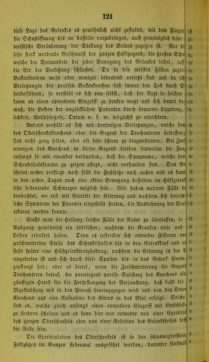 tf. •n, U! im tiefe Sci^c M ©cIciiTeiS cö flewöfmiid) nic^t flcflattct, mit bcm ginger bie Sii^ufiöffmmö luö oii baiJeltc vorzubringen, aud) gemeiniglich feine tevif}t|d;e ajer^nberung ber ©teflung beö IBeiueö zugegen i|t. 9lut bi febr ftort U'erbeiibe ßkfd^irulil ber gaujen .^üftgegeub, bie großen (gcf)n U'eld)e bev 23eruntubetc bei jeber Seiveguiig beö (Selcnfeö leibet, laff bie 5(rt ber ä^erle^ung fcl;lie§en. JDa in ben mciften gäßcn juglei ■S8erfeufnod)cn mc^r ober »jcntger I>ebeutenb verlebt ftnb unb ba fc^-re 33erle|iungeu ber ))or6fen Secfenfnodien fafi immer ben Job bur* ^ herbeiführen, fo t>erftel,it eö fid; von felhjl, bap ber 5(rjt in foldien faum an einen ojjcrativen Singriff ju bcnfcn umgt unb fic^ bamit bedien mu^, bie ficiben ber unglücflidjen 'ilatientcn burd^ hequeme 2ogerung, lla,- lic^feit, 21nti)?hlogofe, Cjjium u. f. to. mögJid)f} ju erleid)tern. Stnberci i^erhalt ci mit benjcuigen Verlegungen, »el^c ben bcö JDberfd;enfclfnod)enö ober bie ®egcnb ber ürodjantercn betreifen; ftnb nic^t ganz feiten, aber oft fe^r fdiwcr ju biagnoflicircn. 58ei 3frf terungen beö Ä«od;enö in biefer ®cgenb bleiben Inömeilen bie gra(: tc aufangö fo mit einanber »erbunben, bap bie SJjmftome, ivelc^e fcn' nc i2d;entel^aliSfractur ju jeigen l^pcgt, nic^t »orhanben fmb. JDaS S8e| r; f^eint i»cbcr iKrIürjt mä) fällt bie gu^f^i^e noc^ oupen unb e8 fannl 'p in ben crftcn Sagen ucc^ eine aftii?c Seivegung beffelben im .^üftgelen^ « fel;r bebeutenbe «Sc^merjcn möglich fein. Söir haben mehrere gälte bc n heoba^tct, wo erjt mit (Eintritt ber (Eiterung unb nathbem bereit« ;it-- ltd)c ©v»!*'*'''«« t>ct $t)aemie eiugeftcUt Ratten, bie Stuebehnung ber a?crljli? crfannt n>crbcn fonnte. (Eui^t man bie |>cilung folAcr gäde ber DJatitr ju iiherlaffen, fo 2tiiiSgaug geivö^nlid; ein tobtlicbcr, nac^bem bie Äranfen viele unb Seiben erbulbet ^aben. SDenn e8 erjtrecfen ftdb entroeber giffuren t>ci :f jerfd^mettertcn «stelle bcö <£*enfelhalfee! hiö in ben ®elenffopf unb ti t* fleht fpäter eine .f)üftgelenf3entjünbung, nadibent bie Eiterung in ber ä x eingetreten ift unb fiä) bur(^ biefe Spalten biß in baS ©elenf hinein gepflanjt ^at; ober eö bietet, wenn bie 3tff<i;ictterung bie ®cgenl Jroe^antereu betraf, bie »orroiegcnb poxö]t (Euhftanj beö Änodten« ein gi'inftigen .f»eerb ffir bie gortpflanjung ber Verjauchung, bap halb bie ÜKarffubfianj mit tu ben *l}rocep hineiugejogen wirb unb von ben Venei Änoi^eui? auö eine Stufitol;mc beiä ßiterö tu baö SBlnt erfolgt. Scldtc ftnb ci, wtlä)e gleid) anfangs einen operativen Gingriff mit (Jntfdiieb ZU forberu fc^einen unb ti fann hier nur ciitweber von einer Cfprtiful bcö ganzen JDherfdienfelS ober von einer SRcfection bci< Welcnftheile« befi)  bic iRebc fein. 5>ie erartieulation be« Oberfd;enfeie ifl in ben f^lei^wigholiicinj gelbjügen im ©anjcn ftebenmal ausgeführt »vorben, barunter fünfmal 1«