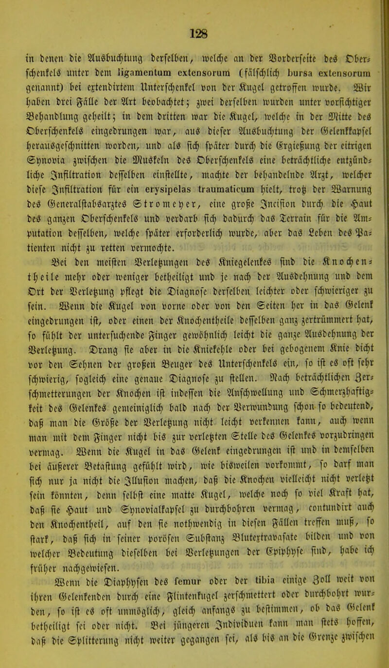 in bcncn bie 2Iu86uc(;tmtg berfcltcn, ivctd;c an bcr SSorbcrfci'tc beö t)bexi fdjcntclä unter bcm ligamenlum extensorum (fnlfd)Iid; hursa extensorum genannt) ki c^tcnbirteni Unterfdjenfel üon ber finget getroffen ivurbe. 2Üir I;alten brci gflUe ber 2trt Bcotadjtct; jwei bcrfclben würben unter »orfidjtiger 33cl;anbtung gel;cilt; in bem britten mx bie Äuget, irelcf;c in ber Tlitk beö C>l)er[d)enfelS eingebrungcn toar, aus bicfer 5tn6tmrl)tnng ber ©clcnffaijfel ^eranöge[(J;nittcn toorben, unb atö ftc^ fpätcr burd; bic ßrgic^ung ber citrigen (gt)noBia jtt)ifcf)cn bic aWuöfeln bcö Oticrfd;enfcIä eine tcträd)tlic^e cntjünb* lic^c Snpltration bcffclkn ein|telltc, mad),te ber tiel;anbelnbc 2(rjt, welcher biefc 3P'tifltion für ein erysipelas traumaticum I;ielt, tro^ ber SBarnung beö ©cneratflatgarjteS ©tromcl;er, eine grofe Sncifion burd; bie ^aut beö ganzen Oberfi^cnfelö unb »crbart ftc^ baburd; baö Serrain für bic Slnu ))utation bejfelben, wcidie ^p&kx erforberlie^ ivurbc, aicr baö Scben beö $a; ticnten nid^t ju retten »crntod)te. fßci ben nicifien S3erle|tungen bcg finiegclcnfeig finb bie Änot^cn» t^cile mel;r ober ivcniger betticiligt unb je nad; ber 5tu6be^mtng unb bem Ort ber SSerle^ung ))flcgt bie JDiagnofc berfelkn leichter ober f^wieriger gu fein. SBenn bie Äuget »on »orne ober »on ben (Seiten ^cr in baö Oclenf eingebrungcn ifi, ober einen ber Änod;cntI)ei(e beffelben ganj jcrtrümmert Ijat, fo fül)lt ber unterfuc^enbc ginger gctoö()nlic^ lei^t bie ganje Stuöbetjnung ber gScrle^ung. JDrang fte aber in bic ÄniefeI;Ie ober bei gebogenem Änie bi^t »or ben ©c^nen ber großen Seuger bc8 Unterf^enfelö ein, fo ifl eS oft fc^r f^wierig, fogleic^ eine genaue 2)iagnofe ju ^caen. 5Ka^ beträd;tlid>en 3eri fc()mcttcrungen ber Änoc^en ifl inbeffcn bie 2tnfd)Wcüung unb <Sd;mer}£)aftig* feit be« ©elenfcö gemeiniglid) batb nad; ber ajerrounbung \ä)on fo bebcutenb, baf man bie ®rßfc ber SSerle^ung nid;t Ieid;t »erfcnnen fann, auc^ hienn man mit bem ginger nic^t biö jur »erlebten ©teCe beö ©elenfeö »orjubringen »crmag. Söenn bie Äuget in baö ©cienf eingebrungcn i|l unb in bcmfelben bei dunerer ©etaftung gefü(;It wirb, wie tiSlDcilen i^orfommt, fo barf man fid; nur ja nid}t bic 3Uufton mad;en, bap bic Änodjcn \)ietleid)t nid;t »erte^t fein fönntcn, benn fclbfi eine matte Äuget, welche noc^ fo viet Äraft ^at, ba^ fic .g»aut unb @^no»iatfa))fet ju burc^bot;ren »ermag, contunbirt an^ ben Änod;entf;ciI, auf ben fte notf)menbig in biefcn gdacn treffen mn^, fo ftarf, baf fid) in feiner »joröfen ©ubftanj ffllntertrawafate bilben unb m\ weld;cr SBcbcutung biefclbcn bei SSerle^ungen ber ßpip^^fe finb, ^abc ic^ früt)er nad;gewiefen. SBenn bic Diapt;^fcn bcg femur ober ber tibia einige Soll weit von i^rcn ©ctenTenbcn bnrd; eine glintenfngel äcrfc^mcttert ober bnrdjbobrt wnr. ben, fo ifl eö oft unmöglid;, gieic^ anfangö ju beflimmcn, ob baö Cicknf bct(;ci(igt fei ober nid;t. »ei jüngeren Snbixnbucn fann man flctö ^offen, bap bic evlitterung nid;t weiter gegangen fei, M m an bic CÖrcnjc jwi|d;en